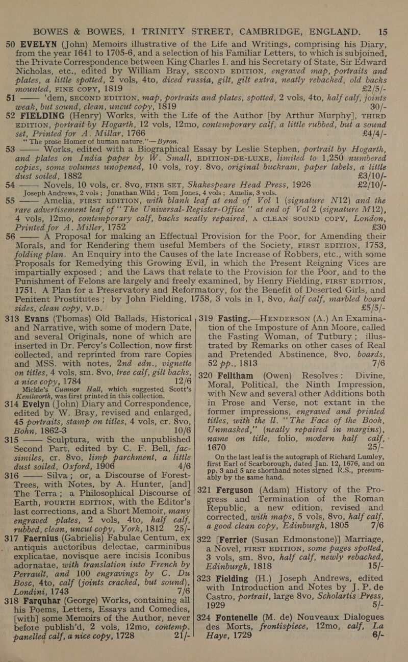 Nicholas, etc., mounted, FINE copy, 1819 51  weak, but sound, clean, uncut copy, 1819 £2/5/- set, Printed for A. Millar, 1766 “The prase Homer of human nature.’’— Byron.  53 £4/4/- dust soiled, 1882 54.  Joseph Andrews, 2 vols ;  £3/10/- £2/10/- Amelia, 3 vols. Printed for A. Miller, 1752 56  £30 impartially exposed ; Penitent Prostitutes ; sides, clean copy, V.D. £5/5/- and Narrative, with some of modern Date, and several Originals, none of which are inserted in Dr. Percy’s Collection, now first collected, and reprinted from rare Copies and MSS. with notes, 2nd edn., vignette on titles, 4 vols, sm. 8vo, tree calf, gilt backs, a nice copy, 1784 12/6 Mickle’s Cumnor Hall, which suggested Scott’s Kenilworth, was first printed in this collection. 314 Evelyn (John) Diary and Correspondence, edited by W. Bray, revised and enlarged, 45 portraits, stamp on titles, 4 vols, cr. 8vo, Bohn, 1862-3 10/6 315 Sculptura, with the unpublished Second Part, edited by C. F. Bell, fac- similes, cr. 8vo, limp parchment, a little dust soiled, Oxford, 1906 4/6 316 Silva; or, a Discourse of Forest- Trees, with Notes, by A. Hunter, [and] The Terra; a Philosophical Discourse of Earth, FOURTH EDITION, with the Editor’s - last corrections, and a Short Memoir, many engvaved plates, 2 vols, Ato, half calf, yubbed, clean, uncut copy, York, 1812 25/- 317 Faernius (Gabrielis) Fabulae Centum, ex antiquis auctoribus delectae, carminibus explicatae, novisque aere incisis Iconibus adornatae, with translation into French by Perrault, and 100 engravings by C. Du Bose, 4to, calf (joints cracked, but sound), Londini, 1743 7/6 318 Farquhar (George) Works, containing all his Poems, Letters, Essays and Comedies, [with] some Memoirs of the Author, never before publish’d, 2 vols, 12mo, a Haig panelled calf, a nice copy, 1728 21/-   tion of the Imposture of Ann Moore, called the Fasting Woman, of Tutbury; illus- trated by Remarks on other cases of Real and Pretended Abstinence, 8vo, boards, 52 pp., 1813 7/6 320 Felltham (Owen) Resolves: Divine, Moral, Political, the Ninth Impression, with New and several other Additions both in Prose and Verse, not extant in the former impressions, engraved and printed titles, with the il. “‘The Face of the Book, Unmashed,’’ (neatly vepaived in margins), name on title, folio, modern half calf, 1670 25/- On the last leaf is the autograph of Richard Lumley, first Earl of Scarborough, dated Jan. 12, 1676, and on pp. 3 and 5 are shorthand notes signed R.S., presum- ably by the same hand. 321 Ferguson (Adam) History of the Pro- gress and Termination of the Roman Republic, a new edition, revised and corrected, with maps, 5 vols, 8vo, half calf, a good clean copy, Edinburgh, 1805 7/6 322 [Ferrier (Susan Edmonstone)] Marriage, a Novel, FIRST EDITION, some pages spotted, 3 vols, sm. 8vo, half calf, newly rebacked, Edinburgh, 1818 15/- 323 Fielding (H.) Joseph Andrews, edited with Introduction and Notes by J. P.de Castro, portrait, large 8vo, Scholartis Press, 1929 5/- 324 Fontenelle (M. de) Nouveaux Dialogues des Morts, frontispiece, 12mo, calf, La Haye, 1729 6/-