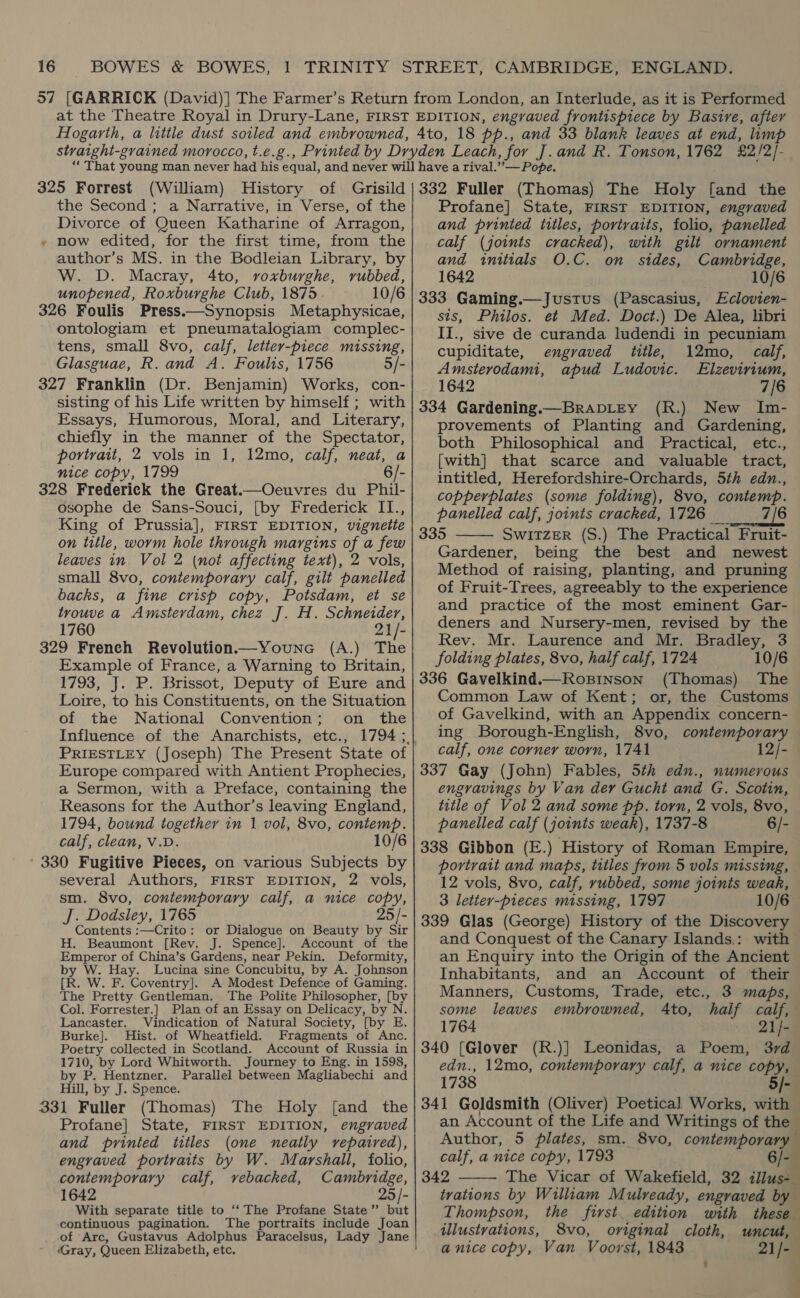 325 Forrest (William) History of Grisild the Second ; a Narrative, in Verse, of the Divorce of Queen Katharine of Arragon, » now edited, for the first time, from the author’s MS. in the Bodleian Library, by W. D. Macray, 4to, voxburghe, rubbed, unopened, Roxburghe Club, 1875 10/6 326 Foulis Press.—Synopsis Metaphysicae, ontologiam et pneumatalogiam complec- tens, small 8vo, calf, letter-piece missing, Glasguae, R. and A. Foulis, 1756 5/- 327 Franklin (Dr. Benjamin) Works, con- sisting of his Life written by himself ; with Essays, Humorous, Moral, and Literary, chiefly in the manner of the Spectator, portrait, 2 vols in 1, 12mo, calf, neat, a nice copy, 1799 6/- 328 Frederick the Great.—Oeuvres du Phil- osophe de Sans-Souci, [by Frederick II., King of Prussia], FIRST EDITION, vignette on title, worm hole through margins of a few leaves in Vol 2 (not affecting text), 2 vols, small 8vo, contemporary calf, gilt panelled backs, a fine crisp copy, Potsdam, et se trouve a Amsterdam, chez J]. H. Schneider, 1760 21/- 329 French Revolution—Youne (A.) The Example of France, a Warning to Britain, 1793, J. P. Brissot, Deputy of Eure and Loire, to his Constituents, on the Situation of the National Convention; on the PRIESTLEY (Joseph) The Present State of Europe compared with Antient Prophecies, a Sermon, with a Preface, containing the Reasons for the Author’s leaving England, 1794, bound together in 1 vol, 8vo, contemp. calf, clean, V.D. 10/6 ' 330 Fugitive Pieces, on various Subjects by several Authors, FIRST EDITION, 2 vols, sm. 8vo, contemporary calf, a nice copy, J. Dodsley, 1765 25/- Contents :—Crito: or Dialogue on Beauty by Sir H. Beaumont [Rev. J. Spence]. Account of the Emperor of China’s Gardens, near Pekin. Deformity, by W. Hay. Lucina sine Concubitu, by A. Johnson {R. W. F. Coventry]. A Modest Defence of Gaming. The Pretty Gentleman. The Polite Philosopher, [by Col. Forrester.] Plan of an Essay on Delicacy, by N. Lancaster. Vindication of Natural Society, [by E. Burke]. Hist. of Wheatfield. Fragments of Anc. Poetry collected in Scotland. Account of Russia in 1710, by Lord Whitworth. Journey to Eng. in 1598, by P. Hentzner. Parallel between Magliabechi and Hill, by J. Spence. 331 Fuller (Thomas) The Holy [and the Profane] State, FIRST EDITION, engraved and printed titles (one neatly repaired), engraved portraits by W. Marshall, folio, contemporary calf, vebacked, Cambridge, 1642 25/- With separate title to ‘“‘ The Profane State’’ but continuous pagination. The portraits include Joan .of Arc, Gustavus Adolphus Paracelsus, Lady Jane Gray, Queen Elizabeth, etc. 332 Fuller (Thomas) The Holy [and the Profane] State, FIRST EDITION, engraved and printed titles, portraits, folio, panelled calf (joints cracked), with gilt ornament and initials O.C. on sides, Cambridge, 1642 10/6 333 Gaming.—Justus (Pascasius, Eclovien- sts, Philos. et Med. Doct.) De Alea, libri II., sive de curanda ludendi in pecuniam cupiditate, engraved title, 12mo, calf, Amsterodami, apud Ludovic. Elzevirium, 1642 7/6 334 Gardening.—BraDLEY (R.) New Im- provements of Planting and Gardening, both Philosophical and Practical, etc., [with] that scarce and valuable tract, intitled, Herefordshire-Orchards, 5th edn., copperplates (some folding), 8vo, contemp. panelled calf, joints cracked, 1726 _ 7/6 335 SWITZER (S.) The Practical Fruit- Gardener, being the best and newest Method of raising, planting, and pruning of Fruit-Trees, agreeably to the experience and practice of the most eminent Gar- deners and Nursery-men, revised by the Rev. Mr. Laurence and Mr. Bradley, 3 folding plates, 8vo, half calf, 1724 10/6 336 Gavelkind.—Rogpinson (Thomas) The Common Law of Kent; or, the Customs of Gavelkind, with an Appendix concern- ing Borough-English, 8vo, contemporary calf, one corner worn, 1741 12/- 337 Gay (John) Fables, 5th edn., numerous engravings by Van der Gucht and G. Scotin, title of Vol 2 and some pp. torn, 2 vols, 8vo, panelled calf (joints weak), 1737-8 6/- 338 Gibbon (E.) History of Roman Empire, portrait and maps, titles from 5 vols missing, 12 vols, 8vo, calf, rubbed, some joints weak, 3 letter-pieces missing, 1797 10/6 339 Glas (George) History of the Discovery and Conquest of the Canary Islands.: with an Enquiry into the Origin of the Ancient Inhabitants, and an Account of their Manners, Customs, Trade, etc., 3 maps, some leaves embrowned, 4to, half calf, 1764 21/- 340 [Glover (R.)] Leonidas, a Poem, 3rd edn., 12mo, contemporary calf, a nice copy, 1738 5/-  Author, 5 plates, sm. 8vo, contemporary calf, a nice copy, 1793 342  Thompson, illustrations, 8vo, a nice copy, Van Voorst, 1843 21/-