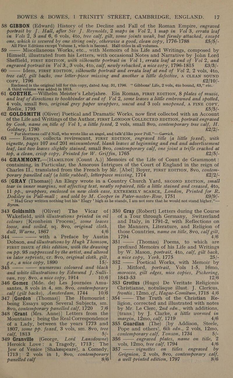 £5/5/-  59 Miscellaneous Works, etc., 60  £3/3/- copy, 1796 A third volume was added in 1815. 61 GOETHE.—Wilhelm Meister’s Lehrjahre. £2/10/- ‘* Gibbons’ Life, 2 vols, 4to bound, £3,”’ etc. Berlin, 1795 £5/5/- Goldney, 1780 £2/2/- 63  wrth £2)5]- £2/2/- Dodsley in Pall-mall ; £9/9]- Byron. 343 Goldsmith (Oliver) The Vicar Wakefield, with illustrations printed in oil colours {[Kronheim Process], some leaves loose, and soiled, sq. 8vo, original cloth, dull, Warne, 1867 4/6 344 with a Preface by Austin Dobson, and illustrations by Hugh Thomson, FIRST ISSUE of this edition, with the drawing on pp. 95 suppressed by the artist, and altered in later reprints, cr. 8vo, original cloth, gilt, g.e., a nice copy, 1890 15/- 345     van, roy. 8vo, a nice copy, 1914 10/6 346 Gomez (Mde. de) Les Journées Amu- santes, 8 vols in 4, sm. 8vo, contemporary calf (gilt backs), Amsterdam, 1744 10/6 347 [Gordon (Thomas)] The Humourist : being Essays upon Several Subjects, sm. 8vo, contemporary panelled calf, 1720 7/6 348 [Grant (Mrs. Anne)] Letters from the Mountains ; being the Real Correspondence of a Lady, between the years 1773 and 1807, some pp. foxed, 3 vols, sm. 8vo, tree calf, 1813 5/- 349 Granville (George, Lord Lansdowne) Heroick Love: a Tragedy, 1713; The Jew of Venice [Shakespeare], a Comedy, 1713; 2 vols in 1, 8vo, contemporary _ panelled calf 8/6 of a Tour through Germany, Switzerland and Italy, in 1791-2, with Reflections on the Manners, Literature, and Religion of those Countries, name on title, 8vo, calf gilt, 1794 4/6 351 (Thomas) Poems, to which are prefixed Memoirs of his Life and Writings by W. Mason, portrait, 4to, calf, gilt back, a nice copy, York, 1775 25 /- 352 Poetical Works, with Memoir by J. Mitford, portrait, Vols 1-5, 16mo, morocco, gilt edges, nice copies, Pickering, 1843-53 12/6 353 Grotius (Hugo) De Veritate Religionis Christianae, notulisque illust. J. Clericus, frontis., 12mo, cf., Hagae-Comitum, 1718 4/6 354 The Truth of the Christian Re- ligion, corrected and illustrated with notes by Mr. Le Clerc, 2nd edn., with additions, [trans.] by J. Clarke, a little wormed in margin, 12mo, calf, 1719 4/6 355 Guardian (The) [by Addison, Steele, Pope and others], 6th edn., 2 vols, 12mo,     contemporary calf, Tonson, 1734 o/- 356 engraved plates, name on title, 2 vols, 12mo, tree calf, 1794 4/6 357 vignettes on titles engraved by Grignion, 2 vols, 8vo, contemporary calf, a well printed edition, 1797 8/6 