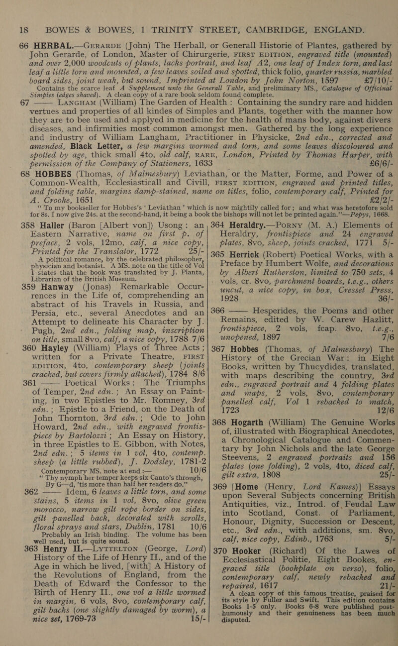 John Gerarde, of London, Master of Chirurgerie, FIRST EDITION, engraved title (mounted) and over 2,000 woodcuts of plants, lacks portrait, and leaf A2, one leaf of Index torn, and last leaf a little torn and mounted, a few leaves soiled and spotted, thick folio, quarter russia, marbled board sides, joint weak, but sound, Imprinted at London by John Norton, 1597 £7/10/- Contains the scarce leaf A Supplement unto the Generall Table, and preliminary MS., Catalogue of Officinal Simbples (edges shaved). A clean copy of a rare book seldom found complete. LancuHam (William) The Garden of Health : Containing the sundry rare and hidden vertues and properties of all kindes of Simples and Plants, together with the manner how they are to bee used and applyed in medicine for the health of mans body, against divers diseases, and infirmities most common amongst men. Gathered by the long experience and industry of William Langham, Practitioner in Physicke, 2nd edn., corrected and amended, Black Letter, a few margins wormed and torn, and some leaves discoloured and spotted by age, thick small 4to, old calf, RARE, London, Printed by Thomas Harper, with permission of the Company of Stationers, 1633 £6/6/-  Common-Wealth, Ecclesiasticall and Civill, FIRST EDITION, engraved and printed titles, and folding table, margins damp-stained, name on titles, folio, contemporary calf, Printed for A. Crooke, 1651 £2/2/- 358 Haller (Baron [Albert von]) Usong: an Eastern Narrative, name on first p. of preface, 2 vols, 12mo, calf, a nice copy, Printed for the Tvanslator, 1772 25/- A political romance, by the celebrated philosopher, physician and botanist. A MS. note on the title of Vol 1 states that the book was translated by J. Planta, Librarian of the British Museum. 359 Hanway (Jonas) Remarkable Occur- rences in the Life of, comprehending an abstract of his Travels in Russia, and Persia, etc., several Anecdotes and an Attempt to delineate his Character by J. Pugh, 2nd edn., folding map, tmscription on title, small 8vo, calf, a nice copy, 1788 7/6 360 Hayley (William) Plays of Three Acts ; written for a Private Theatre, FIRST EDITION, 4to, contemporary sheep (joints  361 Poetical Works: The Triumphs of Temper, 2nd edn.; An Essay on Paint- ing, in two Epistles to Mr. Romney, 3rd edn.; Epistle to a Friend, on the Death of John Thornton, 37d edn.; Ode to John Howard, 2nd edn., with engraved frontis- piece by Bartolozzi ; An Essay on History, in three Epistles to E. Gibbon, with Notes, 2nd edn.; 5 items in 1 vol, 4to, contemp. sheep (a little rubbed), J. Dodsley, 1781-2 Contemporary MS. note at end :— 10/6 ‘Thy nymph her temper keeps six Canto’s through, By G—d, ’tis more than half her readers do.”’ 362 Idem, 6 leaves a litile torn, and some stains, 5 items in 1 vol, 8vo, olive green morocco, navrow gilt vope border on sides, gilt panelled back, decorated with scrolls, floral sprays and stars, Dublin, 1781 — 10/6 Probably an Irish binding. The volume has been well used, but is quite sound. 363 Henry II.—LyttrLton (George, Lord) History of the Life of Henry II., and of the Age in which he lived, [with] A History of the Revolutions of England, from the Death of Edward the Confessor to the Birth of Henry II., one vol a little wormed in margin, 6 vols, 8vo, contemporary calf, gilt backs (one slightly damaged by worm), a  364 Heraldry.—Porny (M. A.) Elements of Heraldry, frontispiece and 24 engraved plates, 8vo, sheep, joints cracked, 1771 5/- 365 Herrick (Robert) Poetical Works, with a Preface by Humbert Wolfe, and decorations by Albert Rutherston, limited to 750 sets, 4 vols, cr. 8vo, parchment boards, t.e.g., others uncut, a nice copy, in box, Cresset Press, 1928 36/- 366 Hesperides, the Poems and other Remains, edited by W. Carew Hazlitt, frontispiece, 2 vols, fcap. 8vo, t.e.g., unopened, 1897 7/6 367 Hobbes (Thomas, of Malmesbury) The History of the Grecian War: in Eight Books, written by Thucydides, translated, with maps describing the country, 3rd edn., engraved portrait and 4 folding plates and maps, 2 vols, 8vo, contemporary panelled calf, Vol 1 vebacked to match, 1723 : 12/6 368 Hogarth (William) The Genuine Works of, illustrated with Biographical Anecdotes, a Chronological Catalogue and. Commen- tary by John Nichols and the late George Steevens, 2 engraved portraits and 156 plates (one folding), 2 vols, 4to, diced calf, gilt extra, 1808 25/- 369 [Home (Henry, Lord Kames)| Essays upon Several Subjects concerning British Antiquities, viz., Introd. of, Feudal Law into Scotland, Const. of Parliament, Honour, Dignity, Succession or Descent, etc., 37d edn., with additions, sm. 8vo, calf, nice copy, Edinb., 1763 5/- 370 Hooker (Richard) Of the Lawes of Ecclesiastical Politie, Eight Bookes, en- gvaved title (bookplate on verso), folio, contemporary calf, newly rebacked and vepaived, 1617 21/- A clean copy of this famous treatise, praised for its style by Fuller and Swift. This edition contains Books 1-5 only. Books 6-8 were published post- humously and their genuineness has been much disputed. 