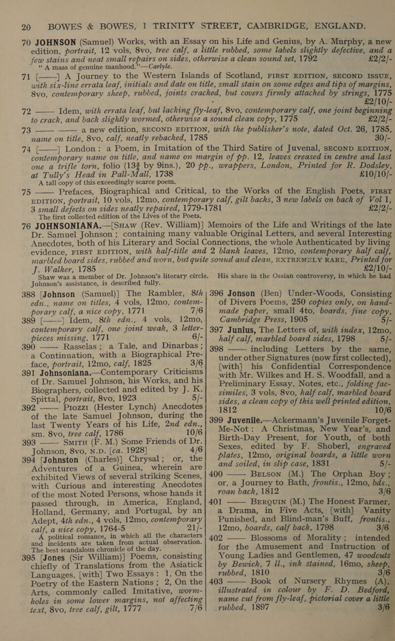 «A mass of genuine manhood.”’— Carlyle.  41 £2/2)- 72    73 74 [  £2/10/- £2/2/- 30/- at Tully’s Head in Pall-Mall, 1738 A tall copy of this exceedingly scarce poem. 75  £10/10/- The first collected edition of the Lives of the Poets. £2/2/- J. Walker, 1785 Johnson’s assistance, is described fully. 388 [Johnson (Samuel)} The Rambler, 87h edn., name on titles, 4 vols, 12mo, contem- porary calf, a nice copy, 1771 7/6 389 [. |} Idem, 8th edn., 4 vols, 12mo, contemporary calf, one joint weak, 3 letter- pieces missing, 1771 6/- 390 Rasselas ; a Tale, and Dinarbas ; a Continuation, with a Biographical Pre- face, portrait, 12mo, calf, 1825 3/6 391 Johnsoniana.—Contemporary Criticisms of Dr. Samuel Johnson, his Works, and his Biographers, collected and edited by J. K. Spittal, portrait, 8vo, 1923 5/- 392 Prozz1 (Hester Lynch) Anecdotes of the late Samuel Johnson, during the last Twenty Years of his Life, 2nd edn., sm. 8vo, tree calf, 1786 10/6     393 SmitH (F. M.) Some Friends of Dr. Johnson, 8vo, N.D. [ca. 1928] 4/6 394 [Johnston (Charles)] Chrysal; or, the Adventures of a Guinea, wherein are exhibited Views of several striking Scenes, with Curious and interesting Anecdotes of the most Noted Persons, whose hands it passed through, in America, England, Holland, Germany, and Portugal, by an Adept, 4th edn., 4 vols, 12mo, contemporary calf, a nice copy, 1764-5 21/- A political romance, in which all the characters and incidents are taken from actual observation. The best scandalous chronicle of the day. 395 [Jones (Sir William)] Poems, consisting chiefly of Translations from the Asiatick Languages, [with] Two Essays: 1, On the Poetry of the Eastern Nations; 2, On the Arts, commonly called Imitative, worm- holes in some lower margins, not affecting text, 8vo, tree calf, gilt, 1777 7/6 £2/10/- His share in the Ossian controversy, in which he had 396 Jonson (Ben) Under-Woods, Consisting of Divers Poems, 250 copies only, on hand- made paper, small 4to, boards, fine copy, Cambridge Press, 1905 5/- 397 Junius, The Letters of, with index, 12mo, half calf, marbled board sides, 1798 5/- 398 including Letters by the same, under other Signatures (now first collected), [with] his Confidential Correspondence with Mr. Wilkes and H. S. Woodfall, and a Preliminary Essay, Notes, etc., folding fac- similes, 3 vols, 8vo, half calf, marbled board sides, a clean copy of this well printed edition, 1812 10/6 399 Juvenile.-—Ackermann’s Juvenile Forget- Me-Not: A Christmas, New Year’s, and Birth-Day Present, for Youth, of both Sexes, edited by F. Shoberl, engraved plates, 12mo, original boards, a little worn and soiled, in slip case, 1831 5/- 400 Berson (M.) The Orphan Boy; or, a Journey to Bath, frontis., 12mo, bds., roan back, 1812 3/6 401 BERQUIN (M.) The Honest Farmer, a Drama, in Five Acts, [with] Vanity Punished, and Blind-man’s Buff, frontis., 12mo, boards, calf back, 1798 3/6 402 Blossoms of Morality; intended for the Amusement and Instruction of Young Ladies and Gentlemen, 47 woodcuts by Bewick, 7 ll., ink stained, 16mo, sheep, yubbed, 1810 3/6 403 Book of Nursery Rhymes (A), illustrated in colour by F. D. Bedford, name cut from fly-leaf, pictorial cover a litile yubbed, 1897 3/6     