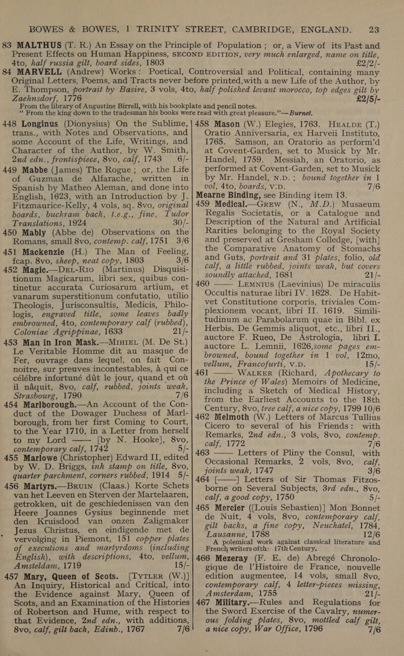 Ato, half russia gilt, board sides, 1803 £2/2/- Zaehnsdorf, 1776 £2/5/- 448 Longinus (Dionysius) On the Sublime, trans., with Notes and Observations, and some Account of the Life, Writings, and Character of the Author, by W. Smith, 2nd edn., frontispiece, 8vo, calf, 1743 6 /- 449 Mabbe (James) The Rogue ; or, the Life of Guzman de Alfarache, written in Spanish by Matheo Aleman, and done into English, 1623, with an Introduction by J. Fitzmaurice-Kelly, 4 vols, sq. 8vo, original boards, buckvam back, t.e.g., fine, Tudor Translations, 1924 30/- 450 Mably (Abbe de) Romans, small 8vo, contemp. calf, 1751 3/6 451 Mackenzie (H.) The Man of Feeling, fcap. 8vo, sheep, neat copy, 1803 3/6 452 Magie.—DeLt-Rio (Martinus) Disquisi- tionum Magicarum, libri sex, quibus con- tinetur accurata Curiosarum artium, et vanarum superstitionum confutatio, utilio Theologis, Jurisconsultis, Medicis, Philo- logis, engraved title, some leaves badly embrowned, 4to, contemporary calf (rubbed), Coloniae Agrippinae, 1633 21/- 453 Man in Iron Mask.—-Minrer (M. De St.) Le Veritable Homme dit au masque de Fer, ouvrage dans leque!, on fait Con- noitre, sur preuves incontestables, a qui ce célébre infortuné dit le jour, quand et ou il naquit, 8vo, calf, rubbed, joints weak, Strasbourg, 1790 7/6 454 Marlborough.—An Account of the Con- duct of the Dowager Duchess of Marl- borough, from her first Coming to Court, to the Year 1710, in a Letter from herself to my Lord [by N. Hooke], 8vo, contemporary calf, 1742 5/- 455 Marlowe (Christopher) Edward II, edited by W. D. Briggs, ink stamp on title, 8vo, quarter parchment, corners rubbed, 1914 5/- 456 Martyrs.—Bruin (Claas.) Korte Schets van het Leeven en Sterven der Martelaaren, getrokken, uit de geschiedenissen van den Heere Joannes Gysius beginnende met den Kruisdood van onzen Zaligmaker Jezus Christus, en eindigende met de vervolging in Piemont, 151 copper plates of executions and martyydoms_ (including English), with descriptions, Ato, vellum, Amsteldam, 1719 15/- 457 Mary, Queen of Scots. [TyTLrer (W.)] An Inquiry, Historical and Critical, into the Evidence against Mary, Queen of Scots, and an Examination of the Histories of Robertson and Hume, with respect to that Evidence, 2d edn., with additions, 8vo, calf, gilt back, Edinb., 1767 7/6   458 Mason (W.) Elegies, 1763. HEALpE (T.) Oratio Anniversaria, ex Harveii Instituto, 1765. Samson, an Oratorio as perform’d at Covent-Garden, set to Musick by Mr. Handel, 1759. Messiah, an Oratorio, as. performed at Covent-Garden, set to Musick by Mr. Handel, n.p.; bound together in 1 vol, 4to, boards, V:D. 7/6 Mearne Binding, see Binding item 13. 459 Mediecal— Grew (N., M.D.) Musaeum Regalis Societatis, or a Catalogue and Description of the Natural and Artificial Rarities belonging to the Royal Society and preserved at Gresham Colledge, [with] the Comparative Anatomy of Stomachs and Guts, portrait and 31 plates, folio, old calf, a little rubbed, joints weak, but covers soundly attached, 1681 21/- 460 Lemntius (Laevinius) De miraculis Occultis naturae libri IV. 1628. De Habit- vet Constitutione corporis, triviales Com- plexionem vocant, libri II. 1619. Simili- tudinum ac Parabolarum quae in Bibl. ex Herbis. De Gemmis aliquot, etc., libri II., auctore F. Rueo, De Astrologia, libri I. auctore L. Lemnii, 1626,some pages em- browned, bound together in 1 vol, 12mo, vellum, Francofurti, V.D. 15/- 461 WALKER (Richard, Apothecary to the Prince of Wales) Memoirs of Medicine, including a Sketch of Medical History, from. the Earliest Accounts to the 18th Century, 8vo, tree calf, a nice copy, 1799 10/6 462 Melmoth (W.) Letters of Marcus Tullius Cicero to several of his Friends: with Remarks, 2nd edn., 3 vols, 8vo, contemp.    calf, 1772 7/6 463 Letters of Pliny the Consul, with Occasional Remarks, 2 vols, 8vo, calf, joints weak, 1747 3/6 464 [ |]. Letters of Sir Thomas Fitzos- borne on Several Subjects, 37d edn., 8vo, calf, a good copy, 1750 5/- 465 Mercier ([Louis Sebastien)] Mon Bonnet gilt backs, a fine copy, Neuchatel, 1784, Lausanne, 1788 12/6 A polemical work against classical literature and French writersofth: 17th Century. 466 Mezeray (F. E. de) Abregé Chronolo- gique de l’Histoire de France, nouvelle edition augmentee, 14 vols, small 8vo, contemporary calf, 4 letter-pieces missing, Amsterdam, 1755 21/- 467 Military——Rules and Regulations for the Sword Exercise of the Cavalry, numer- ous folding plates, 8vo, mottled calf gilt, a nice copy, War Office, 1796 7/6 