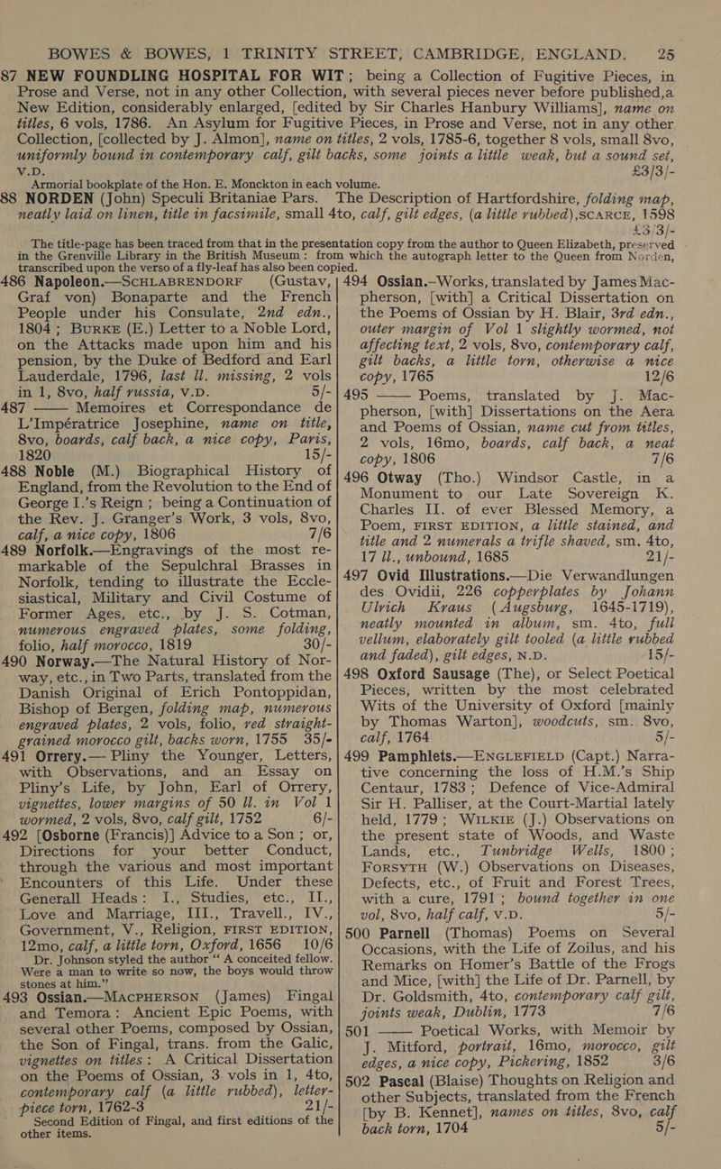 Wels £3/3/- 88 NORDEN (John) Speculi Britaniae Pars. £3/3]- 486 Napoleon.—ScHLABRENDORF (Gustav, Graf von) Bonaparte and the French People under his Consulate, 2nd edn., 1804 ; Burke (E.) Letter to a Noble Lord, on the Attacks made upon him and his pension, by the Duke of Bedford and Earl Lauderdale, 1796, last ll. missing, 2 vols in 1, 8vo, half russia, V.D. 5/- 487 Memoires et Correspondance de L’Impératrice Josephine, name on title, 8vo, boards, calf back, a nice copy, Paris, 1820 15/- 488 Noble (M.) Biographical History of England, from the Revolution to the End of George I.’s Reign ; being a Continuation of the Rev. J. Granger’s Work, 3 vols, 8vo, calf, a nice copy, 1806 7/6 489 Norfolk.—Engravings of the most re- markable of the Sepulchral Brasses in Norfolk, tending to illustrate the Eccle- siastical, Military and Civil Costume of Former Ages, etc., by J. S. Cotman, numerous engraved plates, some folding, folio, half morocco, 1819 30/- 490 Norway.—The Natural History of Nor- way, etc., in Two Parts, translated from the Danish Original of Erich Pontoppidan, Bishop of Bergen, folding map, numerous engraved plates, 2 vols, folio, ved straight- grained morocco gilt, backs worn, 1755 35/- 491 Orrery.— Pliny the Younger, Letters, with Observations, and an Essay on Pliny’s Life, by John, Earl of Orrery, vignettes, lower margins of 50 ll. in Vol 1 wormed, 2 vols, 8vo, calf gilt, 1752 6/- 492 [Osborne (Francis)| Advice to a Son ; or, Directions for your better Conduct, through the various and most important Encounters of this Life. Under these Generall Heads: I., Studies, etc., II., Love, and. Marriage, “TIl., Ttavell., IV-, Government, V., Religion, FIRST EDITION, 12mo, calf, a little torn, Oxford, 1656 10/6 Dr. Johnson styled the author ‘‘ A conceited fellow. Were a man to write so now, the boys would throw stones at him.” 493 Ossian.—MAcPHERSON (James) Fingal and Temora: Ancient Epic Poems, with several other Poems, composed by Ossian, the Son of Fingal, trans. from the Galic, vignettes on titles: A Critical Dissertation on the Poems of Ossian, 3 vols in 1, 4to, contemporary calf (a little rubbed), letter- piece torn, 1762-3 21/- Second Edition of Fingal, and first editions of the other items.  494 Qssian.—Works, translated by James Mac- pherson, [with] a Critical Dissertation on the Poems of Ossian by H. Blair, 3rd edn., outey margin of Vol 1 slightly wormed, not affecting text, 2 vols, 8vo, contemporary calf, gilt backs, a little torn, otherwise a nice copy, 1765 12/6 495 Poems, translated by J. Mac- pherson, [with] Dissertations on the Aera and Poems of Ossian, name cut from titles, 2 vols, 16mo, boards, calf back, a neat copy, 1806 7/6 496 Otway (Tho.) Windsor Castle, in a Monument to our Late Sovereign K. Charles II. of ever Blessed Memory, a Poem, FIRST EDITION, a little stained, and title and 2 numerals a trifle shaved, sm, Ato, 17 ll., unbound, 1685 21/- 497 Ovid Illustrations.—Die Verwandlungen des Ovidii, 226 copperplates by Johann Ulich Kraus (Augsburg, 1645-1719), neatly mounted in album, sm. 4to, full vellum, elaborately gilt tooled (a little rubbed and faded), gilt edges, N.D. 15/- 498 Oxford Sausage (The), or Select Poetical Pieces, written by the most celebrated Wits of the University of Oxford [mainly by Thomas Warton], woodcuts, sm. 8vo, calf, 1764 5/- 499 Pamphlets.—ENGLEFIELD (Capt.) Narra- tive concerning the loss of H.M.’s Ship Centaur, 1783; Defence of Vice-Admiral Sir H. Palliser, at the Court-Martial lately held, 1779; WILKIE (J.) Observations on the present state of Woods, and Waste Lands, etc., Tunbridge Wells, 1800; ForsytH (W.) Observations on Diseases, Defects, etc., of Fruit and Forest Trees, with a cure, 1791; bound together in one vol, 8vo, half calf, v.D. 5/- 500 Parnell (Thomas) Poems on Several Occasions, with the Life of Zoilus, and his Remarks on Homer’s Battle of the Frogs and Mice, [with] the Life of Dr. Parnell, by Dr. Goldsmith, 4to, contemporary calf gilt, joints weak, Dublin, 1773 7/6 501 Poetical Works, with Memoir by J. Mitford, portrait, 16mo, morocco, gilt edges, a nice copy, Pickering, 1852 3/6 502 Pascal (Blaise) Thoughts on Religion and other Subjects, translated from the French [by B. Kennet], names on titles, 8vo, calf back torn, 1704 5/-  