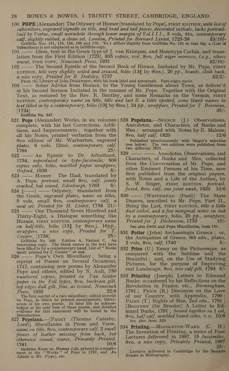 £3/10]- Subscribers) is not misplaced as in Griffiths copy. 101  uncut, FINE Copy, Nonesuch Press, 1931 102  £2/10/- a nice copy, Printed for R. Dodsley, 1737 £2/2/-  103 [1734] Griffiths No. 347. 521 Pope (Alexander) Works, in six volumes complete, with his last Corrections, Addi- tions, and Improvements; together with all his Notes, printed verbatim from the Svo edition of Mr. Warburton, engraved plates, 6 vols, 12mo, contemporary calf, 2 1764 4 522 ———'An Epistle to Dr. Arbuthnot, 1734, reproduced in type-facsimile, 500 copies only, folio, marbled paper wrappers, Oxford, 1926 5/- 523 Homer. The Iliad, translated by A. Pope, portrait, small 8vo, calf, joints cracked, but sound, Edinburgh, 1763 5/- 524 [| | Odyssey, translated from the Greek, engraved plates, name on titles, 5 vols, small 8vo, contemporary calf, a neat set, Printed for H. Lintot, 1758 21/- 925 Thirty-Eight, a Dialogue something like Horace, FIRST EDITION, contemporary name on half-title, folio (132 by Qins.), 16pp., wrappers, a nice copy, Printed for T. Cooper, [1738] 25/- Griffiths No. 486. Edition A, Variant C. An interesting copy. The blank names in the text have been filled in by a contemporary hand. List of ‘‘ Books lately printed for T. Cooper ”’ at end. 926 Pope’s Own Miscellany; being a reprint of Poems on Several Occasions, 1717, containing new poems by Alexander Pope and others, edited by N. Ault, 750 numbered copies, printed on Van Gelder paper in the Fell types, 8vo, buckram gilt, top edges dull gilt, fine, as issued, Nonesuch Press, 1935 22/6 The first reprint of a rare miscellany, edited secretly by Pope, in which he printed anonymously, thirty- seven of his own poems. In later life he acknow- ledged as his only four of these poems, and detailed evidence for this statement will be found in the Introduction. 527 Popeiana.—[Pacet (Thomas Catesby, Lord)| Miscellanies in Prose and Verse, name on title, 8vo, contemporary calf, 2 small pieces of leather missing from back, but otherwise sound, scarce, Privately Printed, 1741 10/6 Includes Essay on Human Life, printed in a supple- ment to the ‘‘ Works” of Pope in 1757, and An Epistle to Mr. Plope], etc.      35/- (J.) Observations, Anecdotes, and Characters, of Books and Men: arranged with Notes by E. Malone, 8vo, half calf, 1820 12/6 Published simultaneously with Singer’s selection (see below). The two editions were published from two different MSS. 529 Anecdotes, Observations, and Characters, of Books and Men, collected from the Conversation of Mr. Pope, and other Eminent Persons of his Time, now first published from the original papers, with Notes and a Life of the Author, by   S. W. Singer, FIRST EDITION, Portrait, foxed, 8vo, calf, one joint weak, 1820 10/6 530 [WHITEHEAD (Paul)] The State  Dunces, inscribed to Mr. Pope, Part II., Being the Last, FIRST EDITION, title a little dust soiled, and a few marginal notes in ink by a contemporary, folio, 20 pp., wrappers, Printed for J. Dickenson, 1733 15/- See also Swift and Pope Miscellanies, item 131. 531 Potter (John) Archaeologia Graeca ; or, the Antiquities of Greece, 6th edn., plates, ' 2 vols, 8vo, calf, 1740 5/- 532 Price (U.) Essay on the Picturesque, as compared with the Sublime and the. Beautiful; and, on the Use of Studying Pictures, for the purpose of Improving real Landscape, 8vo, tree calf gilt, 1794 5/- 533 Priestley (Joseph) Letters to Edmund Burke, occasioned by his Reflections on the Revolution in France, etc., Birmingham, 1791 ; Prick (R.) Discourse on the Love of our Country, with Appendix, 1790; PaInE (T.) Rights of Man, 2nd edn., 1791 ; [BootHBy (Sir Brooke)] A Letter to Ed- mund Burke, 1791 ; bound together in 1 vol, 8vo, half calf, marbled board sides, v.D. 10/6 See also item 329. 534 Printing—MippLeTon-Waxe (C. H.) The Invention of Printing, a series of Four — Lectures delivered in 1897, 15 facsimiles, 8vo, a nice copy, Privately Printed, 1897 25/- Lectures delivered in Cambridge by the Bo Reader in Bibliography.