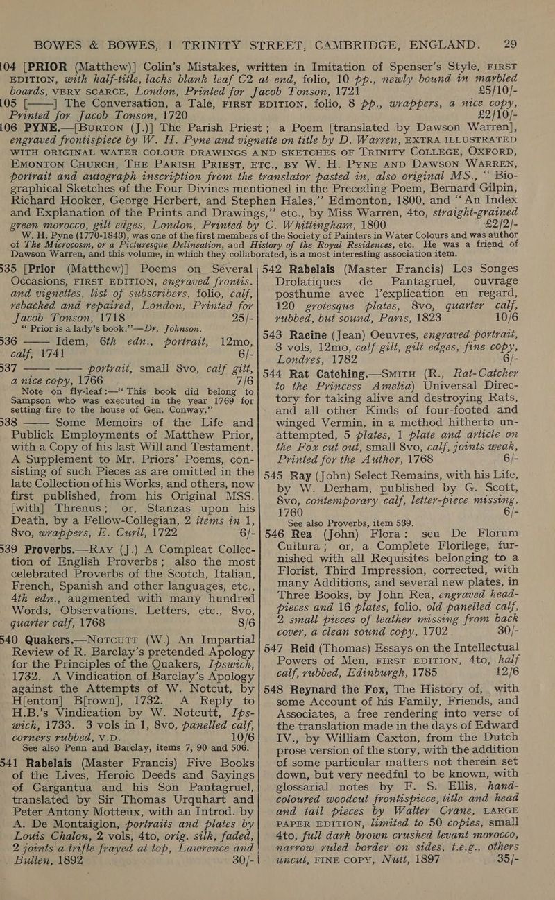 105 [ Printed for Jacob Tonson, 1720  £5/10/- O/- green morocco, gilt edges, London, Printed by C. Whittingham, 1800 £2/2/- He was a friend of 935 [Prior (Matthew)] Poems on_ Several Occasions, FIRST EDITION, engraved frontis. and vignettes, list of subscribers, folio, calf, vebacked and vepaived, London, Printed for    jacob Tonson, 1718 25/- ** Prior is a lady’s book.” —Dr. Johnson. 936 Idem, 6th edn., portrait, 12mo, calf, 1741 6/- 537 portrait, small 8vo, calf gilt, a nice copy, 1766 7/6 Note on fly-leaf:—‘‘ This book did belong to Sampson who was executed in the year 1769 for setting fire to the house of Gen. Conway.” 938 Some Memoirs of the Life and Publick Employments of Matthew Prior, with a Copy of his last Will and Testament. A Supplement to Mr. Priors’ Poems, con- sisting of such Pieces as are omitted in the late Collection of his Works, and others, now first published, from his Original MSS. [with] Threnus; or, Stanzas upon his Death, by a Fellow-Collegian, 2 ztems in 1, 8vo, wrappers, E. Curll, 1722 6/- 539 Proverbs.—Ray (J.) A Compleat Collec- tion of English Proverbs; also the most celebrated Proverbs of the Scotch, Italian, French, Spanish and other languages, etc., 4th edn., augmented with many hundred Words, Observations, Letters, etc., 8vo, quarter calf, 1768 8/6 540 Quakers.—Notcutrr (W.) An Impartial Review of R. Barclay’s pretended Apology for the Principles of the Quakers, Jpswich, 1732. A Vindication of Barclay’s Apology against the Attempts of W. Notcut, by H[enton] Bfrown], 1732. A Reply to H.B.’s Vindication by W. Notcutt, Ips- wich, 1733. 3 vols in 1, 8vo, panelled calf, corners rubbed, V.D. 10/6 See also Penn and Barclay, items 7, 90 and 506. 541 Rabelais (Master Francis) Five Books of the Lives, Heroic Deeds and Sayings of Gargantua and his Son Pantagruel, translated by Sir Thomas Urquhart and Peter Antony Motteux, with an Introd. by A. De Montaiglon, portraits and plates by Louis Chalon, 2 vols, 4to, orig. silk, faded, 2 joints a trifle frayed at top, Lawrence and | _ Bullen, 1892 30/- |  542 Rabelais (Master Francis) Les Songes Drolatiques de Pantagruel, ouvrage posthume avec l’explication en regard, 120 grotesque plates, 8vo, quarter calf, vubbed, but sound, Paris, 1823 10/6 543 Racine (Jean) Oeuvres, engraved portrait, 3 vols, 12mo, calf gilt, gilt edges, fine copy, Londres, 1782 6/- 544 Rat Catching.—SmitH (R., Rat-Catcher to the Princess Amelia) Universal Direc- tory for taking alive and destroying Rats, and all other Kinds of four-footed and winged Vermin, in a method hitherto un- attempted, 5 plates, 1 plate and ariscle on the Fox cut out, small 8vo, calf, joints weak, Printed for the Author, 1768 6/- 545 Ray (John) Select Remains, with his Life, by W. Derham, published by G. Scott, 8vo, contemporary calf, letter-piece missing, 1760 6/- See also Proverbs, item 539. 546 Rea (John) Flora: seu De Florum Cuitura; or, a Complete Florilege, fur- nished with all Requisites belonging to a Florist, Third Impression, corrected, with many Additions, and several new plates, in Three Books, by John Rea, engraved head- pieces and 16 plates, folio, old panelled calf, 2 small pieces of leather missing from back cover, a clean sound copy, 1702 30/- 547 Reid (Thomas) Essays on the Intellectual Powers of Men, FIRST EDITION, 4to, half calf, rubbed, Edinburgh, 1785 12/6 548 Reynard the Fox, The History of, . with some Account of his Family, Friends, and Associates, a free rendering into verse of the translation made in the days of Edward IV., by William Caxton, from the Dutch prose version of the story, with the addition of some particular matters not therein set down, but very needful to be known, with glossarial notes by F. S. Ellis, hand- coloured woodcut frontispiece, title and head and tail pieces by Walter Crane, LARGE PAPER EDITION, limited to 50 copies, small 4to, full dark brown crushed levant morocco, narrow yvuled border on sides, t.e.g., others uncul, FINE copy, Nuit, 1897 35/-