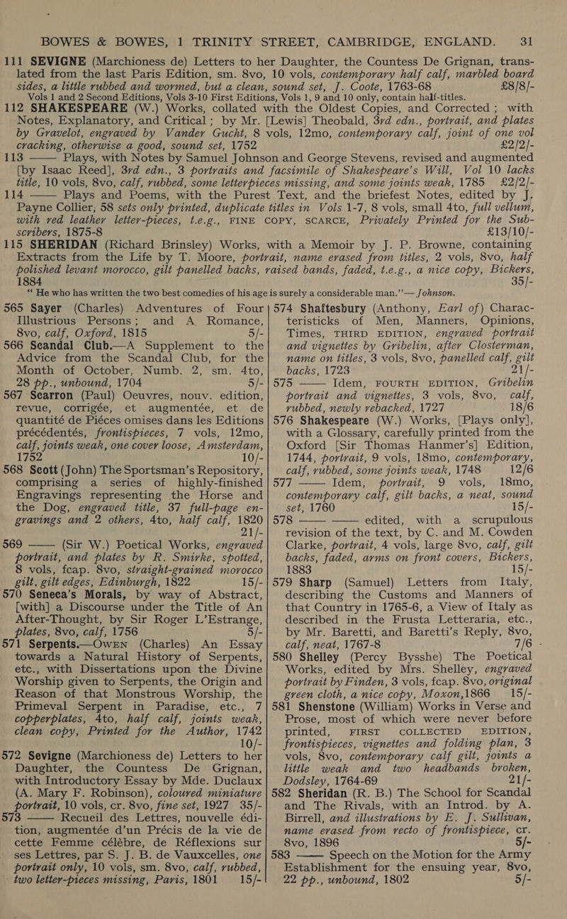 3] £8/8/- 112 SHAKESPEARE (W Notes, Explanatory, and Critical ; cracking, otherwise a good, sound set, 1752 113  £2/2]- Vol 10 lacks 114  with ved leathery letter-pieces, scribers, 1875-8 t.é.g., SCARCE, Privately Printed for the Sub- £13/10/- 1884 35]- “He who has written the two best comedies of his age is surely a considerable man.’’— Johnson. 565 Sayer (Charles) Adventures of Four|574 Shaftesbury (Anthony, Eavl of) Charac- Illustrious Persons; and A. Romance, teristicks of Men, Manners, Opinions, 8vo, calf, Oxford, 1815 5/- 566 Seandal Club. Advice from the Scandal Club, for the Month of October, Numb. 2, sm. 4to, 28 pp., unbound, 1704 5/- 567 Searron (Paul) Oeuvres, nouv. edition, revue, corrigée, et augmentée, et de quantité de Piéces omises dans les Editions précédentés, frontispieces, 7 vols, 12mo, calf, joints weak, one cover loose, Amsterdam, 1752 10/- 568 Seott (John) The Sportsman’s Repository, comprising a _ series of highly-finished Engravings representing the Horse and the Dog, engraved title, 37 full-page en- gravings and 2 others, Ato, half calf, 1820 2   569 (Sir W.) Poetical Works, engraved portrait, and plates by R. Smirke, spotted, 8 vols, fcap. 8vo, stvaight-grained morocco gilt, gilt edges, Edinburgh, 1822 15/- 570 Seneea’s Morals, by way of Abstract, [with] a Discourse under the Title of An After-Thought, by Sir Roger L’Estrange, plates, 8vo, calf, 1756 5/- 571 Serpents——OwrEN (Charles) An Essay towards a Natural History of Serpents, etc., with Dissertations upon the Divine Worship given to Serpents, the Origin and Reason of that Monstrous Worship, the Primeval Serpent in Paradise, etc., 7 copperplates, Ato, half calf, joints weak, clean copy, Printed for the Author, 1742 10/- 572 Sevigne (Marchioness de) Letters to Ae Daughter, the Countess De Grignan, with Introductory Essay by Mde. Duclaux (A. Mary F. Robinson), coloured miniature portrait, 10 vols, cr. 8vo, fine set, 1927 35/- 573 Recueil des Lettres, nouvelle édi- tion, augmentée d’un Précis de la vie de cette Femme célébre, de Réflexions sur ses Lettres, par S. J. B. de Vauxcelles, one portrait only, 10 vols, sm. 8vo, calf, rubbed, two letter-pieces missing, Paris, 1801 15/-  Times, THIRD EDITION, engraved portrait and vignettes by Gribelin, after Closterman, name on titles, 3 vols, 8vo, panelled calf, gilt 2  backs, 1723 1/- 575 Idem, FOURTH EDITION, Gmbelin portrait and vignettes, 3 vols, 8vo, calf, vubbed, newly vebacked, 1727 18/6 576 Shakespeare (W.) Works, [Plays only], with a Glossary, carefully printed from the Oxford [Sir Thomas Hanmer’s] Edition, 1744, portrait, 9 vols, 18mo, contemporary, calf, rubbed, some joints weak, 1748 12/6 577 Idem, portrait, 9 vols, 18mo, contemporary calf, gilt backs, a neat, sound set, 1760 15/- 578 edited, with a _ scrupulous revision of the text, by C. and M. Cowden Clarke, portrait, 4 vols, large 8vo, calf, gilt backs, faded, arms on front covers, Bickers, 1883 15/- 579 Sharp (Samuel) Letters from Italy, describing the Customs and Manners of that Country in 1765-6, a View of Italy as described in the Frusta Letteraria, etc., by Mr. Baretti, and Baretti’s Reply, 8vo, calf, neat, 1767-8 7/6 - 580 Shelley (Percy Bysshe) The Poetical Works, edited by Mrs. Shelley, engraved portrait by Finden, 3 vols, fcap. 8vo, original gveen cloth, a nice copy, Moxon,1866 = 15/- 581 Shenstone (William) Works in Verse and Prose, most of which were never before printed, FIRST COLLECTED EDITION, frontispieces, vignettes and folding plan, 3 vols, 8vo, contemporary calf gilt, jowts a little weak and two headbands broken, Dodsley, 1764-69 21/- 582 Sheridan (R. B.) The School for Scandal and The Rivals, with an Introd. by A. Birrell, and illustrations by E. J. Sullivan, name evased from vecto of frontispiece, cr. 8vo, 1896 583 Speech on the Motion for the due Establishment for the ensuing year, 8vo, 22 pp., unbound, 1802 5/-    