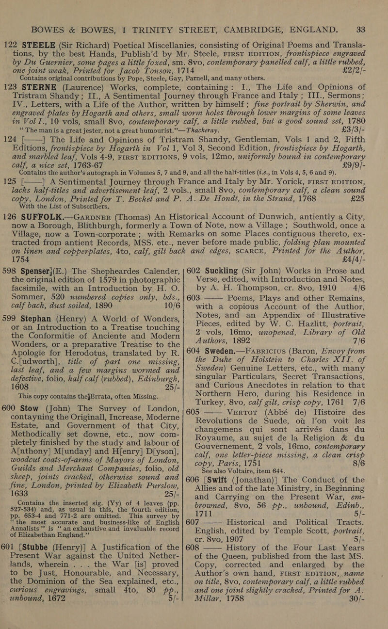 £2/2/- 123 STERNE (Laurence) Works, complete, containing: I., The Life and Opinions of 124 [  £3/3/- calf, a nice set, 1763-67 £9/9/-  125 [ With the List of Subscribers. A. De Hondt, in the Strand, 1768 £25 1754 £4/4- the original edition of 1579 in photographic facsimile, with an Introduction by H. O. Sommer, 520 numbered copies only, bds., calf back, dust sotled, 1890 10/6 599 Stephan (Henry) A World of Wonders, or an Introduction to a Treatise touching the Conformitie of Anciente and Modern Wonders, or a preparative Treatise to the Apologie for Herodotus, translated by R. C.{udworth], last leaf, and a few margins wormed and defective, folio, half calf (rubbed), Edinburgh, 1608 25/- This copy contains thejErrata, often Missing. 600 Stow (John) The Survey of London, contayning the Originall, Increase, Moderne Estate, and Government of that City, Methodically set downe, etc., now com- pletely finished by the study and labour of A{nthony] M{unday] and H[enry] D[yson], woodcut coats-of-arms of Mayors of London, Guilds and Merchant Companies, folio, old sheep, joints cracked, otherwise sound and fine, London, printed by Elizabeth Purslow, 1633 25/- Contains the inserted sig. (Yy) of 4 leaves (pp. 527-534) and, as usual in this, the fourth edition, pp. 653-4 and 771-2 are omitted. This survey by “the most accurate and business-like of English Annalists ”? is ‘fan exhaustive and invaluable record of Elizabethan England.’’ 601 [Stubbe (Henry)] A Justification of the Present War against the United Nether- lands, wherein . . . the War [is] proved to be Just, Honourable, and Necessary, the Dominion of the Sea explained, etc., curious engravings, small 4to, 80 pb., _ unbound, 1672 5/- Verse, edited, with Introduction and Notes, by A. H. Thompson, cr. 8vo, 1910 4/6 603 Poems, Plays and other Remains, with a copious Account of the Author, Notes, and an Appendix of Illustrative Pieces, edited by W. C. Hazlitt, portrait, 2 vols, 16mo, unopened, Library of Old Authors, 1892 7/6 604 Sweden.—Fasricius (Baron, Envoy from the Duke of Holstein to Charles XII. of Sweden) Genuine Letters, etc., with many singular Particulars, Secret Transactions, and Curious Anecdotes in relation to that Northern Hero, during his Residence in Turkey, 8vo, calf gilt, crisp copy, 1761 7/6 605 VeERTOT (Abbé de) Histoire des Revolutions de Suede, ot l’on voit les changemens qui sont arrivés dans du Royaume, au sujet de la Religion &amp; du Gouvernement, 2 vols, 16mo, contemporary calf, one lettey-piece missing, a clean crisp copy, Paris, 1751 8/6 See also Voltaire, item 644. 606 [Swift (Jonathan)} The Conduct of the Allies and of the late Ministry, in Beginning and Carrying on the Present War, em- browned, 8vo, 56 pp., unbound, Edinb., 1711 5/- 607 Historical and Political Tracts. English, edited by Temple Scott, portrait, cr. 8vo, 1907 5/- 608 History of the Four Last Years of the Queen, published from the last MS. Copy, corrected and enlarged by the Author’s own hand, FIRST EDITION,. name on title, 8vo, contemporary calf, a little rubbed and one joint slightly cracked, Printed for A. Millar, 1758 30/-    