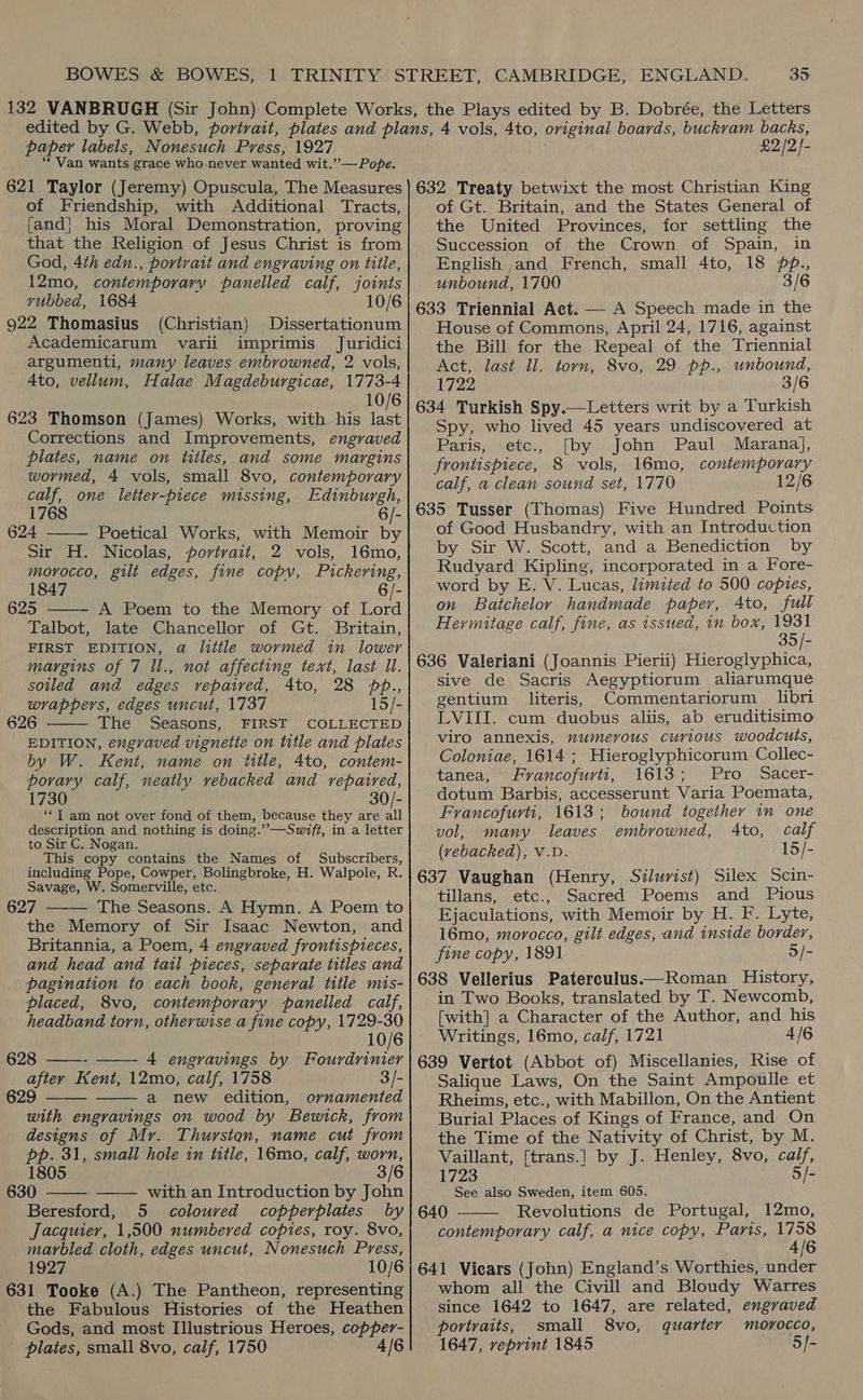 paper labels, Nonesuch Press, 1927 “Van wants. grace who never wanted wit.”— Pope. £2/2)- of Friendship, with Additional Tracts, {and} his Moral Demonstration, proving that the Religion of Jesus Christ is from God, 4th edn., portrait and engraving on title, 12mo, contemporary panelled calf, joints vubbed, 1684 10/6 922 Thomasius (Christian) Dissertationum Academicarum varii imprimis Juridici argumenti, many leaves embrowned, 2 vols, Ato, vellum, Halae Magdeburgicae, 1773-4 10/6 623 Thomson (James) Works, with. his ae Corrections and Improvements, engraved plates, name on titles, and some margins wormed, 4 vols, small 8vo, contemporary calf, one letter-piece missing, Edinburgh, 1768 6/- 624 Poetical Works, with Memoir by Sir H. Nicolas, portrait, 2 vols, 16mo, morocco, gilt edges, fine copy, Pickering, 1847 6/- 625 A Poem to the Memory of Lord Talbot, late Chancellor of Gt. Britain, FIRST EDITION, a litile wormed in lower margins of 7 ll., not affecting text, last Il. soiled and edges vepaived, 4to, 28 ppb., wrappers, edges uncut, 1737 15/- 626 The Seasons, FIRST COLLECTED EDITION, engraved vignette on title and plates by W. Kent, name on title, 4to, contem- tae calf, neatly yebacked and repaired, 1730 30/- ‘*T am not over fond of them, because they are all description and nothing is doing.” —Swift, in a letter to Sir C. Nogan. This copy contains the Names of Subscribers, including Pope, Cowper, Bolingbroke, H. Walpole, R. Savage, W. Somerville, etc. 627 The Seasons. A Hymn. A Poem to the Memory of Sir Isaac Newton, and Britannia, a Poem, 4 engraved frontispieces, and head and tail pieces, separate titles and pagination to each book, general title mis-      placed, 8vo, contemporary panelled calf, headband torn, otherwise a fine copy, 1729-30 10/6 628 ——- 4 engravings by Fourdrinier after Kent, 12mo, calf, 1758 3/- 629 a new edition, ornamented   with engravings on wood by Bewick, from designs of Mr. Thurston, name cut from pp. 31, small hole in title, 16mo, calf, worn,   1805 3/6 630 with an Introduction by John Beresford, 5 coloured copperplates by Jacquier, 1,500 numbered copies, roy. 8vo, marbled cloth, edges uncut, Nonesuch Press, 1927 10/6 631 Tooke (A.) The Pantheon, representing the Fabulous Histories of the Heathen Gods, and most Illustrious Heroes, aaa - plates, small 8vo, calf, 1750 4/6 of Gt. Britain, and the States General of the United Provinces, for settling the Succession of the Crown of Spain, in English and French, small 4to, 18 pp., unbound, 1700 3/6 633 Triennial Act. — A Speech made in the House of Commons, April 24, 1716, against the Bill for the Repeal of the Triennial Act, last ll. torn, 8vo, 29 pp., unbound, 1722 3/6 634 Turkish Spy.—Letters writ by a Turkish Spy, who lived 45 years undiscovered at Paris, etc., [by John Paul Marana], frontispiece, 8 vols, 16mo, contemporary calf, a clean sound set, 1770 2/6 635 Tusser (Thomas) Five Hundred Points of Good Husbandry, with an Introduction by Sir W. Scott, and a Benediction by Rudyard Kipling, incorporated in a Fore- word by E. V. Lucas, limited to 500 copies, on Batchelor handmade paper, Ato, full Hermitage calf, fine, as issued, in box, 1931 35/- 636 Valeriani (Joannis Pierii) Hieroglyphica, sive de Sacris Aegyptiorum aliarumque gentium literis, Commentariorum libri LVIII. cum duobus aliis, ab eruditisimo viro annexis, numerous curious woodcuts, Coloniae, 1614 ; Hieroglyphicorum Collec- tanea, Francofurti, 1613; Pro Sacer- dotum Barbis, accesserunt Varia Poemata, Francofurti, 1613; bound together in one vol, many leaves embrowned, Ato, calf (vebacked), V.D 15/- 637 Vaughan (Henry, Silurist) Silex Scin- tillans, etc., Sacred Poems and Pious Ejaculations, with Memoir by H. F. Lyte, 16mo, morocco, gilt edges, and inside border, fine copy, 1891 5/- 638 Vellerius Paterculus.—Roman History, in Two Books, translated by T. Newcomb, [with] a Character of the Author, and his Writings, 16mo, calf, 1721 4/6 639 Vertot (Abbot of) Miscellanies, Rise of Salique Laws, On the Saint Ampoulle et Rheims, etc., with Mabillon, On the Antient Burial Places of Kings of France, and On the Time of the Nativity of Christ, by M. Vaillant, {[trans.] by J. Henley, 8vo, calf, 1723 5/- See also Sweden, item 605. 640 Revolutions de Portugal, 12mo, contemporary calf, a nice copy, Paris, MiG 641 Vicars (John) England’s Worthies, under whom all the Civill and Bloudy Warres since 1642 to 1647, are related, engraved portraits, small 8vo, quarter morocco, 1647, reprint 1845 5/- 