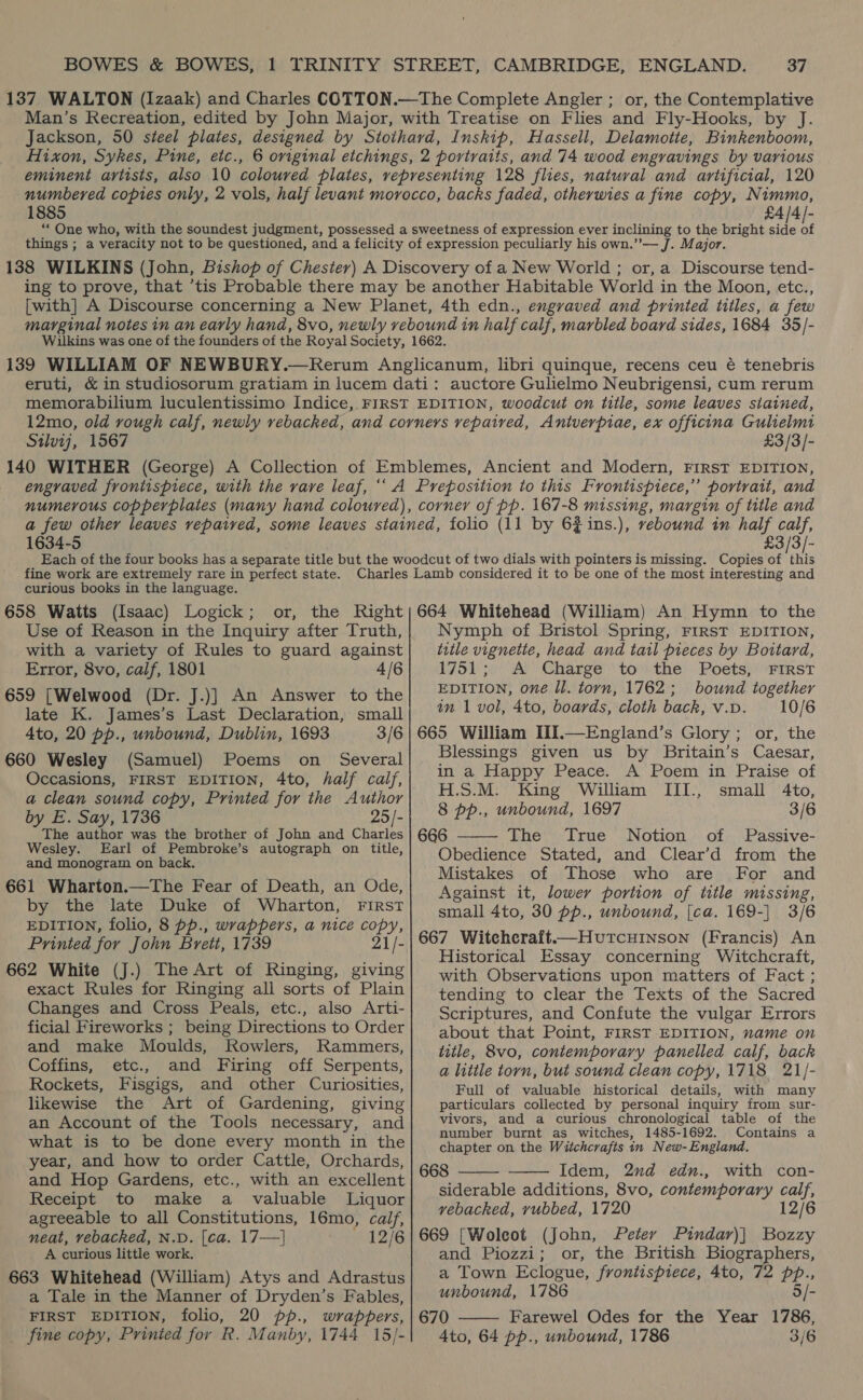 137 WALTON (Izaak) and Charles COTTON.—The Complete Angler ; or, the Contemplative Man’s Recreation, edited by John Major, with Treatise on Flies and Fly-Hooks, by J. Jackson, 50 steel plates, designed by Stothard, Inskip, Hassell, Delamotte, Binkenboom, Hixon, Sykes, Pine, etc., 6 original etchings, 2 portraits, and 74 wood engravings by various eminent artists, also 10 coloured plates, vepresenting 128 flies, natural and artificial, 120 numbered copies only, 2 vols, half levant morocco, backs faded, otherwies a fine copy, Nimmo, 1885 £4/4/- “One who, with the soundest judgment, possessed a sweetness of expression ever inclining to the bright side of things ; a veracity not to be questioned, and a felicity of expression peculiarly his own.”’— J. Major. 138 WILKINS (John, Bishop of Chester) A Discovery of a New World ; or, a Discourse tend- ing to prove, that ’tis Probable there may be another Habitable World in the Moon, etc., [with] A Discourse concerning a New Planet, 4th edn., engraved and printed titles, a few marginal notes in an early hand, 8vo, newly rebound in half calf, marbled board sides, 1684 35/- Wiulkins was one of the founders of the Royal Society, 1662. 139 WILLIAM OF NEWBURY.—Rerum Anglicanum, libri quinque, recens ceu é tenebris eruti, &amp; in studiosorum gratiam in lucem dati: auctore Gulielmo Neubrigensi, cum rerum memorabilium luculentissimo Indice, FIRST EDITION, woodcut on title, some leaves stained, 12mo, old rough calf, newly rebacked, and corners vepaired, Antverpiae, ex officina Gulielmi Silv1j, 1567 £3/3/- 140 WITHER (George) A Collection of Emblemes, Ancient and Modern, FIRST EDITION, engraved frontispiece, with the rave leaf, ‘‘ A Preposition to this Frontispiece,” portrait, and numerous copperplates (many hand coloured), corner of pp. 167-8 missing, margin of title and a few other leaves repaired, some leaves stained, folio (11 by 6#ins.), rebound in half calf, 1634-5 £3/3/- fine work are extremely rare in perfect state. curious books in the language. 658 Watts (Isaac) Logick ; Use of Reason in the Inquiry after Truth, with a variety of Rules to guard against Error, 8vo, calf, 1801 4/6 659 [Welwood (Dr. J.)] An Answer to the late K. James’s Last Declaration, small 4to, 20 pp., unbound, Dublin, 1693 3/6 660 Wesley (Samuel) Poems on Several Occasions, FIRST EDITION, 4to, half calf, a clean sound copy, Printed for the Author by E. Say, 1736 25/- The author was the brother of John and Charles Wesley. Earl of Pembroke’s autograph on title, and monogram on back. 661 Wharton.—The Fear of Death, an Ode, by the late Duke of Wharton, FIRST EDITION, folio, 8 pp., wrappers, a nice copy, Printed for John Brett, 1739 21/- 662 White (J.) The Art of Ringing, giving exact Rules for Ringing all sorts of Plain Changes and Cross Peals, etc., also Arti- ficial Fireworks ; being Directions to Order and make Moulds, Rowlers, Rammers, Coffins, etc., and Firing off Serpents, Rockets, Fisgigs, and other Curiosities, likewise the Art of Gardening, giving an Account of the Tools necessary, and what is to be done every month in the year, and how to order Cattle, Orchards, and Hop Gardens, etc., with an excellent Receipt to make a valuable Liquor agreeable to all Constitutions, 16mo, calf, neat, vebacked, N.D. [ca. 17—] 12/6 A curious little work. 663 Whitehead (William) Atys and Adrastus a Tale in the Manner of Dryden’s Fables, FIRST EDITION, folio, 20 pp., wrappers, fine copy, Printed for R. Manby, 1744 15/- Nymph of Bristol Spring, FIRST EDITION, title vignette, head and tail pieces by Bottard, 1751; A Charge to the Poets, FIRST EDITION, one ll. torn, 1762; bound together an 1 vol, 4to, boards, cloth back, v.p. 10/6 665 William III.—England’s Glory; or, the Blessings given us by Britain’s Caesar, in a Happy Peace. A Poem in Praise of H.S.M. King William III., small 4to, 8 pp., unbound, 1697 3/6 666 The True Notion of Passive- Obedience Stated, and Clear’d from the Mistakes of Those who are For and Against it, lower portion of title missing, small 4to, 30 pp., unbound, [ca. 169-] 3/6 667 Witcheraft——Hutcuinson (Francis) An Historical Essay concerning Witchcraft, with Observations upon matters of Fact ; tending to clear the Texts of the Sacred Scriptures, and Confute the vulgar Errors about that Point, FIRST EDITION, name on title, 8vo, contemporary panelled calf, back a litile torn, but sound clean copy, 1718 21/- Full of valuable historical details, with many particulars collected by personal inquiry from sur- vivors, and a curious chronological table of the number burnt as witches, 1485-1692. Contains a chapter on the Wiichcrafts in New- England. 668 Idem, 2nd edn., with con- siderable additions, 8vo, contemporary oye vebacked, yvubbed, 1720 12/6 669 [Woleot (John, Peter Pindar)| Bozzy and Piozzi; or, the British Biographers, a Town Eclogue, frontispiece, 4to, 72 pp., unbound, 1786 5/- 670 Farewel Odes for the Year 1786, 4to, 64 pp., unbound, 1786 3/6    