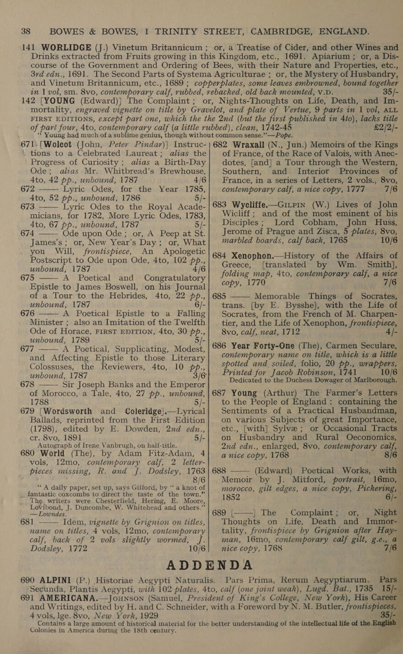or, a Treatise of Cider, and other Wines and 35/- £2/2/- . tions to a Celebrated Laureat; alias the Progress of Curiosity ; alias a Birth-Day Ode; alias Mr. Whitbread’s Brewhouse, 4to, 42 pp., unbound, 1787 4/6 672 Lyric .Odes, for the Year, 1785, 4to, 52 pp., unbound, 1786 5/- 673 Lyric Odes to the Royal Acade- micians, for 1782, More Lyric Odes, 1783, Ato, 67 pp., unbound, 1787 5/- 674 Ode upon Ode; or, A Peep at St. James’s; or, New Year’s Day; or, What you Will, frontispiece, An Apologetic Postscript to Ode upon Ode, 4to, 102 pb., unbound, 1787 4/6 675 A Poetical and Congratulatory Epistle to James Boswell, on his Journal of a Tour to the Hebrides, 4to, 22 pp., unbound, 1787 6/- 676 A Poetical Epistle to a Falling Minister ; also an Imitation of the Twelfth Ode of Horace, FIRST EDITION, 4to, 30 pp., unbound, 1789 5/- 677 A Poetical, Supplicating, Modest, and Affecting Epistle to those Literary Colossuses, the Reviewers, unbound, 1787 678 Sir Joseph Banks and the Emperor of Morocco, a Tale, 4to, 27 pp., unbound, 1788 5/- 679 |Wordsworth and Coleridge|}.—Lyrical Ballads, reprinted from the First Edition (1798), edited by E. Dowden, 2nd edn., cr. 8vo, 1891 5/- Autograph of Irene Vanbrugh, on half-title. 680 World (The), by Adam Fitz-Adam, 4 vols, 12mo, contemporary calf, 2 letter- pieces missing, R. and J. Dodsley, 1763 8/6 ‘* A daily paper, set up, says Gifford, by “a NR abe _. fantastic coxcombs to direct the taste of the town.” The writers were Chesterfield, Hering, E. Moore, Lovibond, J. Duncombe, W. Whitehead and others.”’        — Lowndes. 681 ——— Idem, vignetie by Grignion on titles, name on titles, 4 vols, 12mo, contemporary calf, back of 2 vols slightly wormed, J. Dodsley, 1772 10/6 of France, of the Race of Valois, with Anec- dotes, [and] a Tour through the Western, Southern, and Interior Provinces of France, in a series of Letters, 2 vols., 8vo, contemporary calf, a nice copy, 1777 7/6 683 Wyeliffe-——Gitpin (W.) Lives of John Wicliff ; and of the most eminent of his Disciples; Lord Cobham, John Huss, Jerome of Prague and Zisca, 5 plates, 8vo, marbled boards, calf back, 1765 10/6 684 Xenophon.—History of the Affairs of Greece, [translated by Wm. Smith], folding map, 4to, contemporary calf, a nice copy, 1770 7/6 685 Memorable Things of Socrates, trans. [by E. Bysshe], with the Life of Socrates, from the French of M. Charpen- tier, and the Life of Xenophon, frontispiece 8vo, calf, neat, 1712 4 /- 686 Year Forty-One (The), Carmen Seculare, contemporary name on title, which ts a little spotted and_sotled, folio, 20 pp., wrappers, Printed for Jacob Robinson, 1741 10/6 Dedicated to the Duchess Dowager of Marlborough.  687 Young (Arthur) The Farmer’s Letters to the People of England: containing the Sentiments of a Practical Husbandman, on various Subjects of great Importance, etc., [with] Sylve; or Occasional Tracts on Husbandry and Rural Oeconomics, 2nd edn., enlarged, 8vo, contemporary calf, a nice copy, 1768 8/6 688 ——— (Edward) Poetical Works, with Memoir by J. Mitford, portrait, 16mo, morocco, gilt edges, a nice copy, Pickering, 1852 6/-— 689 |[———] The Complaint ; or, Night Thoughts on Life, Death and Immor- tality, frontispiece by Grignion after Hay- man, 16mo, contemporary calf gilt, g.e., a nice copy, 1768 7/6 691 AMERICANA.  4 vols, lge. 8vo, New York, 1929 35/- Colonies in America during the 18th century.
