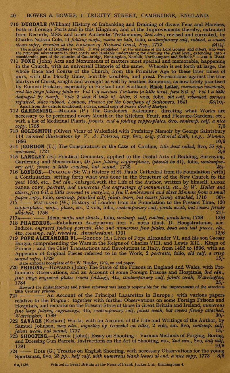 710 DUGDALE (William) History of Imbanking and Draining of digara Fens and Marshes, | both in Foreign Parts and in this Kingdom, and of the Improvements thereby, extracted — from Records, MSS. and other Authentic Testimonies, 2nd edn., revised and corrected, by — Charles Nalson Cole, 11 folding maps, name on title, folio, contemporary calf, rubbed, a sound clean copy, Printed at the Expence of Richard Geast, Esq., 1772 — «A/4]- The scarcest of all Dugdale’s works. It was published “ at the instance of the Lord Gorges and others, who were the principal adventurers in that costly and laudable undertaking for draining the great level, extending into a — considerable part of the counties of Cambridge, Huntingdon, Norfolk, Northampton and Suffo. lk.”— Ant.@ Wood. 711 FOXE (John) Acts and Monuments of matters most ’speciall and memorable, happening ~ in the Church, with an universall Historie of the same. Wherein is set forth at large, the whole Race and Course of the Church, from the Primitive Age to these later times of — ours, with the bloody times, horrible troubles, and great Persecutions against the true Martyrs of Christ, sought and wrought as well by heathen Emperors, as now lately practised by Romish Prelates, especially in England and Scotland, Black Letter, numerous woodcuts, — and the large folding platein Vol 1 of various Tortures (a little torn), first 8. of Voll a little — damaged by damp, Vols 2 and 3 lack hf. titles, 3 vols, folio, old calf, rebacked, corners vepatred, sides rubbed, London, Printed for the Company of Stationers, 1641 ‘a ign bre Apart from the defects mentioned, a clean, sound copy of Foxe’s Book of Martyrs. ar 712 GARDENING.—MILLER (P.) The Gardeners’ Kalendar ; directing what Works are — necessary to be performed every Month in the Kitchen, F ruit, and Pleasure-Gardens, etc., is with a list of Medicinal Plants, froniis. and 4 folding copper plates, 8vo, contemp. calf, a nice — copy, 1765 7/6 713 GOLDSMITH (Oliver) Vicar of Wakefield, with Prefatory Memoir by George. Suuabels % 114 coloured illustrations by V. A. Potrson, roy. 8vo, orig. pictorial cloth, 4.6.8, at 1886 10/6 714 [GORDON (T.)] The Conspirators, or the Case of Catiline, title. dust soiled, 8v0, 57 Pp. eS 3/6 ~ unbound, 1721 715 LANGLEY (B.) Practical Geometry, applied to the Useful Arts of ‘Building) Suveye: Gardening and Mensuration, 40 fine folding pe allay (should be 41), folio, contempor= ary calf, joints a little cracked, but sound, 1726 a mire 716 LONDON.—Dvuepa tz (Sir W.) History of St. Pauls’ Cathedral from its Foundation [with] a Continuation, setting forth what was done in the Structure of the New Church to the year 1685, etc., 2nd edu., enlarged,with the Life of the Author, written by himself, LARGE PAPER COPY, portrait, and numerous Sine engravings of monuments, etc., by W. Hollar and, others, first 6 ll. a little wormed tn margins, a few ll.embrowned and sheet Mumm froma small a paper copy, folio, contemp. panelled calf, joints worn, but covers firmly attached, 1716 30/- 717 MartLanp (W.) History of London from its Foundation to the Present Time, 120 : copperplates, maps, plans, etc., 2 vols, folio, contemporary calf, joints weak, but covers firmly © Pr attached, 1756 21/- . 717A —— Idem, maps and illusts., folio, contemp. calf, rubbed, joente torn, 1739 — Feds 718 PHAEDRUS.—Fabularum Aesopiarum libri V. notis illust. D. Hocgsizatanns, om Indices, engraved folding portrait, title and numerous fine plates, head and tail pieces, etc _ 4to, contemp. calf, rebacked, Amstelaedami, 1701 12 is 719 POPE ALEXANDER VI.—Gorpon (A.) Lives of Pope Alexander VI. ane his son sae Borgia, comprehending the Wars in the Reigns of Charles VIII. and Lewis XIL., Kings of France ; and the Chief Transactions and Revolutions in Italy, from 1492 to 1506, with an Pe Appendix of Original Pieces referred to in the Work, 2 bie: folio, old fish a eid ee 4 sound copy, 1729 15/-— as Rare armorial bookplate of Sir Ww. Hustler, 1702, on end paper. 5 720 PRISONS,—Howarp (John) The State of the Prisons in England and Wales, with Pre ang liminary Observations, and an Account of some Foreign Prisons and Hospitals, 3rd edn eur fine large engraved plates (some folding), 4to, contemporary calf, joints weak, Warrir g 4     1784 “25 [= Howard the philanthropist and prison reformer was largely responsible for the ‘improvement of the atrocious — 18th Century prisons. : Rr ag 721 An Account of the Principal Lazarettos in Europe; with various per: ois    relative to the Plague: together with further Observations on some Foreign Prisons and Hospitals, and remarks on the Present State of those in Great Britain and Ireland, numerous — fine large folding engravings, 4to, contemporary calf, joints weak, but covers firmly attached, ae Warrington, 1789 - 30/- a 722 SAVAGE (Richard) Works, with an Account of the Life and Writings of the Author, by — Samuel Johnson, new edn., vignettes by Gravelot on titles, 2 vols, sm. 8vo, COMET, calf, ss joints weak, but sound, 1777 723 SHOOTING.—[ActTon (John)] Essay on Shooting: Various Methods of Forging, Borin and Dressing Gun Barrels, Instructions on the Art of Shope etc., 2nd edn., 8vo, for 06 1791 ; ‘724 —— Epis (G.) Treatise on English Shooting, with necessary Observations for the youn “i Sportsman, 8vo, 23 pp., half calf, with numerous blank leaves at end, a nice Copy, 1773 i bi ¢     6mu/1/36, Printed in Great Britain at the Press of Frank Juckes Ltd., Birmingham 4. _ fe fous ie % mid A.