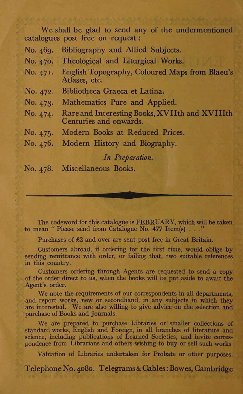 ‘We shall be rats to send any ne he ‘underatenoned catalogues post free on request : No. 469. Bibliography and Allied 3 Subjects. No. 470. Theological and Liturgical Works. No. 471. English Topography, Coloured Maps from Blaeu’s Ss : Atlases, etc. ~ No. 472. Bibliotheca Graeca et Latina. No. 473. Mathematics Pure and Applied. No. 474. Rareand Interesting Books, XV IIth and XVIIIth Centuries and onwards. -. No. 475. Modern Books at Reduced Prices. No. 476. Modern History and Biography. In Preparation. : ae ate ve No. 478. Miscellaneous Books. it ‘- Pose = ae  The codeword for this catalogue i 1S FEBRUARY, which will be taken fn to mean “‘ Please send from Catalogue No. 477 Item(s) . te Purchases of £2 and over are sent post free in Great Britain. Customers abroad, if ordering for the first time, would oblige by sending remittance with order, or failing that, two suitable 5 cue he in this country. Customers ordering through Agents are renhesees to send a copy of the order direct to us, when the books will be put aside to await the - Agent’ s order. a “a yt We note the requirements of our correspondents i in all departments, © ‘and report works, new or secondhand, in any subjects in which they — are interested. We are also willing to give advice on the selection and). 3 2 _‘ purchase of Books and Journals. Cr ae oe ae - 7 WB a7 at fos oo nal Ye ~2 We are prepared to purchase Libraries or smaller collections oft standard works, English and Foreign, in all branches of literature and > science, including publications of Learned Societies, and invite corres- a pondence from Librarians and others wishing to buy or sell such works — a a Valuation of Libraries undertaken for Probate or other purposes. By Sx Telephone No. 4080. Telegrams &amp; Cables: Bowes; Cambridge 7 . 39 : ad SENS RS 2 ee ae yt