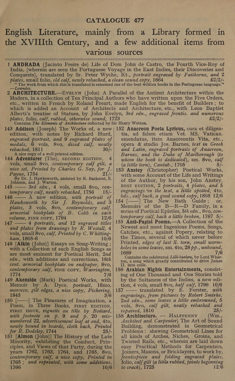 various sources wr]     £2/2/- 2 “ARCHITE CTURE.  engraved frontis. and numerous £2 /2/- 143 Addison (Joseph) The Works of, a new edition, with notes by Richard Hurd, engraved portrait, and 9 engraved plates of medals, 6 vols, 8vo, diced calf, neatly vebacked, 1811 30/- A nice copy of a well printed edition. 144 Adventurer (The), SECOND EDITION, 4 vols, small 8vo, contemporary calf gilt, a nice set, Printed by Charles G. Say, for J. Payne, 1754 21/- By Dr. J. Hawksworth, assisted by R. Bathurst, S. Johnson, and J. Warton. 145 3vd edn., 4 vols, small 8vo, con- temporary calf, neatly rebacked, 1756 = 15/- 146 A new edition, with portrait of Hawksworth by Sir J. Reynolds, and 3 plates, 3 vols, 8vo, contemporary calf, armorial bookplate of B. Cobb in each volume, FINE COPY, 1794 12/6 147 4 portraits, and 12 engraved titles and plates from drawings by R. Westall, 4 vols, small 8vo, calf, Printed by C. Whiiting- ham, 1805-6 10/6 148 [Aikin (John)] Essays on Song-Writing ; with a Collection of such English Songs as are most eminent for Poetical Merit, 2nd edn., with additions and corrections, 18th cent. aymorial bookplate on endpaper, 8vo, contemporary calf, FINE COPY, Warrington, 1774 7/6 149 Akenside (Mark) Poetical Works, with Memoir by A. Dyce. portrait, 16mo, morocco, gilt edges, a nice copy, Pickering, 1845 3/6 150 [. | The Pleasures of Imagination, a Poem, in Three Books, FIRST EDITION, FIRST ISSUE, vignette on title by Bottard, with footnote on p. 9 and p. 20 mis- numbered 22, advertisement leaf at end, 4to, newly bound in boards, cloth back, Printed for R. Dodsley, 1744 25/- 151 [Almon (John)] The History of the Late Minority, exhibiting the Conduct, Prin- ciples, and Views of that Party, during the years 1762, 1763, 1764, and 1765, 8vo, contemporary calf, a nice copy, Printed in 1765 ; and reprinted, with some additions, 1766 10/6       152 Anacreon Poeta Lyricus, cura et diligen- tia, ad fidem etiam Vet. MS. Vatican. emendatus, item Anacreontis Vita, etc., opera &amp; studio Jos. Barnes, text in Greek and Latin, engraved portraits of Anacreon, Barnes, and the Duke of Marlborough (to whom the book ts dedicated), sm. 8vo, calf (a little torn), Cantab., 1705 5/- 153 Anstey (Christopher) Poetical Works, with some Account of the Life and Writings of the Author, by his son, John Anstey, BEST EDITION, 2 portraits, 4 plates, and 5 engravings “in the text, a litile spotted, 4to, bds., calf back, a good sound copy, 1808 12/6 154 [. | The New Bath Guide; or, Memoirs of the B—R—D Family, in a series of Poetical Epistles, 5th edn., 8vo, con- temporary calf, back a little broken, 1767 5/- 155 Anti-Papist Poems.—A Collection of the Newest and most Ingenious Poems, Songs, Catches, etc., against Popery, relating to the Times, several of which never before Printed, edges of last ll. torn, small worm- holes in some leaves, sm. 4to, 28 pp., unbound, 1689 7/6 Contains the celebrated Lilli-burlero, by Lord Whar- ton, a song which greatly contributed to drive James IT. into exile. 156 Arabian Nights Entertainments, consist- ing of One Thousand and One Stories told by the Sultaness of the Indies, a new edi- tion, 4 vols, small 8vo, half calf, 1796 10/6 157 translated by E. Forster, with engravings, from pictures by Robert Smirke, Qnd edn., some leaves a little embrowned, 5   vols, 8vo, calf gilt, neatly vebacked and vepawed, 1810 25/- 158 Architecture. —- HALFPENNY (Wim., Architect and Carpenter) The Art of Sound Building, demonstrated in Geometrical Problems: shewing Geometrical Lines for all kinds of Arches, Niches, Groins, and Twisted Rails, etc., wherein are laid down easy Practical Methods for Carpenters, Joiners, Masons, or Bricklayers, to work by, frontispiece and folding engraved plates, folio, calf gilt (a little rubbed, joints beginning to crack), 1725 12/6