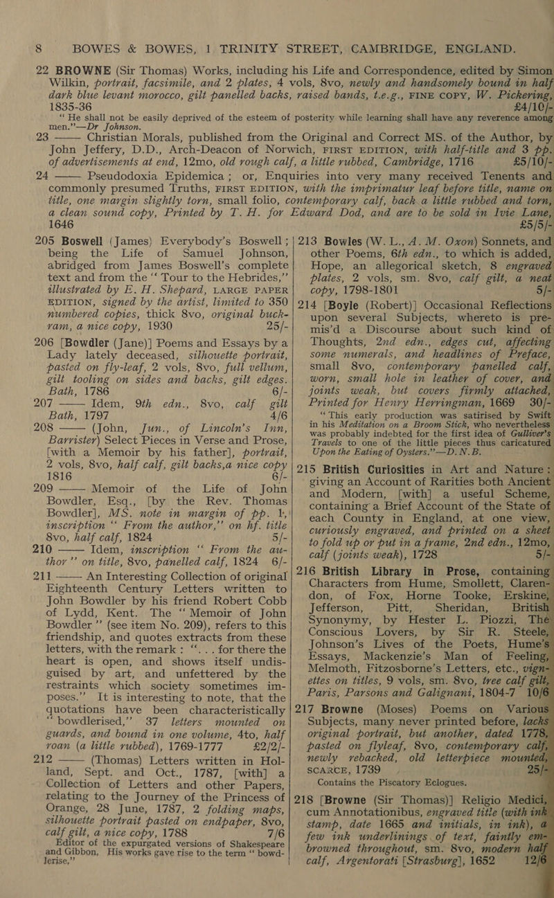 1835-36 £4/10/- men.”’—Dr Johnson. 23  24  £5/10/- 1646 £5/5/- being the Life of Samuel Johnson, abridged from James Boswell’s complete text and from the “‘ Tour to the Hebrides,” tllustvated by E. H. Shepard, LARGE PAPER EDITION, signed by the artist, limited to 350 numbered copies, thick 8vo, original buck- vam, a nice copy, 1930 25/- 206 [Bowdler (Jane)] Poems and Essays by a Lady lately deceased, silhouette portrait, pasted on fly-leaf, 2 vols, 8vo, full vellum, gilt tooling on sides and backs, gilt edges. Bath, 1786 - 207 Idem, 9th edn., 8vo, calf gilt Bath, 1797 4/6 208 (John, Jun., of Lincoln’s Inn, Barrister) Select Pieces in Verse and Prose, [with a Memoir by his father], portrait, 2 vols, 8vo, half calf, gilt backs,a nice copy 1816 6/- 209 —— Memoir of the Life of John Bowdler, Esq., [by the Rev. Thomas Bowdler], MS. note in margin of pp. 1, inscription *‘ From the author,’ on hf. title 8vo, half calf, 1824 5/- 210 Idem, inscription “‘ From the au- thor ’’ on title, 8vo, panelled calf, 1824 6/- 211 - An Interesting Collection of original Eighteenth Century Letters written to John Bowdler by his friend Robert Cobb of Lydd, Kent. The ‘‘ Memoir of John Bowdler ”’ (see item No. 209), refers to this friendship, and quotes extracts from these letters, with the remark : “‘. . . for there the heart is open, and shows itself undis- guised by art, and unfettered by the restraints which society sometimes im- poses.”’ It is interesting to note, that the quotations have been characteristically “ bowdlerised,”’ 37 letters mounted on guards, and bound in one volume, 4to, half      voan (a little rubbed), 1769-1777 £2/2/- 212 (Thomas) Letters written in Hol- land, Sept. and Oct., 1787, [with] a Collection of Letters and other Papers, relating to the Journey of the Princess of Orange, 28 June, 1787, 2 folding maps, silhouette portrait pasted on endpaper, 8vo, calf gilt, a nice copy, 1788 7/6 Editor of the expurgated versions of Shakespeare and Gibbon, His works gave rise to the term ‘“‘ bowd- Jerise,’’  other Poems, 6th edn., to which is added, Hope, an allegorical sketch, 8 engraved plates, 2 vols, sm. 8vo, calif gilt, a neat copy, 1798-1801 —5/- upon several Subjects, whereto is pre- mis’d a Discourse about such kind of Thoughts, 2nd edn., edges cut, affecting some numerals, and headlines of Preface, small 8vo, contemporary panelled calf, worn, small hole in leather of cover, andy joints weak, but covers firmly attached, Printed for Henry Herringman, 1669 30/- ‘This early production was satirised by Swift in his Meditation on a Broom Stick, who nevertheless was probably indebted for the first idea of Gulliver's Travels to one of the little pieces thus caricatured Upon the Eating of Oysters.”’’—D.N.B. giving an Account of Rarities both Ancient and Modern, [with] a useful Scheme, containing a Brief Account of the State of each County in England, at one view, curiously engraved, and printed on a sheet to fold up or put in a frame, 2nd edn., 12mo, calf (joints weak), 1728 5/- in Prose, containing Characters from Hume, Smollett, Claren- don, of Fox, Horne Tooke, Erskine, Jefferson, Pitt, Sheridan, British Synonymy, by Hester L. Piozzi, Thé Conscious Lovers, by Sir R. Steele Johnson’s Lives of the Poets, Hume’s Essays, Mackenzie’s Man of Feeling, Melmoth, Fitzosborne’s Letters, etc., vign- ettes on titles, 9 vols, sm. 8vo, tree calf gilt, Paris, Parsons and Galignani, 1804-7 10/6 (Moses) Poems on Various Subjects, many never printed before, lacks oviginal portrait, but another, dated 1778, pasted on flyleaf, 8vo, contemporary calf, newly vebacked, old letterpiece mounted, SCARCE, 1739, 25/: Contains the Piscatory Eclogues.                  cum Annotationibus, engraved title (with ink stamp, date 1665 and initials, in ink), a few ink underlinings of text, faintly em browned throughout, sm. 8vo, modern halj calf, Argentorati [Strasburg], 1652 12/6