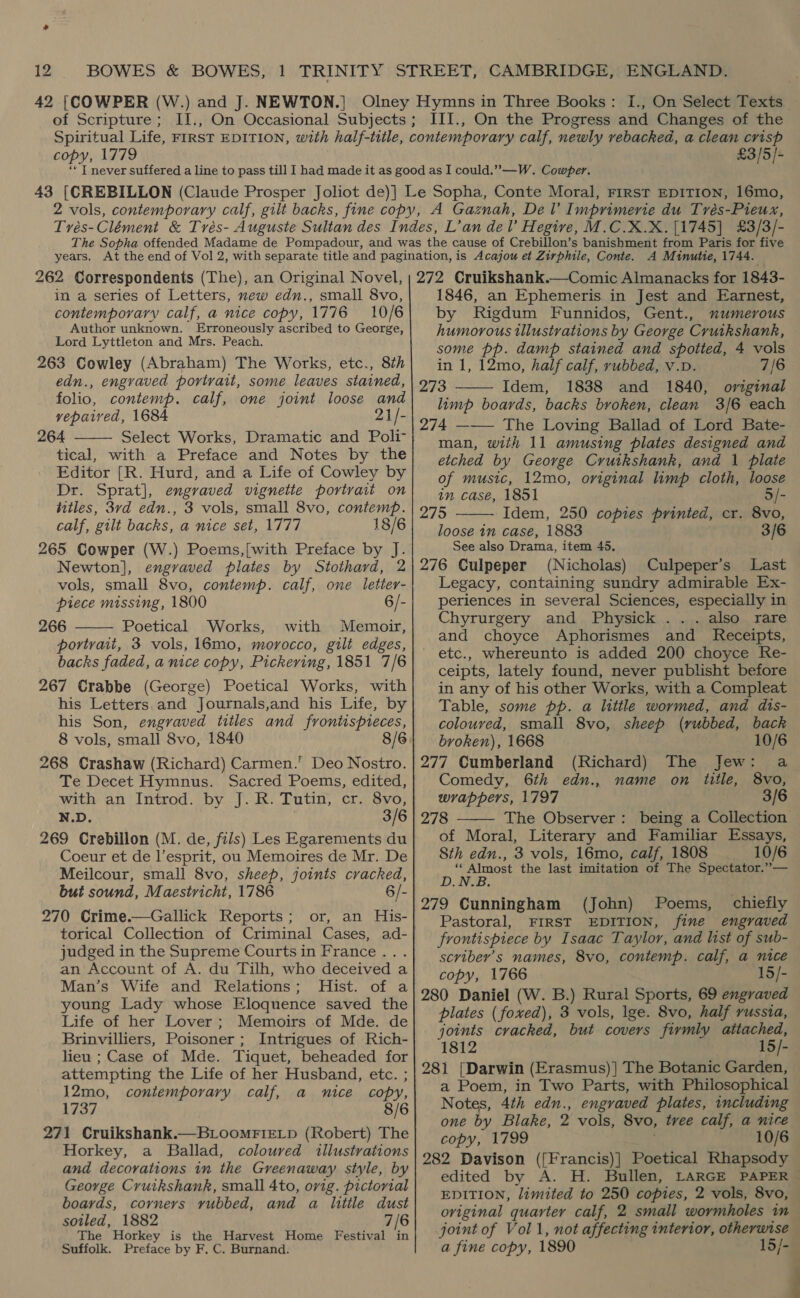 42 |[COWPER (W of Scripture ; .) and J. NEWTON. | I., On Select Texts III., On the Progress and Changes of the copy, 1779 £3/5]- years. 262 Correspondents (The), an Original Novel, in a series of Letters, mew edn., small 8vo, contemporary calf, a nice copy, 1776 10/6 Author unknown. Erroneously ascribed to George, Lord Lyttleton and Mrs. Peach. 263 Cowley (Abraham) The Works, etc., 8th edn., engraved portrait, some leaves stained, folio, contemp. calf, one joint loose and vepaired, 1684 21/- 264 Select Works, Dramatic and Poli tical, with a Preface and Notes by the Editor [R. Hurd, and a Life of Cowley by Dr. Sprat], engraved vignette portrait on titles, 3vd edn., 3 vols, small 8vo, contemp. calf, gilt backs, a nice set, 1777 18/6 265 Cowper (W.) Poems,[with Preface by J. Newton], engraved plates by Stothard, 2 vols, small 8vo, contemp. calf, one letter- piece missing, 1800 6/- 266 Poetical Works, with Memoir, portrait, 3 vols, 16mo, morocco, gilt edges, backs faded, a nice copy, Pickering, 1851 7/6 267 Crabbe (George) Poetical Works, with his Letters.and Journals,and his Life, by his Son, engraved titles and froniispieces, 8 vols, small 8vo, 1840 268 Crashaw (Richard) Carmen.’ Deo Nostro. Te Decet Hymnus. Sacred Poems, edited, with an Introd. by J. R. Tutin, cr. 8vo, N.D. 3/6 269 Crebillon (M. de, fils) Les Egarements du Coeur et de l’esprit, ou Memoires de Mr. De Meilcour, small 8vo, sheep, joints cracked, but sound, Maestricht, 1786 6/- 270 Crime.—Gallick Reports; or, an His- torical Collection of Criminal Cases, ad- judged in the Supreme Courts in France... an Account of A. du Tilh, who deceived a Man’s Wife and Relations; Hist. of a young Lady whose Eloquence saved the Life of her Lover; Memoirs of Mde. de Brinvilliers, Poisoner ; Intrigues of Rich- lieu ; Case of Mde. Tiquet, beheaded for attempting the Life of her Husband, etc. ; 12mo, contemporary calf, a nice copy, hres #4 8/6 271 Cruikshank.—BLooMFIELD (Robert) The Horkey, a Ballad, coloured illustrations and decorations in the Greenaway style, by George Cruikshank, small 4to, orig. pictorial boards, corners vubbed, and a little dust sotled, 1882 7/6 The Horkey is the Harvest Home Festival in Suffolk. Preface by F. C. Burnand.   A Minutie, 1744. 272 Cruikshank.—Comic Almanacks for 1843- 1846, an Ephemeris in Jest and Earnest, by Rigdum Funnidos, Gent., numerous humorous tllustrations by George Cruikshank, some pp. damp stained and spotted, 4 vols in 1, 12mo, half calf, rubbed, v.D. 7/6 273 Idem, 1838 and 1840, original limp boards, backs broken, clean 3/6 each 274 ——— The Loving Ballad of Lord Bate- man, with 11 amusing plates designed and etched by George Cruikshank, and 1 plate of music, 12mo, original limp cloth, loose in case, 1851 5/-   275 Idem, 250 copies printed, cr. 8vo, loose 1m case, 1883 3/6 See also Drama, item 45, 276 Culpeper (Nicholas) Culpeper’s Last Legacy, containing sundry admirable Ex- periences in several Sciences, especially in Chyrurgery and Physick ... also rare and choyce Aphorismes and Receipts, etc., whereunto is added 200 choyce Re- ceipts, lately found, never publisht before in any of his other Works, with a Compleat Table, some pp. a little wormed, and dis- coloured, small 8vo, sheep (rubbed, back broken), 1668 10/6 277 Cumberland (Richard) The Jew: a Comedy, 6th edn., name on title, 8vo, wrappers, 1797 3/6  278 The Observer: being a Collection of Moral, Literary and Familiar Essays, 8th edn., 3 vols, 16mo, calf, 1808 10/6 ‘Almost the last imitation of The Spectator.”— D.N.B. 279 Cunningham (John) Poems, chiefly Pastoral, FIRST EDITION, fine engraved frontispiece by Isaac Taylor, and list of sub- scriber’s names, 8vo, contemp. calf, a nice copy, 1766 15/- 280 Daniel (W. B.) Rural Sports, 69 engraved plates ( foxed), 3 vols, lge. 8vo, half russia, joints cracked, but covers firmly psocac gs 1812 15/- 281 [Darwin (Erasmus) ] The Botanic Garden, a Poem, in Two Parts, with Philosophical Notes, 4th edn., engraved plates, including one by Blake, 2 vols, 8vo, tvee calf, a nice copy, 1799 10/6 282 Davison ([Francis)] Poetical Rhapsody edited by A. H. Bullen, LARGE PAPER EDITION, limited to 250 copies, 2 vols, 8vo, oviginal quarter calf, 2 small wormholes in joint of Vol 1, not affecting interior, otherwise a fine copy, 1890 15/-