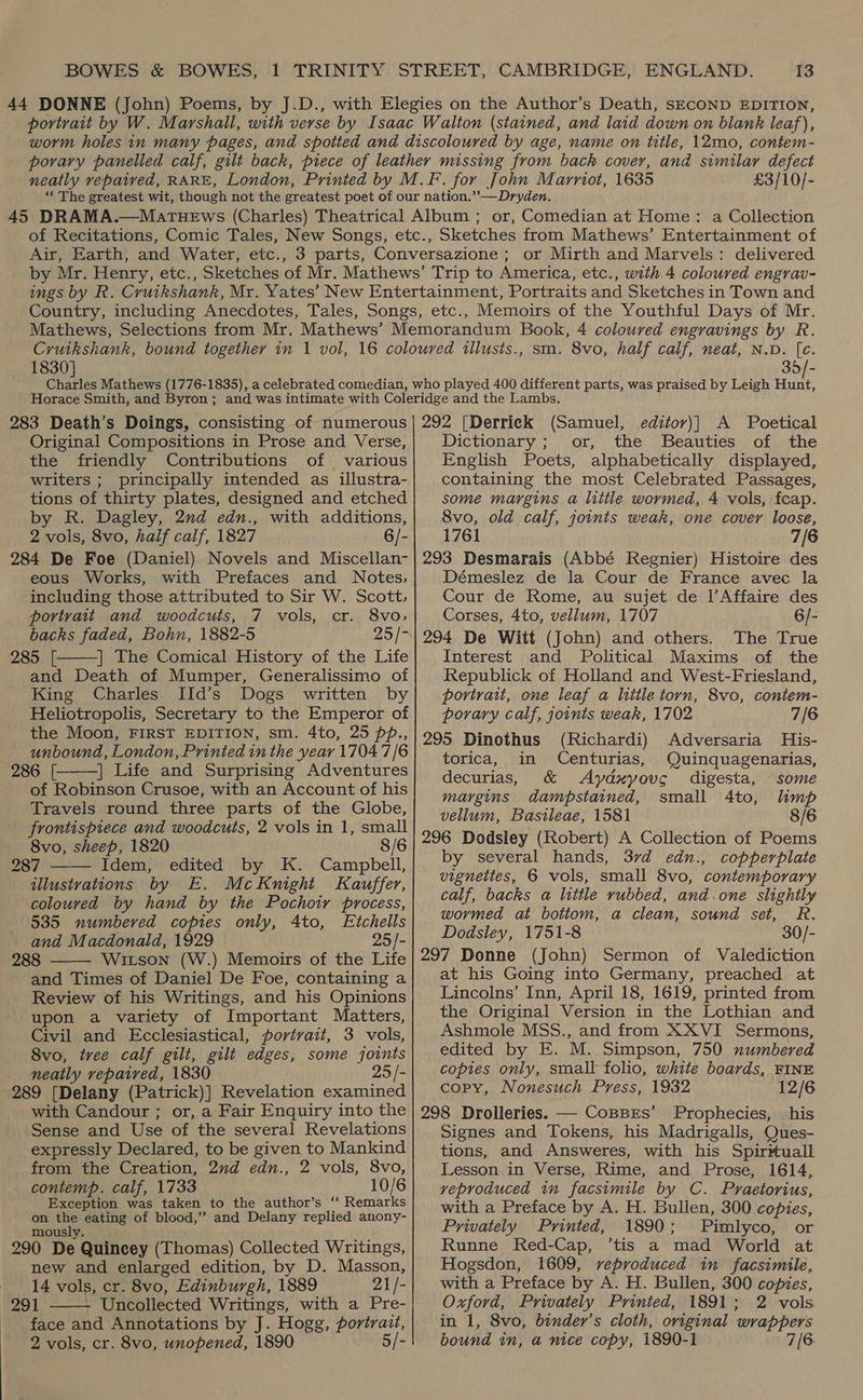 £3/10/- or, Comedian at Home: a Collection Air, Earth, and Water, etc., or Mirth and Marvels: delivered Memoirs of the Youthful Days of Mr. 1830] sm. 8vo, half calf, neat, N.D. [e. 35/- 283 Death’s Doings, consisting of numerous Original Compositions in Prose and Verse, the friendly Contributions of various writers ; principally intended as illustra- tions of thirty plates, designed and etched by R. Dagley, 2nd edn., with additions, 2 vols, 8vo, half calf, 1827 6/- 284 De Foe (Daniel) Novels and Miscellan- eous Works, with Prefaces and Notes, including those attributed to Sir W. Scott, portrait and woodcuts, 7 vols, cr. 8vo, backs faded, Bohn, 1882-5 25/- 285 [ | The Comical History of the Life and Death of Mumper, Generalissimo of King Charles IId’s Dogs written by Heliotropolis, Secretary to the Emperor of the Moon, FIRST EDITION, sm. 4to, 25 pp., unbound, London, Printed in the year 1704 7/6 286 [ | Life and Surprising Adventures of Robinson Crusoe, with an Account of his Travels round three parts of the Globe, frontispiece and woodcuts, 2 vols in 1, small    8vo, sheep, 1820 8/6 287 Idem, edited by K. Campbell, illustrations by E. McKnight Kauffer, coloured by hand by the Pochoir process, 535 numbered copies only, 4to, Etchells and Macdonald, 1929 25/- 288 Witson (W.) Memoirs of the Life and Times of Daniel De Foe, containing a Review of his Writings, and his Opinions upon a variety of Important Matters, Civil and Ecclesiastical, portrait, 3 vols, 8vo, tree calf gilt, gilt edges, some joints neatly repaired, 1830 25 /- 289 [Delany (Patrick)] Revelation examined with Candour ; or, a Fair Enquiry into the Sense and Use of the several Revelations expressly Declared, to be given to Mankind from the Creation, 2nd edn., 2 vols, 8vo, contemp. calf, 1733 10/6 Exception was taken to the author’s “ Remarks on Rr eating of blood,” and Delany replied anony- mous. 290 De. Quincey (Thomas) Collected Writings, new and enlarged edition, by D. Masson, 14 vols, cr. 8vo, Edinburgh, 1889 21/- 291 Uncollected Writings, with a Pre- face and Annotations by J. Hogg, portrait, 2 vols, cr. 8vo, unopened, 1890 5/-   292 [Derrick (Samuel, editov)] A Poetical Dictionary; or, the Beauties of the English Poets, alphabetically displayed, containing the most Celebrated Passages, some margins a little wormed, 4 vols, feap. 8vo, old calf, joints weak, one cover loose, 1761 7/6 293 Desmarais (Abbé Regnier) Histoire des Démeslez de la Cour de France avec la Cour de Rome, au sujet de 1’Affaire des Corses, 4to, vellum, 1707 6/- 294 De Witt (John) and others. The True Interest and Political Maxims of the Republick of Holland and West-Friesland, portrait, one leaf a litile torn, 8vo, contem- porary calf, joints weak, 1702 7/6 295 Dinothus (Richardi) Adversaria His- torica, in Centurias, Quinquagenarias, decurias, &amp; Aydxyovc digesta, some margins dampstained, small 4to, lhmp vellum, Bastleae, 1581 8/6 296 Dodsley (Robert) A Collection of Poems by several hands, 37d edn., copperplate vignettes, 6 vols, small 8vo, contemporary calf, backs a little rubbed, and.one slightly wormed at bottom, a clean, sound set, R. Dodsley, 1751-8 30/- 297 Donne (John) Sermon of Valediction at his Going into Germany, preached at Lincolns’ Inn, April 18, 1619, printed from the Original Version in the Lothian and Ashmole MSS., and from XXVI Sermons, edited by E. M. Simpson, 750 numbered copies only, small folio, white boards, FINE copy, Nonesuch Press, 1932 12/6 298 Drolleries. — CoBBxEs’ Prophecies, his Signes and Tokens, his Madrigalls, Ques- tions, and Answeres, with his Spirituall Lesson in Verse, Rime, and Prose, 1614, vyeproduced in facsimile by C. Praetorius, with a Preface by A. H. Bullen, 300 copies, Privately Printed, 1890; Pimlyco, or Runne Red-Cap, ’tis a ‘mad World at Hogsdon, 1609, reproduced in facsimile, with a Preface by A. H. Bullen, 300 copies, Oxford, Privately Printed, 1891; 2 vols in 1, 8vo, binder’s cloth, original wrappers bound in, a nice copy, 1890-1 7 [6