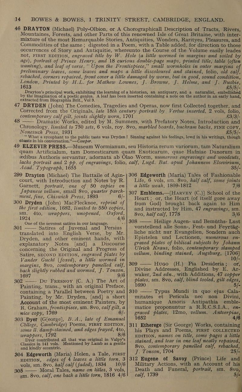 1613 £5 /5/- extracted from Biographia Brit., Vol 3.  Nonesuch Press, 1931 £3/3/- COPY, £5/5/- chaste in his conversation.” — Cowper. Acad. Typograph, 1655 calf, Lugd. Bat. apud Johannem Elsevirium, 35/- court, with Introduction and Notes by R. Garnett, portrait, one of 50 copies on Japanese vellum, small 8vo, quarter parch- ment, fine, Chiswick Press, 1893 6/- 300 Dryden (John) MacFlecknoe, reprint of the first edition, 1682, limited to 550 copies, sm. 4to, wrappers, unopened, Oxford, 1924 4/6 One of the severest satires in our language. “| Satires of Juvenal and Persius translated into English Verse, by Mr. Dryden, and other eminent hands, with explanatory Notes [and] a Discourse concerning the Original and Progress of Satire, SECOND EDITION, engraved plates by Vander Gucht (foxed), a little wormed in margins, 8vo, contemporary panelled calf, back slightly rubbed and wormed, J. Tonson, 1697 9/6 302 Du Fresnoy (C. A.) The Art of Painting, trans., with an original Preface, containing a Parallel between Poetry and Painting, by Mr. Dryden, [and] a short Account of the most eminent Painters, by R. Graham, frontispiece, sm. 8vo, calf gilt, a nice copy, 1769 6/- 303 Dyer (G[eorge], B.A., late of Emanuel College, Cambridge) Poems, FIRST EDITION, some ll. damp-stained, and edges frayed, lee 8 wrappers, 1792 Dyer contributed all that was original in Valpy’s Mentioned by Lamb as a gentle   Classics in 141 vols. and kindly eccentric. 304 Edgeworth (Maria) Helen, a Tale, FIRST EDITION, edges of 4 leaves a little torn, 3 vols, sm. 8vo, half calf (faded), 1834 10/6 305 Moral Tales, name on titles, 3 vols, sm. 8vo, calf, one back a little torn, 1816 4/6  Life, 6 vols, sm. 8vo, half calf, some joints a litile weak, 1809-1812 7/6 307 Emblems.—[HarveEy (C.)] School of the Heart ; or, the Heart (of itself gone away from God) brought back again to Him and instructed by Him, 47 engravings, sm. 8vo, half calf, 1778 3/6 308 Heilige Augen- und Bemiiths- Lust vorstellend alle Sonn-, Fest- und Feyrtag- liche nicht nur Evangelien, Sondern auch Epistelen und Lectionen, numerous en- graved plates of biblical subjects by Johann Ulrich Kraus, folio, contemporary stamped vellum, binding stained, Augsburg, [1706] 1   309 Huco (H.) Pia Desideria; or, Divine Addresses, Englished by E. Ar- waker, 2nd edn., with Additions, 47 copper plates, sm. 8vo, calf, blind tooled, gilt edges, 1690 5/-  310 ~Typus Mundi in quo ejus Cala- mitates et Pericula nec non Divini, humanique Amoris Antipathia emble- matice proponuntur a R.R.C.S.1.A., en- graved plates, 12mo, vellum. Antverpiae, 1652 4/6 311 Etherege (Sir George) Works, containing his Plays and Poems, FIRST COLLECTED EDITION, names on title, some pages a little stained, and tear in one leaf neatly repaired, 8vo, contemporary panelled calf, vebacked, J. Tonson, 1704 io 25 fe 312 Eugene of Savoy (Prince) Life and Military Actions, with an Account of his Death and Funeral, portrait, sm. 8vo, calf, 1739 1