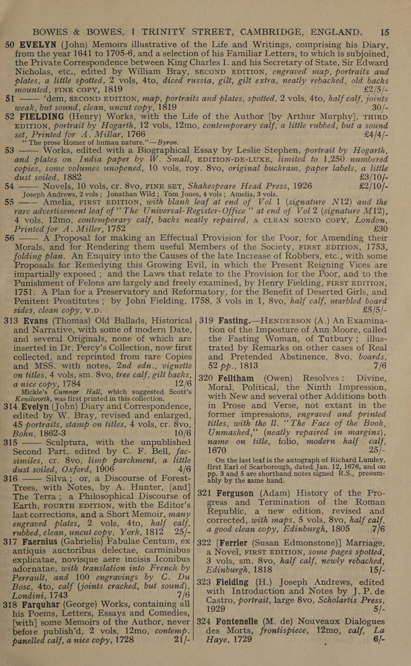 mounted, FINE CoPy, 1819 51  weak, but sound, clean, uncut copy, 1819 £2/5/- set, Printed for A. Millar, 1766 ‘* The prose Homer of human nature.’’— Byron.  53 £4/4/- dust soiled, 1882 54  £3/10/- £2/10/-  Printed for A. Miller, 1752 56  £30 sides, clean copy, V.D. £5/5/- and Narrative, with some of modern Date, and several Originals, none of which are inserted in Dr. Percy’s Collection, now first collected, and reprinted from rare Copies and MSS. with notes, 2nd edn., vignette on titles, 4 vols, sm. 8vo, tree calf, gilt backs, a nice copy, 1784 12/6 Mickle’s Cumnor Hall, which suggested Scott’s Kemilworth, was first printed in this collection. 314 Evelyn (John) Diary and Correspondence, edited by W. Bray, revised and enlarged, 45 portraits, stamp on titles, 4 vols, cr. 8vo, Bohn, 1862-3 10/6 315 Sculptura, with the unpublished Second Part, edited by C. F. Bell, fac- similes, cr. 8vo, limp parchment, a little dust soiled, Oxford, 1906 4/6 316 Silva; or, a Discourse of Forest- Trees, with Notes, by A. Hunter, [and] The Terra; a Philosophical Discourse of Earth, FOURTH EDITION, with the Editor’s last corrections, and a Short Memoir, many engraved plates, 2 vols, 4to, half calf, vyubbed, clean, uncut copy, York, 1812 25/- 317 Faernius (Gabrielis) Fabulae Centum, ex antiquis auctoribus delectae, carminibus explicatae, novisque aere incisis Iconibus adornatae, with translation into French by Perrault, and 100 engravings by C. Du Bosc, 4to, calf (joints cracked, but sound), Londini, 1743 7/6 318 Farquhar (George) Works, containing all his Poems, Letters, Essays and Comedies, [with] some Memoirs of the Author, never before publish’d, 2 vols, 12mo, contemp. panelled calf, a nice copy, 1728 21/-   tion of the Imposture of Ann Moore, called the Fasting Woman, of Tutbury; illus- trated by Remarks on other cases of Real and Pretended Abstinence, 8vo, boards, 52 pp., 1813 7/6 320 Felltham (Owen) Resolves: Divine, Moral, Political, the Ninth Impression, with New and several other Additions both in Prose and Verse, not extant in the former impressions, engraved and printed titles, with the ll. ‘‘The Face of the Book, Unmasked,” (neatly repaired in margins), name on title, folio, modern half calf, 1670 25/- On the last leafis the autograph of Richard Lumley, first Earl of Scarborough, dated Jan. 12, 1676, and on pp. 3 and 5 are shorthand notes signed R.S., presum~- ably by the same hand. 321 Ferguson (Adam) History of the Pro- gress and Termination of the Roman Republic, a new edition, revised and corrected, with maps, 5 vols, 8vo, half calf, a good clean copy, Edinburgh, 1805 7/6 322 [Ferrier (Susan Edmonstone)] Marriage, a Novel, FIRST EDITION, some pages spotted, 3 vols, sm. 8vo, half calf, newly vebacked, Edinburgh, 1818 15/- 323 Fielding (H.) Joseph Andrews, edited with Introduction and Notes by J.P.de Castro, portrait, large 8vo, Scholartis Press, 1929 5/- 324 Fontenelle (M. de) Nouveaux Dialogues des Morts, frontispiece, 12mo, calf, La Haye, 1729 6/-