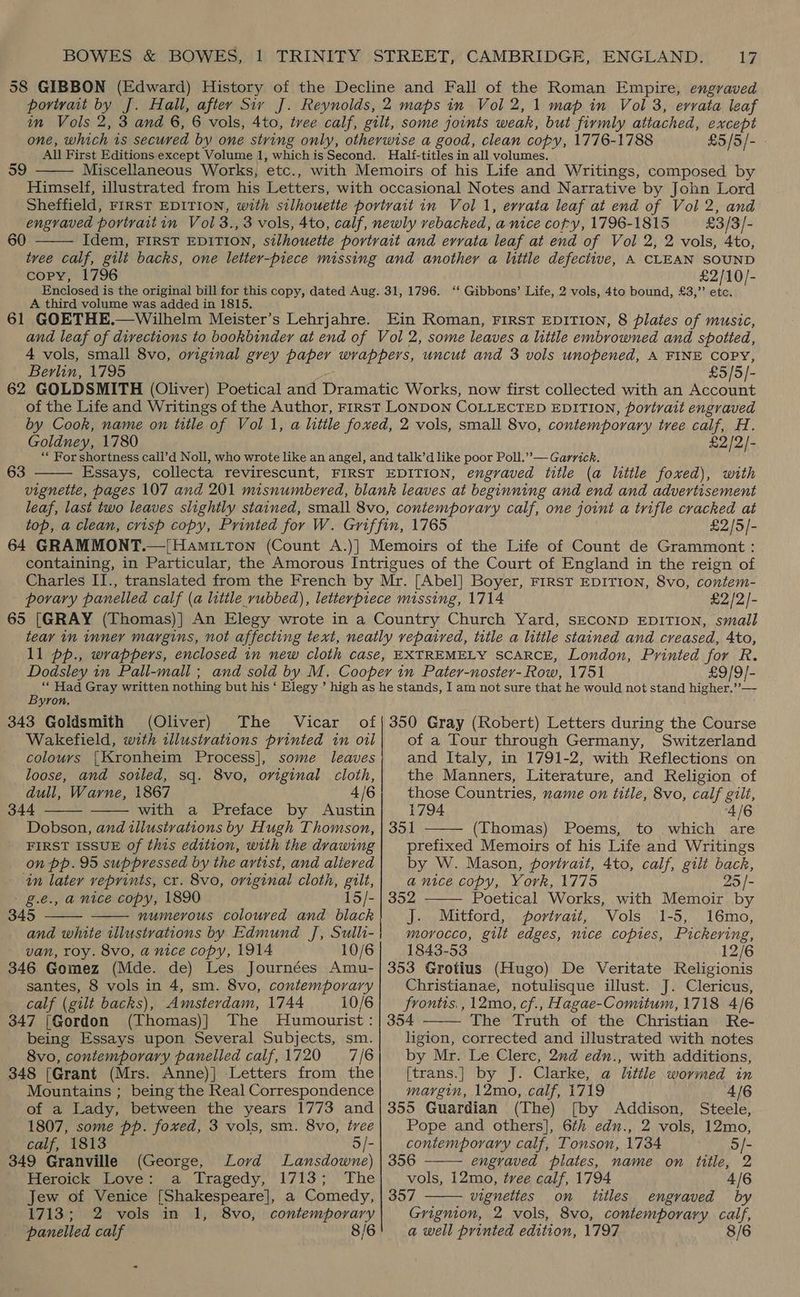 58 GIBBON (Edward) History of the Decline and Fall of the Roman Empire, engraved povtyait by J. Hall, after Siv J. Reynolds, 2 maps in Vol 2, 1 map in Vol 3, errata leaf in Vols 2, 3 and 6, 6 vols, 4to, tree calf, gilt, some joints weak, but firmly attached, except one, which is secured by one stving only, otherwise a good, clean copy, 1776-1788 £5/5/- All First Editions except Volume 1, whichis Second. Half-titles in all volumes. Miscellaneous Works, etc., with Memoirs of his Life and Writings, composed by Himself, illustrated from his Letters, with occasional Notes and Narrative by John Lord Sheffield, FIRST EDITION, with silhouette portrait in Vol 1, errata leaf at end of Vol 2, and engraved portraitin Vol 3., 3 vols, 4to, calf, newly vebacked, a nice copy, 1796-1815 £3/3/- Idem, FIRST EDITION, silhouette portrait and errata leaf at end of Vol 2, 2 vols, 4to, tree calf, gilt backs, one letter- -piece missing and another a little defective, A CLEAN SOUND copy, 1796 £2/10/- Enclosed is the original bill for this copy, dated Aug. 31, 1796. ‘‘ Gibbons’ Life, 2 vols, 4to bound, £3,” etc. A third volume was added in 1815. 61 GOETHE.—Wilhelm Meister’s Lehrjahre. Ein Roman, FIRST EDITION, 8 plates of music, and leaf of directions to bookbinder at end of Vol 2, some leaves a little embrowned and spotted, 4 vols, small 8vo, original grey paper wrappers, uncut and 3 vols unopened, A FINE COPY, Berlin, 1795 £5/5/- 62 GOLDSMITH (Oliver) Poetical and Dramatic Works, now first collected with an Account of the Life and Writings of the Author, FIRST LONDON COLLECTED EDITION, portrait engraved by Cook, name on title of Vol 1, a little foxed, 2 vols, small 8vo, contemporary tree calf, H. Goldney, 1780 £2/2/- ““ For shortness call’d Noll, who wrote like an angel, and talk’d like poor Poll.’’— Garrick, Essays, collecta revirescunt, FIRST EDITION, engraved title (a little foxed), with vignette, pages 107 and 201 misnumbered, blank leaves at beginning and end and advertisement leaf, last two leaves slightly stained, small 8vo, contemporary calf, one joint a trifle cracked at top, a clean, crisp copy, Printed for W. Griffin, 1765 £2/5/- 64 GRAMMONT.—/Hamitton (Count A.)] Memoirs of the Life of Count de Grammont: containing, in Particular, the Amorous Intrigues of the Court of England in the reign of Charles II., translated from the French by Mr. [Abel] Boyer, FIRST EDITION, 8vo, contem- porary panelled calf (a litile rubbed), letterpiece missing, 1714 £2 /2/- 65 [GRAY (Thomas)] An Elegy wrote in a Country Church Yard, SECOND EDITION, small teay in inner margins, not affecting text, neatly repaired, title a litile stained and creased, 4to, ll pp., wrappers, enclosed in new cloth case, EXTREMELY SCARCE, London, Printed for R. Dodsley in Pall-mall ; and sold by M. Cooper in Patey-noster- Row, 1751 £9/9/- ‘* Had Gray written nothing but his ‘ Elegy’ high as he stands, I am not sure that he would not stand higher.’’— Byron. 343 Goldsmith (Oliver) The Vicar of|350 Gray (Robert) Letters during the Course 59  60   63 Wakefield, with illustrations printed in oil Switzerland colours |Kronheim Process], some leaves loose, and soiled, sq. 8vo, original cloth, dull, Warne, 1867 4/6 344 with a Preface by Austin Dobson, and illustrations by Hugh Thomson, FIRST ISSUE of this edition, with the drawing on pp. 95 suppressed by the artist, and aliered in later reprints, cr. 8vo, original cloth, gilt, g.é., a nice copy, 1890 15/- 345 numerous coloured and black and white illustrations by Edmund J, Sulli- van, roy. 8vo, a nice copy, 1914 10/6 346 Gomez (Mde. de) Les Journées Amu- santes, 8 vols in 4, sm. 8vo, contemporary calf (gilt backs), Amsterdam, 1744 10/6 347 [Gordon (Thomas)] The Humourist : being Essays upon Several Subjects, sm. 8vo, contemporary panelled calf, 1720 7/6 348 [Grant (Mrs. Anne)|] Letters from the Mountains ; being the Real Correspondence of a Lady, between the years 1773 and 1807, some pp. foxed, 3 vols, sm. 8vo, tree     calf, 1813 5/- 349 Granville (George, Lovd Lansdowne) Heroick Love: a Tragedy, 1713; The Jew of Venice [Shakespeare], a Comedy, 1713; 2 vols in 1, 8vo, contemporary panelled calf 8/6 of a Tour through Germany, and Italy, in 1791-2, with Reflections on the Manners, Literature, and Religion of those Countries, zame on title, 8vo, calf gilt, 1794 4/6 351 (Thomas) Poems, to which are prefixed Memoirs of his Life and Writings by W. Mason, portrait, 4to, calf, gilt back, a nice copy, York, 1775 5 352 Poetical Works, with Memoir by J. Mitford, portrait, Vols 1-5, 16mo, morocco, gilt edges, nice copies, Pickering, 1843-53 12/6 353 Grotius (Hugo) De Veritate Religionis Christianae, notulisque illust. J. Clericus, frontis., 12mo, cf., Hagae-Comitum, 1718 4/6 354 The Truth of the Christian Re- ligion, corrected and illustrated with notes by Mr. Le Clerc, 2nd edn., with additions, [trans.] by J. Clarke, a little wormed in margin, 12mo, calf, 1719 4/6 355 Guardian (The) [by Addison, Steele, Pope and others], 6th edn., 2 vols, 12mo,  25 /-    contemporary calf, Tonson, 1734 5/- 356 engraved plates, name on title, 2 vols, 12mo, tree calf, 1794 4/6 357 vignettes on titles engraved by Grignion, 2 vols, 8vo, contemporary calf, a well printed edition, 1797 8/6 