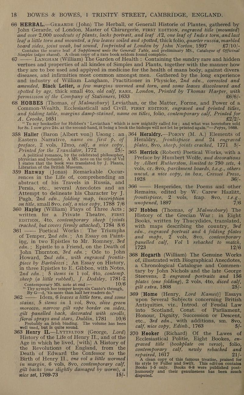 £7/10/- Simples (edges shaved). 67  Gathered by the long experience £6/6/- A. Crooke, 1651 £2/2/- Eastern Narrative, name on first p. of preface, 2 vols, 12mo, calf, a nice copy, Printed for the Tvanslator, 1772 25 /- A political romance, by the celebrated philosopher, physician and botanist. A MS. note on the title of Vol 1 states that the book was translated by J. Planta, Librarian of the British Museum. 359 Hanway (Jonas) Remarkable Occur- rences in the Life of, comprehending an abstract of his Travels in Russia, and Persia, etc., several Anecdotes and an Attempt to delineate his Character by J. Pugh, 2nd edn., folding map, tmscription on title, small 8vo, calf, a nice copy, 1788 7/6 360 Hayley (William) Plays of Three Acts ; written. for a Private. Theatre,. FIRST cracked, but covers firmly attached), 1784 8/6 361 Poetical Works: The Triumphs of Temper, 2nd edn.; An Essay on Paint- ing, in two Epistles to Mr. Romney, 37d edn.; Epistle to a Friend, on the Death of John Thornton, 37d edn.; Ode to John Howard, 2nd edn., with engraved frontis- piece by Bartolozzi; An Essay on History, in three Epistles to E. Gibbon, with Notes, 2nd edn.; 5 items in 1 vol, 4to, contemp. sheep (a little rubbed), J. Dodsley, 1781-2 Contemporary MS. note at end :— 10/6 “Thy nymph her temper keeps six Canto’s through, By G—d, ’tis more than half her readers do.” 362 Idem, 6 leaves a little torn, and some stains, 5 ttems in 1 vol, 8vo, olive green morocco, narrow gilt vope border on sides, gilt panelled back, decorated with scrolls, floval sprays and stars, Dublin, 1781 10/6 Probably an Irish binding. The volume has been well used, but is quite sound. Lord) 363 Henry II.—LYTTELTON (George, History of the Life of Henry II., and of the Age in which he lived, [with] A History of the Revolutions of England, from the Death of Edward the Confessor to the Birth of Henry II., one vol a little wormed in margin, 6 vols, 8vo, contemporary calf, gilt backs (one slightly damaged bv worm), a   Heraldry, frontispiece and 24 engraved plates, 8vo, sheep, joints cracked, 1771 5/- 365 Herrick (Robert) Poetical Works, with a Preface by Humbert Wolfe, and decarations by Albert Rutherston, limited to 750 sets, 4 vols, cr. 8vo, parchment boards, t.e.g., others uncut, a nice copy, in box, Cresset Press, 1928 36/- 366 Hesperides, the Poems and other Remains, edited by W. Carew Hazlitt, frontispiece, 2 vols, fcap. 8vo, t.e.g., unopened, 1897 7/6 367 Hobbes (Thomas, of Malmesbury) The History of. the Grecian War: in Eight Books, written by Thucydides, translated, with maps describing the country, 3rd edn., engraved portrait and 4 folding plates  and maps, 2 vols, 8vo, contemporary panelled calf, Vol 1 vebacked to match, 1723 12/6 368 Hogarth (William) The Genuine Works of, illustrated with Biographical Anecdotes, a Chronological Catalogue and Commen- tary by John Nichols and the late George Steevens, 2 engraved portraits and 156 plates (one folding), 2 vols, 4to, diced calf, gilt extva, 1808 | Ve yt 369 [Home (Henry, Lord Kames)| Essays upon Several Subjects concerning British Antiquities, viz., Introd. of Feudal Law into Scotland, Const. of Parliament, Honour, Dignity, Succession or Descent, etc., 3vd edn., with additions, sm. 8vo, calf, nice copy, Edinb., 1763 5/- 370 Hooker (Richard) Of the Lawes of. Ecclesiastical Politie, Eight Bookes, en- graved title (bookplate on verso), folio, contemporary calf, newly vebacked and vepaived, 1617 21/- A clean copy of this famous treatise, praised for its style by Fuller and Swift. This edition contains Books 1-5 only. Books 6-8 were published post- humously and their genuineness has been much disputed.
