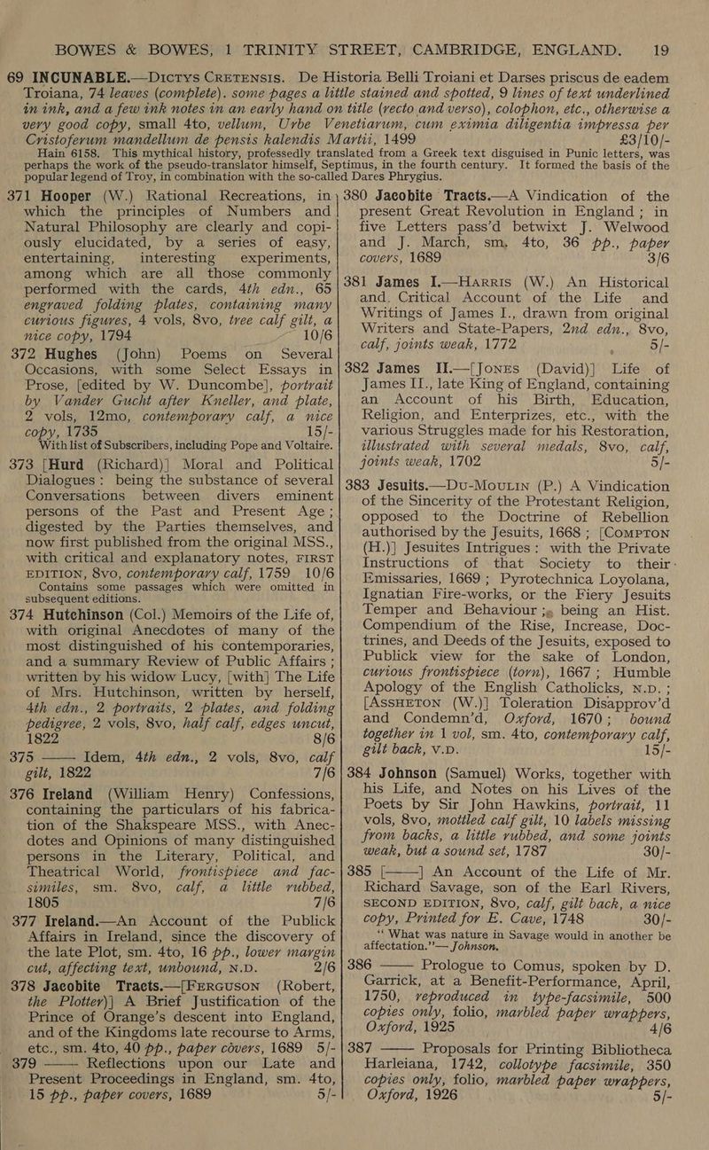£3/10/- It formed the basis of the 371 Hooper (W.) Rational Recreations, in which the principles of Numbers and Natural Philosophy are clearly and copi- ously elucidated, by a series of easy, entertaining, interesting experiments, among which are all those commonly performed with the cards, 4th edn., 65 engraved folding plates, containing many curious figures, 4 vols, 8vo, tree calf gilt, a nice copy, 1794 10/6 372 Hughes (John) Poems on _ Several Occasions, with some Select Essays in Prose, [edited by W. Duncombe], portrait by Vander Gucht after Kneller, and plate, 2 vols, 12mo, contemporary calf, a nice copy, 1735 15/- With list of Subscribers, including Pope and Voltaire. 373 [Hurd (Richard)| Moral and Political Dialogues: being the substance of several Conversations between divers eminent persons of the Past and Present Age; digested by the Parties themselves, and now first published from the original MSS., with critical and explanatory notes, FIRST EDITION, 8vo, contemporary calf, 1759 10/6 Contains some passages which were omitted in subsequent editions. 374 Hutchinson (Col.) Memoirs of the Life of, with original Anecdotes of many of the most distinguished of his contemporaries, and a summary Review of Public Affairs ; written by his widow Lucy, [with] The Life of Mrs. Hutchinson, written by herself, 4th edn., 2 portraits, 2 plates, and folding pedigree, 2 vols, 8vo, half calf, edges uncut, 1822 8/6 375 —— Idem, 4th edn., 2 vols, 8vo, calf gilt, 1822 7/6 376 Ireland (William Henry) Confessions, containing the particulars of his fabrica- tion of the Shakspeare MSS., with Anec- dotes and Opinions of many distinguished persons in the Literary, Political, and Theatrical World, frontispiece and fac- similes, sm. 8vo, calf, a little rubbed, 1805 7/6 377 Ireland.—An Account of the Publick Affairs in Ireland, since the discovery of the late Plot, sm. 4to, 16 pp., lower margin cut, affecting text, unbound, N.D. 2/ 378 Jacobite Tracts.—[FERGuson (Robert, the Plotter)| A Brief Justification of the Prince of Orange’s descent into England, and of the Kingdoms late recourse to Arms, etc., sm. 4to, 40 pp., paper covers, 1689 5/- 379 Reflections upon our Late and Present Proceedings in England, sm. 4to, 15 pp., paper covers, 1689 5/-  380 Jacobite Tracts.—A Vindication of the present Great Revolution in England; in five Letters pass’d betwixt J. Welwood and J. March, sm, 4to, 36 pp., paper covers, 1689 3/6 381 James I.—Harris (W.) An Historical and. Critical Account of the Life and Writings of James I., drawn from original Writers and State-Papers, 2ud edn., 8vo, calf, joints weak, 1772 : 5/- 382 James II.—{Jones (David)] Life of James II., late King of England, containing an Account of his Birth, Education, Religion, and Enterprizes, etc., with the various Struggles made for his Restoration, illustrated with several medals, 8vo, calf, joints weak, 1702 5/- 383 Jesuits—Dvu-Moutin (P.) A Vindication of the Sincerity of the Protestant Religion, opposed to the Doctrine of Rebellion authorised by the Jesuits, 1668 ; [Compton (H.)] Jesuites Intrigues: with the Private Instructions of that Society to their: Emissaries, 1669 ; Pyrotechnica Loyolana, Ignatian Fire-works, or the Fiery Jesuits Temper and Behaviour ;. being an Hist. Compendium of the Rise, Increase, Doc- trines, and Deeds of the Jesuits, exposed to Publick view for the sake of London, curious frontispiece (torn), 1667; Humble Apology of the English Catholicks, N.p. ; [AssHETON (W.)] Toleration Disapprov’d and Condemn’d, Oxford, 1670; bound together in 1 vol, sm. 4to, contemporary calf, gilt back, v.D. 15/- 384 Johnson (Samuel) Works, together with his Life, and Notes on his Lives of the Poets by Sir John Hawkins, portrait, 11 vols, 8vo, mottled calf gilt, 10 labels missing from backs, a little rubbed, and some joints weak, but a sound set, 1787 30/- 385 [, | An Account of the Life of Mr. Richard Savage, son of the Earl Rivers, SECOND EDITION, 8vo, calf, gilt back, a nice copy, Printed for E. Cave, 1748 30/- ‘‘ What was nature in Savage would in another be affectation.’’— Johnson. Prologue to Comus, spoken by D. Garrick, at a Benefit-Performance, April, 1750, veproduced in type-facsimile, 500 copies only, folio, marbled paper wrappers, Oxford, 1925 4/6 387 Proposals for Printing Bibliotheca Harleiana, 1742, collotype facsimile, 350 copies only, folio, marbled paper wrappers, Oxford, 1926 ‘ iat 5/-   