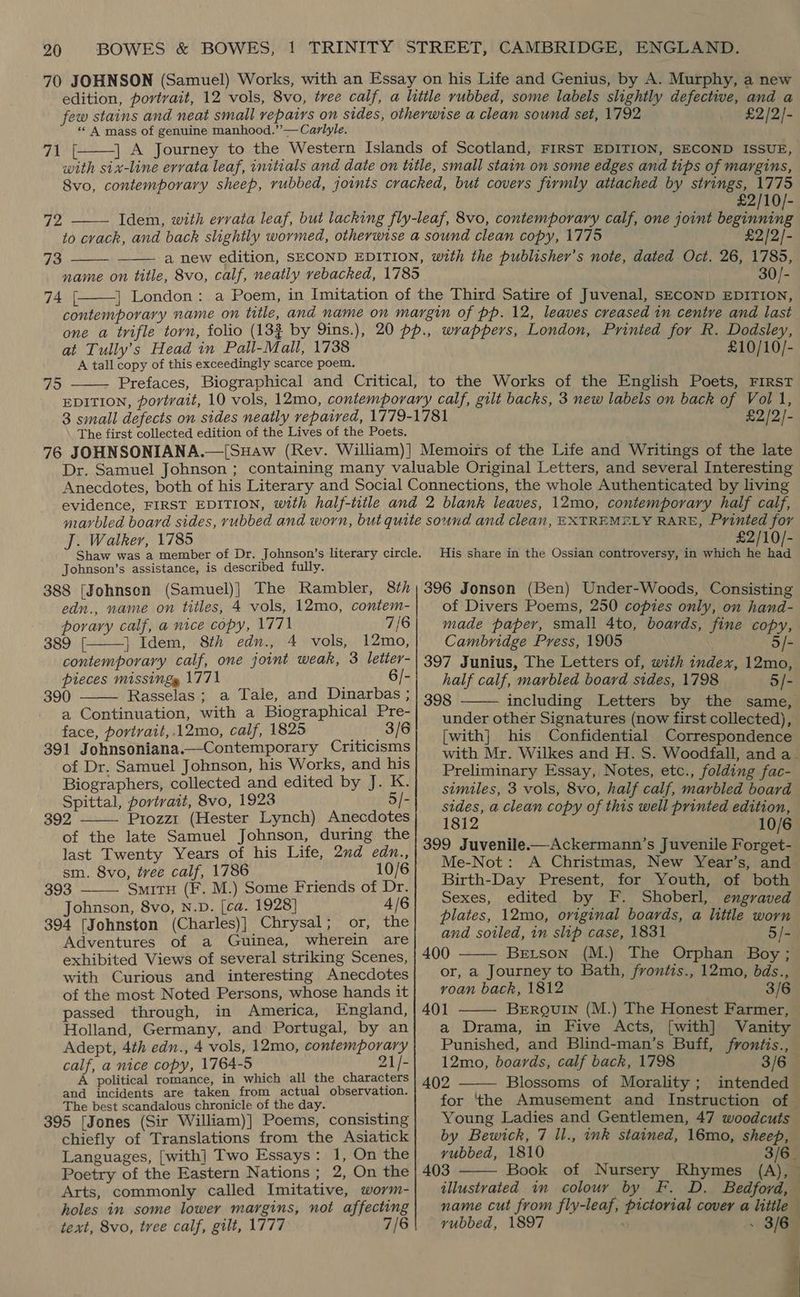 «« A mass of genuine manhood.”’— Carlyle. vp ale  £2/2]-  72 73   74 [  £2/10/- £2/2/- 30/- at Tully’s Head in Pall-Mall, 1738 A tall copy of this exceedingly scarce poem.  795 £10/10/- The first collected edition of the Lives of the Poets. £2/2/- J. Walker, 1785 Johnson’s assistance, is described fully. 388 [Johnson (Samuel)| The Rambler, 8th edn., name on titles, 4 vols, 12mo, contem- porary calf, a nice copy, 1771 7/6 389 [| |} Idem, 8th edn., 4 vols, 12mo, contemporary calf, one joint weak, 3 letter- pieces missing 1771 6/- 390 Rasselas; a Tale, and Dinarbas ; a Continuation, with a Biographical Pre- face, portrait, .12mo, calf, 1825 3/6 391 Johnsoniana.—Contemporary Criticisms of Dr. Samuel Johnson, his Works, and his Biographers, collected and edited by J. K. Spittal, portrait, 8vo, 1923 5/- 392 Prozz1 (Hester Lynch) Anecdotes of the late Samuel Johnson, during the last Twenty Years of his Life, 2nd edn., sm. 8vo, tree calf, 1786 10/6     393 SmitH (F. M.) Some Friends of Dr. Johnson, 8vo, N.D. [ca. 1928] 4/6 394 [Johnston (Charles)] Chrysal; or, the Adventures of a Guinea, wherein are exhibited Views of several striking Scenes, with Curious and interesting Anecdotes of the most Noted Persons, whose hands it passed through, in America, England, Holland, Germany, and Portugal, by an Adept, 4th edn., 4 vols, 12mo, contemporary calf, a nice copy, 1764-5 21/- A political romance, in which all the characters and incidents are taken from actual observation. The best scandalous chronicle of the day. 395 [Jones (Sir William)] Poems, consisting chiefly of Translations from the Asiatick Languages, [with] Two Essays: 1, On the Poetry of the Eastern Nations; 2, On the Arts, commonly called Imitative, worm- holes in some lower margins, not affecting text, 8vo, tree calf, gilt, 1777 7/6 £2/10/- His share in the Ossian controversy, in which he had 396 Jonson (Ben) Under-Woods, Consisting of Divers Poems, 250 copies only, on hand- made paper, small 4to, boards, fine copy, Cambridge Press, 1905 5/- 397 Junius, The Letters of, with index, 12mo, half calf, marbled board sides, 1798 5/- 398 including Letters by the same, under other Signatures (now first collected), [with] his Confidential Correspondence with Mr. Wilkes and H. S. Woodfall, and a Preliminary Essay, Notes, etc., folding fac- similes, 3 vols, 8vo, half calf, marbled board sides, a clean copy of this well printed edition, 1812 — 10/6 399 Juvenile.—Ackermann’s Juvenile Forget- Me-Not: A Christmas, New Year’s, and Birth-Day Present, for Youth, of both Sexes, edited by F. Shoberl, engraved plates, 12mo, original boards, a little worn and soiled, in slip case, 1831 5/- 400 Berson (M.) The Orphan Boy ; or, a Journey to Bath, frontis., 12mo, bds., voan back, 1812 3/6 A401 BERQUIN (M.) The Honest Farmer, a Drama, in Five Acts, [with] Vanity Punished, and Blind-man’s Buff, frontis., 12mo, boards, calf back, 1798 3/6 402 Blossoms of Morality; intended for ‘the Amusement and Instruction of Young Ladies and Gentlemen, 47 woodcuts by Bewick, 7 ll., ink stained, 16mo, sheep, yubbed, 1810 3/6. 403 Book of Nursery Rhymes (A), illustrated in colour by F. D. Bedford, name cut from fly-leaf, pictorial cover a little vubbed, 1897 . - 3/6 «,     