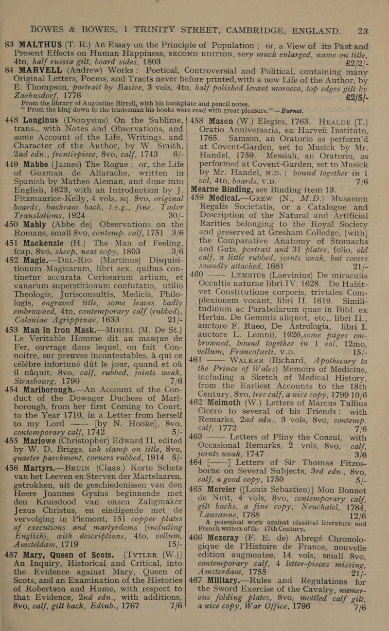 4to, half russia gilt, board sides, 1803 £2/2/- Zaehnsdorf, 1776 £2/5]- 448 Longinus (Dionysius) On the Sublime, trans., with Notes and Observations, and some Account of the Life, Writings, and Character of the Author, by W. Smith, 2nd edn., frontispiece, 8vo, calf, 1743 6/- 449 Mabbe (James) The Rogue ; or, the Life of Guzman de Alfarache, written in Spanish by Matheo Aleman, and done into English, 1623, with an Introduction by J. Fitzmaurice-Kelly, 4 vols, sq. 8vo, oviginal boards, buckvam back, t.e.g., fine, Tudor Translations, 1924 30/- 450 Mably (Abbe de) Observations on the Romans, small 8vo, contemp. calf,1751 3/6 451 Mackenzie (H.) The Man of Feeling, fcap. 8vo, sheep, neat copy, 1803 3/6 452 Magie.—Det-Rio (Martinus) Disquisi- tionum Magicarum, libri sex, quibus con- tinetur accurata Curiosarum artium, et vanarum superstitionum confutatio, utilio Theologis, Jurisconsultis, Medicis, Philo- logis, engraved title, some leaves badly embrowned, 4to, contemporary calf (rubbed), Coloniae Agrippinae, 1633 21/- 453 Man in Iron Mask.—-Miniev (M. De St.) Le Veritable Homme dit au masque de Fer, ouvrage dans lequel, on fait Con- noitre, sur preuves incontestables, a qui ce célébre infortuné dit le jour, quand et ot il naquit, 8vo, calf, rubbed, joints weak, Strasbourg, 1790 7/6 454 Marlborough.—An Account of the Con- duct of the Dowager Duchess of Marl- borough, from her first Coming to Court, to the Year 1710, in a Letter from herself to my Lord [by N. Hooke], 8vo, contemporary calf, 1742 5/- 455 Marlowe (Christopher) Edward II, edited by W. D. Briggs, ink stamp on title, 8vo, quarter parchment, corners rubbed, 1914 5/- 456 Martyrs.—Bruin (Claas.) Korte Schets van het Leeven en Sterven der Martelaaren, getrokken, uit de geschiedenissen van den Heere Joannes Gysius beginnende met den Kruisdood van onzen Zaligmaker Jezus Christus, en eindigende met de vervolging in Piemont, 151 copper plates of executions and martyrdoms (including English), with descriptions, 4to, vellum, _ Amsteldam, 1719 15/- 457 Mary, Queen of Scots. [TyTLEerR (W.)] An Inquiry, Historical and Critical, into the Evidence against Mary, Queen of - Scots, and an Examination of the Histories of Robertson and Hume, with respect to that Evidence, 2nd edn., with: additions, 8vo, calf, gilt back, Edinb., 1767 7/6   458 Mason (W.) Elegies, 1763. Hravpr (T.) Oratio Anniversaria, ex Harveii Instituto, 1765. Samson, an Oratorio as perform’d at Covent-Garden, set to Musick by Mr. Handel, 1759. Messiah, an Oratorio, as performed at Covent-Garden, set to Musick by Mr. Handel, n.p.; bownd together in 1 vol, 4to, boards, v.D. 7/6 Mearne Binding, see Binding item 13. 459 Medical.—Grew (N., M.D.) Musaeum Regalis Societatis, or a Catalogue and Description of the Natural and Artificial Rarities belonging to the Royal Society and preserved at Gresham Colledge, [with] the Comparative Anatomy of Stomachs and Guts, portrait and 31 plates, folio, old calf, a little rubbed, joints weak, but covers soundly attached, 1681 21/- 460 Lemnius (Laevinius) De miraculis Occultis naturae libri IV. 1628. De Habit- vet Constitutione corporis, triviales Com- plexionem vocant, libri II. 1619. Simili- tudinum ac Parabolarum quae in Bibl. ex Herbis. De Gemmis aliquot, etc., libri IT., auctore F. Rueo, De Astrologia, libri I. auctore L. Lemnii, 1626,some pages em- browned, bound together in 1 vol, 12mo, vellum, Francofurti, v.D. 15/- 461 WALKER (Richard, Apothecary to the Prince of Wales) Memoirs of Medicine, including a Sketch of Medical History, from the Earliest Accounts to the 18th Century, 8vo, tree calf, a nice copy, 1799 10/6 462 Melmoth (W.) Letters of Marcus Tullius Cicero to several of his Friends: with Remarks, 2nd edn., 3 vols, 8vo, contemp.    calf, 1772 7/6 463 Letters of Pliny the Consul, with Occasional Kemarks, 2 vols, 8vo, calf, joints weak, 1747 3/6 A464 [ | Letters of Sir Thomas Fitzos- borne on Several Subjects, 37d edn., 8vo, calf, a good copy, 1750 5/- 465 Mereier ({[Louis Sebastien)] Mon Bonnet gilt backs, a fine copy, Neuchatel, 1784, Lausanne, 1788 12/6 A polemical work against classical literature and French writers ofth: 17th Century. 466 Mezeray (F. E. de) Abregé Chronolo- gique de l’Histoire de France, nouvelle edition augmentee, 14 vols, small 8vo, contemporary calf, 4 letter-pieces missing, Amsterdam, 1755 21/- 467 Military—Rules and Regulations for the Sword Exercise of the Cavalry, numer- ous folding plates, 8vo, mottled calf gilt, a nice copy, War Office, 1796 7/6 