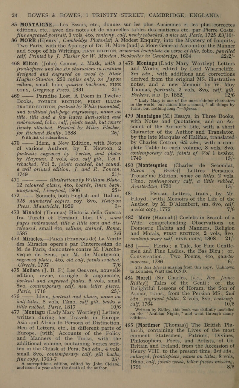 85 MONTAIGNE.—Les Essais, etc., £2/2/- frontispiece and the six characters in costume designed and engraved on wood by Blair Hughes-Stanton, 250 copies only, on Japon vellum, small folio, guarter buckram, FINE copy, Gregynog Press, 1931 21/- 469 Paradise Lost, A Poem in Twelve Books, FOURTH EDITION, FIRST ILLUS- TRATED EDITION, portrait by White (mounted) and brilliant full-page engravings, name on title, title and a few leaves dust-soiled and embrowned, folio, calf, joints weak, but covers firmly attached, Printed by Miles Flesher, for Richard Bently, 1688 25/- With list of subscribers. 470 Idem, a New Edition, with Notes of various Authors, by T. Newton, 2 portraits engraved by Vertue, and plates by Hayman, 2 vols, 4to, calf gilt,   Vol 1 vebacked, Vol 2, joints cracked, but sound, a well printed edition, J. and R. Tonson, - 1749 21/- 47] illustrations by William Blake, 12 coloured plates, 4to, boards, linen back, unopened, Liverpool, 1906 25/- 472 Sonnets, both English and Italian, 325 numbered copies, roy. 8vo, Halcyon Press, Maastricht, 1929 6/- 473 Minadol (Thomas) Historia della Guerra fra Turchi et Persiani, libri IV., some pages embrowned, title a little torn and dts- coloured, small 4to, vellum, stained, Roma, 1587 7/6 474 Miracles.—Paris (Francois de) La Verité des Miracles opere’s par l’intercession de M. de Paris, demontrée contre M. |’ Arche- veque de Sens, par M. de Montgeron, engraved plates, 4to, old calf, joints cracked, 7/6    Utrecht, 1737 475 Moliere (J. B. P.) Les Oeuvres, nouvelle edition, revue, corrigée &amp; augmentée, portrait and engraved plates, 6 vols, small 8vo, contemporary calf, new letter pieces, Paris, 1716 25 /- 476 Idem, portrait and plates, name on half-titles, 8 vols, 12mo, caif gilt, backs a little rubbed, Paris, 1817 10/6 477 |Montagu (Lady Mary Wortley)] Letters, written during her Travels in Europe, Asia and Africa to Persons of Distinction, Men of Letters, etc., in different parts of Europe, [with] Accounts of the Policy and Manners of the Turks, with the additional volume, containing Verses writ- ten in the Chiask at Pera, 2nd edn., 4 vols, small 8vo, contemporary calf, gilt backs, fine copy, 1763-7 25 /- A surreptitious edition, edited by John Cleland, and issued a year after the death of the author.  and Works, edited by Lord Wharncliffe, 3rd edn., with additions and corrections derived from the original MS. illustrative notes, and a new Memoir by W. Moy Thomas, portraits, 2 vols, 8vo, calf, gilt, Bickers, N.D. [c. 1862[ 12/6 “Lady Marvy is one of the most shining characters in the world, but shines like a comet, “‘ all things by turns, but nothing long.’’—S pence. 479 Montaigne (M.) Essays, in Three Books, with Notes and Quotations, and an Ac- count of the Author’s Life, with a short Character of the Author and Translator, by the late Marquiss of Halifax, translated - by Charles Cotton, 6th edn., with a com- plete Table to each volume, 3 vols, 8vo, contemporary calf, joints of Vol 1 broken, 743 15/- 480 [Montesquieu (Charles de Secondat, Baron of Bréde)| Lettres Persanes, Troisie’me Edition, name on titles, 2 vols, 12mo, contemporary calf, a little rubbed, Amsterdam, 1730 15/- 48] Persian Letters, trans., by Mr. Flloyd, [with] Memoirs of the Life of the Author, by M. D’Alembert, sm. 8vo, calf, a nice copy, 1775 7/6 482 [More (Hannah)] Coelebs in Search of a Wife, comprehending Observations on Domestic Habits and Manners, Religion and Morals, FIRST EDITION, 2 vols, 8vo, contemporary calf, FINE Copy, 1808 21/- 483 [. | Florio; a Tale, for Fine Gentle- men and Fine Ladies, the Bas Bleu; or, Conversation; Two Poems, 4to, quarter morocco, 1786 6/- The Bas Bleu is missing from this copy. Unknown to Lowndes, Watt and D.N.B. 484 Morell (Sir Charles, [7.e., Rev James Ridley]) Tales of “the Geni; on tae Delightful Lessons of Horam, the Son of Asmar, trans., from the Persian MS., 2nd edn., engraved plates, 2 vols, 8vo, contemp. calf, 1764 10/6 Written by Ridley, this book was skilfully modelled on the ‘‘ Arabian Nights,’’ and went through many editions. 485 [Mortimer (Thomas)] The British Plu- tarch, containing the Lives of the most eminent Statesmen, Patriots, Divines, Philosophers, Poets, and Artists, of Gt. Britain and Ireland, from the Accession of ~ Henry VIII. to the present time, 37d edn., — enlarged, frontispiece, name on titles, 8 vols, — 16mo, calf, joints weak, letter-pieces missing, — 1791 8/6  