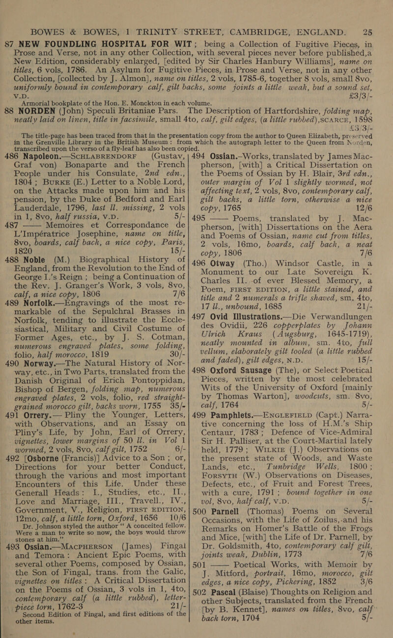 88 NORDEN (John) Speculi Britaniae Pars. £5 3/- 486 Napoleon.—ScHLABRENDORF (Gustav, Graf von) Bonaparte and the French People under his Consulate, 2nd edn., 1804 ; Burke (E.) Letter to a Noble Lord, on the Attacks made upon him and his pension, by the Duke of Bedford and Earl Lauderdale, 1796, last ll. missing, 2 vols in 1, 8vo, half russia, V.D. 5/- 487 Memoires et Correspondance de L’Impératrice Josephine, name on title, 8vo, boards, calf back, a nice copy, Paris, 1820 15/- 488 Noble (M.) Biographical MHistory of England, from the Revolution to the End of George I.’s Reign ; being a Continuation of the Rev. J. Granger’s Work, 3 vols, 8vo, calf, a nice copy, 1806 7/6 489 Norfolk.—Engravings of the most re- markable of the Sepulchral Brasses in Norfolk, tending to illustrate the Eccle- siastical, Military and Civil Costume of Former Ages, etc., by J. S. Cotman, numerous engraved plates, some folding, folio, half morocco, 1819 30/- 490 Norway.—The Natural History of Nor- way, etc., in Two Parts, translated from the Danish Original of Erich Pontoppidan, Bishop of Bergen, folding map, numerous engraved plates, 2 vols, folio, ved straight- grained morocco gilt, backs worn, 1755 35/= 491 Orrery.— Pliny the Younger, Letters, with Observations, and an Essay on Pliny’s Life, by John, Earl’ of Orrery, vignettes, lower margins of 50 ll. in Vol 1 wormed, 2 vols, 8vo, calf gilt, 1752 6/- 492 [Osborne (Francis)] Advice to a Son ; or, Directions for your better Conduct, through the various and most important Encounters of this Life. Under these Generall Heads: I., Studies, etc., II., Love and Marriage, III., Travell., IV., Government, V., Religion, FIRST EDITION, 12mo, calf, a little torn, Oxford, 1656 10/6 Dr. Johnson styled the author ‘“‘ A conceited fellow. Were a man to write so now, the boys would throw stones at him.” 493 Qssian.—MacPHERSON (James) Fingal and Temora: Ancient Epic Poems, with several other Poems, composed by Ossian, the Son of Fingal, trans. from the Galic, vignettes on titles: A Critical Dissertation on the Poems of Ossian, 3 vols in 1, 4to, contemporary calf (a little rubbed), letter- piece torn, 1762-3 21/- Second Edition of Fingal, and first editions of the other items.  494 Ossian.—Works, translated by James Mac- pherson, [with] a Critical Dissertation on the Poems of Ossian by H. Blair, 3rd edn., outer margin of Vol 1 slightly wormed, not affecting text, 2 vols, 8vo, contemporary calf, gilt backs, a little torn, otherwise a nice copy, 1765 12/6 495 Poems, translated by J. Mac- pherson, [with] Dissertations on the Aera and Poems of Ossian, name cut from titles, 2 vols, 16mo, boards, calf back, a neat copy, 1806 7/6 496 Otway (Tho.) Windsor Castle, in a Monument to our Late Sovereign K. Charles II.,-of ever Blessed Memory, a Poem, FIRST EDITION, a little stained, and title and 2 numerals a trifle shaved, sm. Ato, 17 1l., unbound, 1685 21/- 497 Ovid Illustrations——Die Verwandlungen des Ovidii, 226 copperplates by Johann Ulich Kraus (Augsburg, 1645-1719), neatly mounted in album, sm. 4to, full vellum, elaborately gilt tooled (a little rubbed and faded), gilt edges, N.D. 15/- 498 Oxford Sausage (The), or Select Poetical Pieces, written by the most celebrated Wits of the University of Oxford [mainly by Thomas Warton], woodcuts, sm. 8vo, calf, 1764 5/- 499 Pamphlets.—ENGLEFIELD (Capt.) Narra- tive concerning the loss of H.M.’s Ship Centaur, 1783; Defence of Vice-Admiral Sir H. Palliser, at the Court-Martial lately held, 1779 ; WILKIE (J.) Observations on the present state of Woods, and Waste Lands, ‘etc., Tunbridge Wells, 1800; ForsyTH (W.) Observations on Diseases, Defects, etc., of Fruit and Forest Trees, with a cure, 1791; bound together in one vol, 8vo, half calf, V.D. 5/- 500 Parnell (Thomas) Poems on Several Occasions, with the Life of Zoilus,-and his Remarks on Homer’s Battle of the Frogs and Mice, [with] the Life of Dr. Parnell, by Dr. Goldsmith, 4to, contemporary calf gilt, joints weak, Dublin, 1773 | 7/6 501 Poetical Works, with Memoir by J. Mitford, portrait, 16mo, morocco, gilt edges, a nice copy, Pickering, 1852 3/6 502 Pascal (Blaise) Thoughts on Religion and other Subjects, translated from the French [by B. Kennet], names on titles, 8vo, calf’ back torn, 1704 5/-  