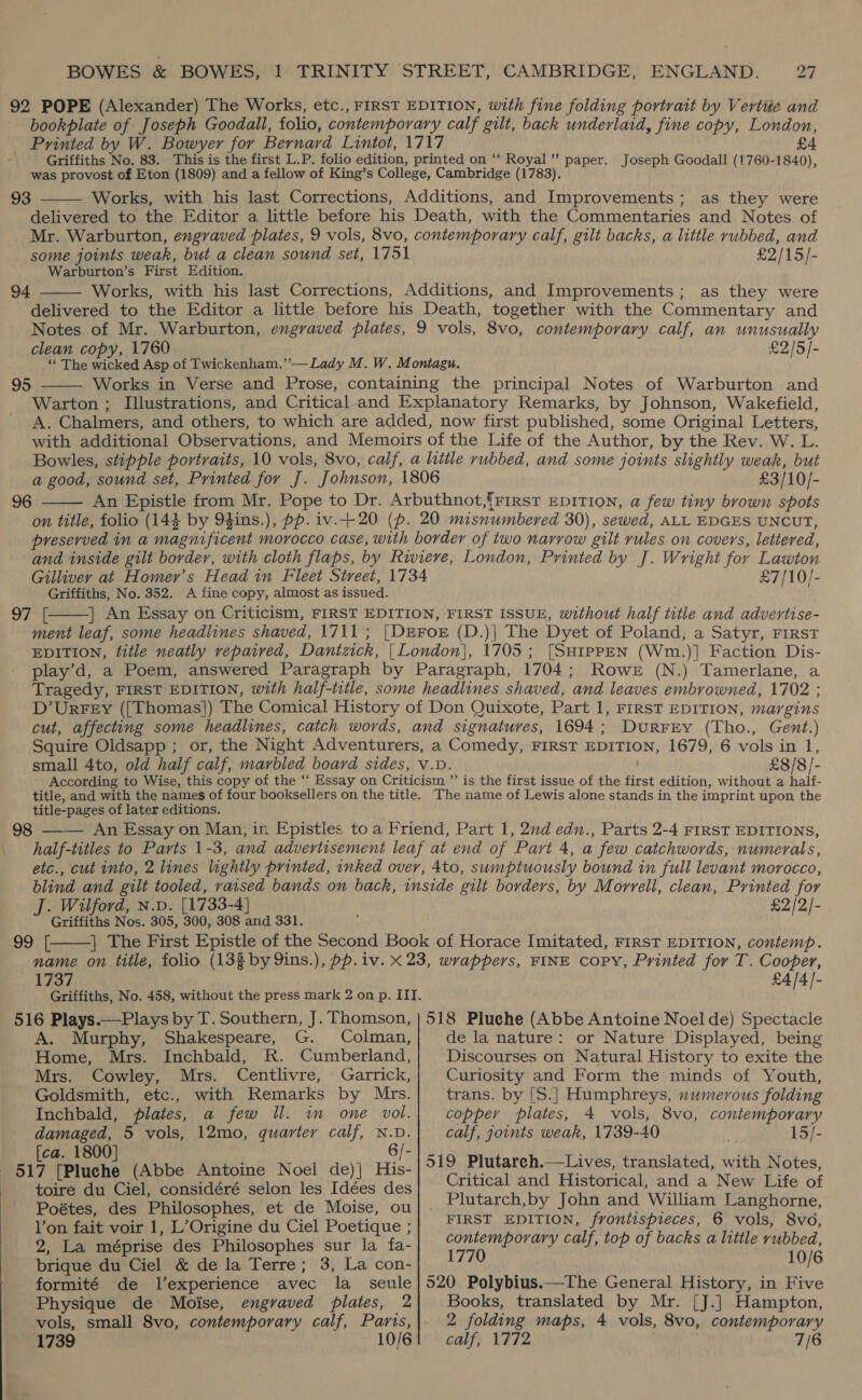 92 POPE (Alexander) The Works, etc., FIRST EDITION, with fine folding portrait by Vertite and bookplate of Joseph Goodall, folio, contemporary calf gilt, back underlaid, fine copy, London, Ho ie eoeser ths Ae seabed 1717 £ Griffiths No. 83. is is the first L.P. folio edition, pri on ‘ a9 2 # was Soul of Eton (1809) and a fellow of King's Poiske, Cambiade | (0783). a Vics Seabird 93 Works, with his last Corrections, Additions, and Improvements; as they were delivered to the Editor a little before his Death, with the Commentaries and Notes of Mr. Warburton, engraved plates, 9 vols, 8vo, contemporary calf, gilt backs, a little rubbed, and some joints weak, but a clean sound set, 1751 £2/15/- Warburton’s First Edition. Works, with his last Corrections, Additions, and Improvements; as they were delivered to the Editor a little before his Death, together with the Commentary and Notes of Mr. Warburton, engraved plates, 9 vols, 8vo, contemporary calf, an unusually clean copy, 1760 £2/5/- ‘* The wicked Asp of Twickenham.’’— Lady M. W. Montagu. Works in Verse and Prose, containing the principal Notes of Warburton and Warton ; Illustrations, and Criticaland Explanatory Remarks, by Johnson, Wakefield, A. Chalmers, and others, to which are added, now first published, some Original Letters, with additional Observations, and Memoirs of the Life of the Author, by the Rev. W. L. Bowles, stipple portraits, 10 vols, 8vo, calf, a little rubbed, and some joints slightly weak, but a good, sound set, Printed for J. Johnson, 1806 £3/10/- An Epistle from Mr. Pope to Dr. Arbuthnot,frirst EDITION, a few tiny brown spots on title, folio (144 by 9gins.), pp. iv.+20 (p. 20 misnumbered 30), sewed, ALL EDGES UNCUT, preserved in a magnificent morocco case, with border of two narrow gilt rules on covers, letiered, and inside gilt border, with cloth flaps, by Riviere, London, Printed by J. Wright for Lawton Gillivey at Homer’s Head in Fleet Street, 1734 £7/10/- Griffiths, No. 352. A fine copy, almost as issued. 97° [ | An Essay on Criticism, FIRST EDITION, FIRST ISSUE, without half title and advertise- ment leaf, some headlines shaved, 1711 ; [DEFoe (D.)| The Dyet of Poland, a Satyr, First EDITION, fitle neatly repaired, Dantzick, | London}, 1705; [SHipPEN (Wm.)] Faction Dis- play’d, a Poem, answered Paragraph by Paragraph, 1704; Rowe (N.) Tamerlane, a Tragedy, FIRST EDITION, with half-title, some headlines shaved, and leaves embrowned, 1702 ; D’UrFEy ([Thomas]) The Comical History of Don Quixote, Part 1, FIRST EDITION, margins cut, affecting some headlines, catch words, and signatures, 1694; Durrey (Tho., Gent.) Squire Oldsapp ; or, the Night Adventurers, a Comedy, FIRST EDITION, 1679, 6 vols in 1, small 4to, old half calf, marbled board sides, v.v. £8/8/- According to Wise, this copy of the ‘‘ Essay on Criticism ”’ is the first issue of the first edition, without a half- title, and with the names of four booksellers on the title. The name of Lewis alone stands in the imprint upon the title-pages of later editions. An Essay on Man, in Epistles to a Friend, Part 1, 2nd edn., Parts 2-4 FIRST EDITIONS, half-titles to Parts 1-3, and advertisement leaf at end of Part 4, a few catchwords, numerals, etc., cut into, 2 lines lightly printed, inked over, 4to, sumptuously bound in full levant morocco, blind and gilt tooled, raised bands on back, inside gilt borders, by Morrell, clean, Printed for J. Wilford, N.D. [1733-4] £2/2/- Griffiths Nos. 305, 300, 308 and 331. 99. |; | The First Epistle of the Second Book of Horace Imitated, FIRST EDITION, contemp. name on title, folio (133 by 9ins.), pp. iv. X 23, wrappers, FINE copy, Printed for T. Cooper, 1737 £4/4]- Griffiths, No. 458, without the press mark 2 on p. III.  94  95  96   98    516 Plays.—Plays by T. Southern, J. Thomson, | 518 Pluche (Abbe Antoine Noel de) Spectacle A. Murphy, Shakespeare, G. Colman,| dela nature: or Nature Displayed, being Home, Mrs. Inchbald, R. Cumberland, Discourses on Natural History to exite the Mrs. Cowley, Mrs. Centlivre, Garrick, Curiosity and Form the minds of Youth, Goldsmith, etc., with Remarks by Mrs. trans. by [S.}] Humphreys, numerous folding Inchbald, plates, a few Il. in one vol. copper plates, 4 vols, 8vo, contemporary damaged, 5 vols, 12mo, quarter calf, N.D. calf, joints weak, 1739-40 15/- [ca. 1800] 6/- , 3 Si 7 Peluehe® (Abbe *Antoiné Noel’ de)}° His-|°!2)Flutarch—Lives, translated, with Notes, toire du Ciel, considéré selon les Idées des Critical and Historical, and a New Life of Poétes, des Philosophes, et de Moise, ou Plutarch,by John and William Langhorne, lon fait voir 1, L’Origine du Ciel Poetique ; 2, La méprise des Philosophes sur la fa- brique du Ciel &amp; de la Terre; 3, La con- formité de l’experience avec la _ seule Physique de Moise, engraved plates, 2 vols, small 8vo, contemporary calf, Parts, 1739 10/6 FIRST EDITION, frontispieces, 6 vols, 8vo, contemporary calf, top of backs a little rubbed, 1770 10/6 Books, translated by Mr. [J.] Hampton, 2 folding maps, 4 vols, 8vo, contemporary calf, 1772 7/6