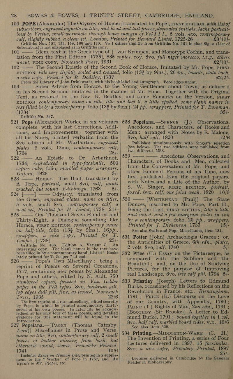 £3/10]- Subscribers) is not misplaced as in Griffiths copy. 101  uncut, FINE copy, Nonesuch Press, 1931 102  £2/10/- a nice copy, Printed for R. Dodsley, 1737 £2/2)- 103  [1734] Griffiths No. 347. 521 Pope (Alexander) Works, in six volumes complete, with his last Corrections, Addi- tions, and Improvements; together with all his Notes, printed verbatim from the 8vo edition of Mr. Warburton, engraved plates, 6 vols, 12mo, contemporary calf,  1764 25/- 522 An Epistle to Dr. Arbuthnot, 1734, veproduced in type-facsimile, 500 copies only, folio, marbled paper wrappers, Oxford, 1926 5/- 523 Homer. The Iliad, translated by  A. Pope, portrait, small 8vo, calf, joints cracked, but sound, Edinburgh, 1763 5/- 024 |{. | Odyssey, translated from the Greek, engraved plates, name on titles, 5 vols, small 8vo, contemporary calf, a neat set, Printed for H. Lintot, 1758 21/- 325 One Thousand Seven Hundred and Thirty-Eight, a Dialogue something like Horace, FIRST EDITION, contemporary name on half-title, folio (13% by Qins.), 16p., wrappers, a nice copy, Printed for T. Cooper, [1738] 25/- Griffiths No. 486. Edition A, Variant C. An interesting copy. The blank names in the text have been filled in by a contemporary hand. List of ‘‘ Books lately printed for T. Cooper ’”’ at end. 526 ——— Pope’s Own Miscellany; being a reprint of Poems on Several Occasions, 1717, containing new poems by Alexander Pope and others, edited by N. Ault, 750 numbered copies, printed on Van Gelder paper in the Fell types, 8vo, buckvam gilt, top edges dull gilt, fine, as issued, Nonesuch Press, 1935 22/6 The first reprint of a rare miscellany, edited secretly by Pope, in which he printed anonymously, thirty- seven of his own poems. In later life he acknow- ledged as his only four of these poems, and detailed evidence for this statement will be found in the    Introduction. 527 Popeiana.—[PacEtT (Thomas Catesby, Lord)| Miscellanies in Prose and Verse, name on title, 8vo, contemporary calf, 2 small pieces of leather missing from back, but otherwise sound, scarce, Privately Printed, 1741 10/6 Includes Essay on Human Life, printed in a supple- ment to the ‘“‘ Works” of Pope in 1757, and An Episile to Mr. Pope], etc. 35)- 528 Popeiana.—SPENCE (J.) Observations, Anecdotes, and Characters, of Books and Men: arranged with Notes by E. Malone, 8vo, half calf, 1820 12/6 Published simultaneously with Singer’s selection (see below). The two editions were published from two different MSS. 529 Anecdotes, Observations, and Characters, of Books and Men, collected from the Conversation of Mr. Pope, and other Eminent Persons of his Time, now first published from the original papers, with Notes and a Life of the Author, by S. W. Singer, FIRST EDITION, portrait, foxed, 8vo, calf, one joint weak, 1820 10/6 530 [WHITEHEAD (Paul)] The State Dunces, inscribed to Mr. Pope, Part IL., Being the Last, FIRST EDITION, f@itle a little dust sotled, and a few marginal notes in ink by a contemporary, folio, 20 pp., wrappers, Printed for J. Dickenson, 1733 15/- See also Swift and Pope Miscellanies, item 131. 531 Potter (John) Archaeologia Graeca ; or, the Antiquities of Greece, 6th edn., plates, 2 vols, 8vo, calf, 1740 5/- 532 Price (U.) Essay on the Picturesque, as compared with the Sublime and the Beautiful; and, on the Use of Studying Pictures, for the purpose of Improving real Landscape, 8vo, tvee calf gilt, 1794 5/- 533 Priestley (Joseph) Letters to Edmund Burke, occasioned by his Reflections on the Revolution in France, etc., Birmingham, 1791 ; Price (R.) Discourse on the Love of our Country, with Appendix, 1790; PAINE (T.) Rights of Man, 2nd edn., 1791 ; [BootuBy (Sir Brooke)|] A Letter to Ed- mund Burke, 1791 ; bound together in 1 vol, 8vo, half calf, marbled board sides, v.p. 10/6 See also item 329. 534 Printing —MIDDLETON-WakKE (C. H.) The Invention of Printing, a series of Four ~ Lectures delivered in 1897, 15 facsimiles, 8vo, a nice copy, Privately Printed, 1897 25/- Lectures delivered in Cambridge by the ele Reader in Bibliography.   