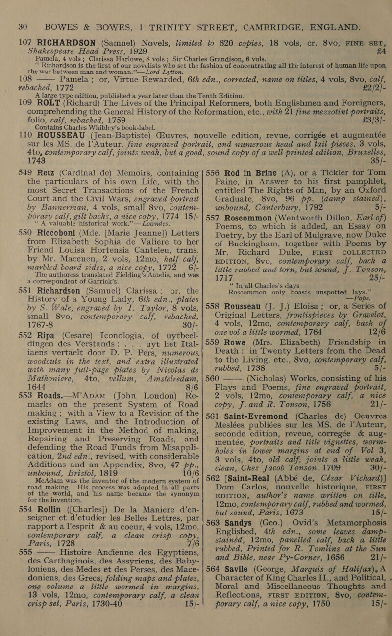 Shakespeare Head Press, 1929 the war between man and woman.’”’—Lord Lytton. 108 vebacked, 1772  £2/2]- folio, calf, vebacked, 1759 Contains Charles Whibley’s book-label. £3/3/- 1743 549 Retz (Cardinal de) Memoirs, containing the particulars of his own Life, with the most Secret Transactions of the French Court and the Civil Wars, engraved portrait by Bannerman, 4 vols, small 8vo, contem- porary calf, gilt backs, a nice copy, 1774 15/- “A valuable historical work.’’— Lowndes. 550 Ricecboni (Mde. [Marie Jeanne]) Letters from Elizabeth Sophia de Valiere to her Friend Louisa Hortensia Canteleu, trans. by Mr. Maceuen, 2 vols, 12mo, half calf, marbled board sides, a nice copy, 1772 6 /- The authoress translated Fielding’s Amelia, and was a correspondent of Garrick’s. 551 Richardson (Samuel) Clarissa; or, the History of a Young Lady, 6th edn., plates by S. Wale, engraved by I. Taylor, 8 vols, small 8vo, contemporary calf, vebacked, 1767-8 30/- 552 Ripa (Cesare) Iconologia, of uytbeel- dingen des Verstands: . . . uyt het Ital- iaens vertaelt door D. P. Pers, numerous, woodcuts in the text, and extra illustrated with many full-page plates by Nicolas de Mathoniere, Ato, vellum, Amstelredam, 1644 8/6 553 Roads.—M’ApAm (John Loudon) Re- marks on the present System of Road making ; with a View to a Revision of the existing Laws, and the Introduction of Improvement in the Method of making, Repairing and Preserving Roads, and defending the Road Funds from Misappli- cation, 2nd edn., revised, with considerable Additions and an Appendix, 8vo, 47 pp., unbound, Bristol, 1819 10/6 McAdam was the inventor of the modern system of road making. His process was adopted in all parts of the world, and his name became the synonym for the invention. 554 Rollin ({[Charles]) De la Maniere d’en- seigner et d’etudier les Belles Lettres, par rapport a l’esprit &amp; au coeur, 4 vols, 12mo, contemporary calf, a clean crisp copy, Paris, 1728 7/6 555 Histoire Ancienne des Egyptiens, des Carthaginois, des Assyriens, des Baby- loniens, des Medes et des Perses, des Mace- doniens, des Grecs, folding maps and plates, one volume a little wormed in margins, 13 vols, 12mo, contemporary calf, a clean crisp set, Paris, 1730-40 15/-  35/- 556 Rod in Brine (A), or a Tickler for Tom Paine, in Answer to his first pamphlet, entitled The Rights of Man, by an Oxford Graduate, 8vo, 96 pp. (damp stained), unbound, Canterbury, 1792 5/- 557 Roscommon (Wentworth Dillon, Earl of) Poems, to which is added, an Essay on Poetry, by the Earl of Mulgrave, now Duke of Buckingham, together with Poems by Mr. Richard Duke, FIRST COLLECTED EDITION, 8vo, contemporary calf, back a little rubbed and torn, but sound, J]. Tonson, 1717 25/- ‘In all Charles’s days Roscommon only boasts unspotted ea 558 Rousseau (J. J.) Eloisa; or, a Series of Original Letters, frontispieces by Gravelot, 4 vols, 12mo, contemporary calf, back of one vol a little wormed, 1764 12/6 559 Rowe (Mrs. Elizabeth) Friendship in Death : in Twenty Letters from the Dead to the Living, etc., 8vo, contemporary calf, vubbed, 1738 5/- 560 (Nicholas) Works, consisting of his Plays and Poems, fine engraved portrait, 2 vols, 12mo, contemporary calf, a nice copy, J. and R. Tonson, 1756 21/- 561 Saint-Evremond (Charles de) Oeuvres Meslées publiées sur les MS. de |’Auteur, seconde edition, reveue, corregée &amp; aug- mentée, portraits and title vignettes, worm- holes in lower margins at end of Vol 3, 3 vols, 4to, old calf, joints a little weak, clean, Chez Jacob Tonson, 1709 —30/- 562 [Saint-Real (Abbé de, César Vichard)] Dom Carlos, nouvelle historique, FIRST EDITION, author’s name writien on title, 12mo, contemporary calf, rubbed and wormed, but sound, Paris, 1673 15/- 563 Sandys (Geo.) Ovid’s Metamorphosis Englished, 4th edn., some leaves damp-  vyubbed, Printed for R. Tomlins at the Sun and Bible, near Py-Corner, 1656 21/- 564 Savile (George, Marquis of Halifax),A Character of King Charles II., and Political, Moral and Miscellaneous Thoughts and Reflections, FIRST EDITION, 8vo, coniem- porary calf, a nice copy, 1750 15/-