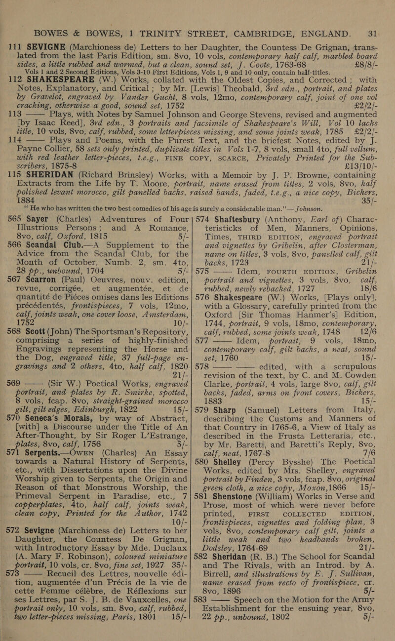 £8/8/- cracking, otherwise a good, sound set, 1752 113  £2]2)- 114  scvibers, 1875-8 £13/10/- 1884 35/- 565 Sayer (Charles) Adventures of Four Illustrious Persons; and A Romance, 8vo, calf, Oxford, 1815 5/- 566 Seandal Club.—A Supplement to the Advice from the Scandal Club, for the Month of October, Numb. 2, sm. 4to, 28 pp., unbound, 1704 5/- 967 Searron (Paul) Oeuvres, nouv. edition, revue, corrigée, et augmentée, et de quantité de Piéces omises dans les Editions précédentés, frontispieces, 7 vols, 12mo, calf, joints weak, one cover loose, Amsterdam, 1752 10/- 568 Scott (John) The Sportsman’s Repository, comprising a series of highly-finished Engravings representing the Horse and the Dog, engraved title, 37 full-page en- gvavings and 2 others, Ato, half calf, 1820 21/- 569 (Sir W.) Poetical Works, ree portrait, and plates by R. Smirke, spotted, 8 vols, feap. 8vo, stvaight-grained morocco gilt, gilt edges, Edinburgh, 1822 15/- 570 Seneca’s Morals, by way of Abstract, [with] a Discourse under the Title of An After-Thought, by Sir Roger L’Estrange, plates, 8vo, calf, 1756 5/- 571 Serpents——Owen (Charles) An Essay towards a Natural History of Serpents, etc., with Dissertations upon the Divine Worship given to Serpents, the Origin and Reason of that Monstrous Worship, the Primeval Serpent in Paradise, etc., 7 copperplates, Ato, half calf, joints weak, clean copy, Printed for the Author, 1742  10/- 572 Sevigne (Marchioness de) Letters to her Daughter, the Countess De Grignan, with Introductory Essay by Mde. Duclaux (A. Mary F. Robinson), coloured miniature portrait, 10 vols, cr. 8vo, fine set, 1927 35/- 573 Recueil des Lettres, nouvelle édi- tion, augmentée d’un Précis de la vie de cette Femme célébre, de Réflexions sur ses Lettres, par S. J. B. de Vauxcelles, one portrait only, 10 vols, sm. 8vo, calf, rubbed, two letter-pieces missing, Paris, 1801 = 15/-  574 Shaftesbury (Anthony, Fav] of) Charac- teristicks of Men, Manners, Opinions, Times, THIRD EDITION, engraved portrait and vignettes by Gribelin, after Closterman, name on titles, 3 vols, 8vo, panelled calf, gilt backs, 1723 21/-  575 Idem, FOURTH EDITION, Gribelin portrait and vignettes, 3 vols, 8vo, calf, vubbed, newly rebacked, 1727 18/6 576 Shakespeare (W.) Works, [Plays only], with a Glossary, carefully printed from the Oxford [Sir Thomas Hanmer’s] Edition, 1744, portrait, 9 vols, 18mo, contemporary, calf, rubbed, some joints weak, 1748 12/6 577 Idem, portrait; 9 vols, 18mo, contemporary calf, gilt backs, a neat, sound set, 1760 15/- 578 edited, with a scrupulous revision of the text, by C. and M. Cowden Clarke, portrait, 4 vols, large 8vo, calf, gilt backs, faded, arms on front covers, Bickers, 1883 15/- 579 Sharp (Samuel) Letters from Italy, describing the Customs and Manners of that Country in 1765-6, a View of Italy as described in the Frusta Letteraria, etc., by Mr. Baretti, and Baretti’s Reply, 8vo, calf, neat, 1767-8 7/6 580 Shelley (Percy Bysshe) The Poetical Works, edited by Mrs. Shelley, engraved portrait by Finden, 3 vols, fcap. 8vo, original green cloth, a nice copy, Moxon,1866 = 15/- 581 Shenstone (William) Works in Verse and Prose, most of which were never before printed, FIRST COLLECTED EDITION, frontispieces, vignettes and folding plan, 3 vols, 8vo, contemporary calf gilt, joints a little weak and two headbands broken, Dodsley, 1764-69 21/- 582 Sheridan (R. B.) The School for Scandal and The Rivals, with an Introd. by A. Birrell, and illustrations by E. J. Sullivan, name evased from recto of frontispiece, cr. 8vo, 1896 5/- 583 Speech on the Motion for the Army Establishment for the ensuing year, 8vo, 22 pp., unbound, 1802 [-    
