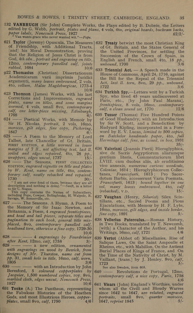paper labels, Nonesuch Press, 1927 “Van wants grace who never wanted wit.”— Pope. £2/2)- of Friendship, with Additional Tracts, [and] his Moral Demonstration, proving that the Religion of Jesus Christ is from God, 4th edn., portrait and engraving on title, 12mo, contemporary panelled calf, joints vubbed, 1684 10/6 922 Thomasius (Christian) Dissertationum _Academicarum varii imprimis Juridici argumenti, many leaves embrowned, 2 vols, Ato, vellum, Halae Magdeburgicae, 1773-4 10/6 623 Thomson (James) Works, with his last Corrections and Improvements, engraved plates, name on titles, and some margins wormed, 4 vols, small 8vo, contemporary calf, one letter-piece missing, Edinburgh, 1768 6/- 624 Poetical Works, with Memoir by Sir H. Nicolas, portrait, 2 vols, 16mo, morocco, gilt edges, fine copy, Pickering, 1847 6/- 625 A Poem to the Memory of Lord Talbot, late Chancellor of Gt. Britain, FIRST EDITION, a little wormed in lower margins of 7 ll., not affecting text, last Ul. sotled and edges rvepaived, 4to, 28 pp., wrappers, edges uncut, 1737 15/- 626 The ‘Seasons, FIRST COLLECTED EDITION, engraved vignette on title and plates by W. Kent, name on title, 4to, contem- porary calf, neatly vebacked and repaired, 1730 30/- “J am not over fond of them, because they are all description and nothing is doing.’”—Swift, in a letter to Sir C. Nogan. This copy contains the Names of Subscribers, including Pope, Cowper, Bolingbroke, H. Walpole, R. Savage, W. Somerville, etc. 627 The Seasons. A Hymn. A Poem to the Memory of Sir Isaac Newton, and Britannia, a Poem, 4 engraved frontispieces, and head and tail pieces, separate titles and pagination to each book, general title mis-      placed, 8vo, contemporary panelled calf, headband torn, otherwise a fine copy, 1729-30 10/6 628 ——- 4 engravings by Fourdrinier after Kent, 12mo, calf, 1758 3/- 629 a new edition, ornamented   with engravings on wood by Bewick, from designs of Mr. Thurston, name cut from Pp. 31, small hole in title, 16mo, calf, worn,   1805 3/6 630 with an Introduction by John Beresford, 5 coloured copperplates by Jacquier, 1,500 numbered copies, roy. 8vo, marbled cloth, edges uncut, Nonesuch Press, 1927 10/6 631 Tooke (A.) The Pantheon, representing the Fabulous Histories of the Heathen Gods, and most Illustrious Heroes, copper- plates, small 8vo, calf, 1750 4/6 of Gt. Britain, and the States General of the United Provinces, for settling the Succession of the Crown of Spain, in English and French, small 4to, 18 pp., unbound, 1700 3/6 633 Triennial Aet. — A Speech made in the House of Commons, April 24, 1716, against the Bill for the Repeal of the Triennial Act, last ll. torn, 8vo, 29 pp., unbound, 1722 3/6 634 Turkish Spy.—Letters writ by a Turkish Spy, who lived 45 years undiscovered at Paris, etc., [by John Paul Marana}, frontispiece, 8 vols, 16mo, contemporary calf, a clean sound set, 1770 12/6 635 Tusser (Thomas) Five Hundred Points of Good Husbandry, with an Introduction by Sir W. Scott, and a Benediction by Rudyard Kipling, incorporated in a Fore- word by E. V. Lucas, limited to 500 copies, on Batchelor handmade paper, Ato, full Hermitage calf, fine, as issued, in box, ‘SE: 636 Valeriani (Joannis Pierii) Hieroglyphica, sive de Sacris Aegyptiorum aliarumque gentium literis, Commentariorum libri LVIII. cum duobus aliis, ab eruditisimo viro annexis, numerous curious woodcuts, Coloniae, 1614 ; Hieroglyphicorum Collec- tanea, Francofurti, 1613; Pro Sacer- dotum Barbis, accesserunt Varia Poemata, Francofurtit, 1613; bound together in one vol, many leaves embrowned, Ato, calf (vebacked), V.D. 15/- 637 Vaughan (Henry, Silurist) Silex Scin- tillans, etc., Sacred Poems and Pious. Ejaculations, with Memoir by H. F. Lyte, 16mo, morocco, gilt edges, and inside border, fine copy, 1891 5/- 638 Vellerius Paterculus.—Roman History, in Two Books, translated by T. Newcomb, [with] a Character of the Author, and his Writings, 16mo, calf, 1721 4/6 639 Vertot (Abbot of) Miscellanies, Rise of Salique Laws, On the Saint Ampoulle et Rheims, etc., with Mabillon, On the Antient Burial Places of Kings of France, and On the Time of the Nativity of Christ, by M. Vaillant, [trans.] by J. Henley, 8vo, calf, 1723 5/- See also Sweden, item 605. 640 Revolutions de Portugal, 12mo, contemporary calf, a nice copy, Paris, Ge 641 Viears (John) England’s Worthies, under whom all the Civill and Bloudy Warres since 1642 to 1647, are related, engraved portraits, small 8vo, quarter morocco, 1647, veprint 1845 5/- 