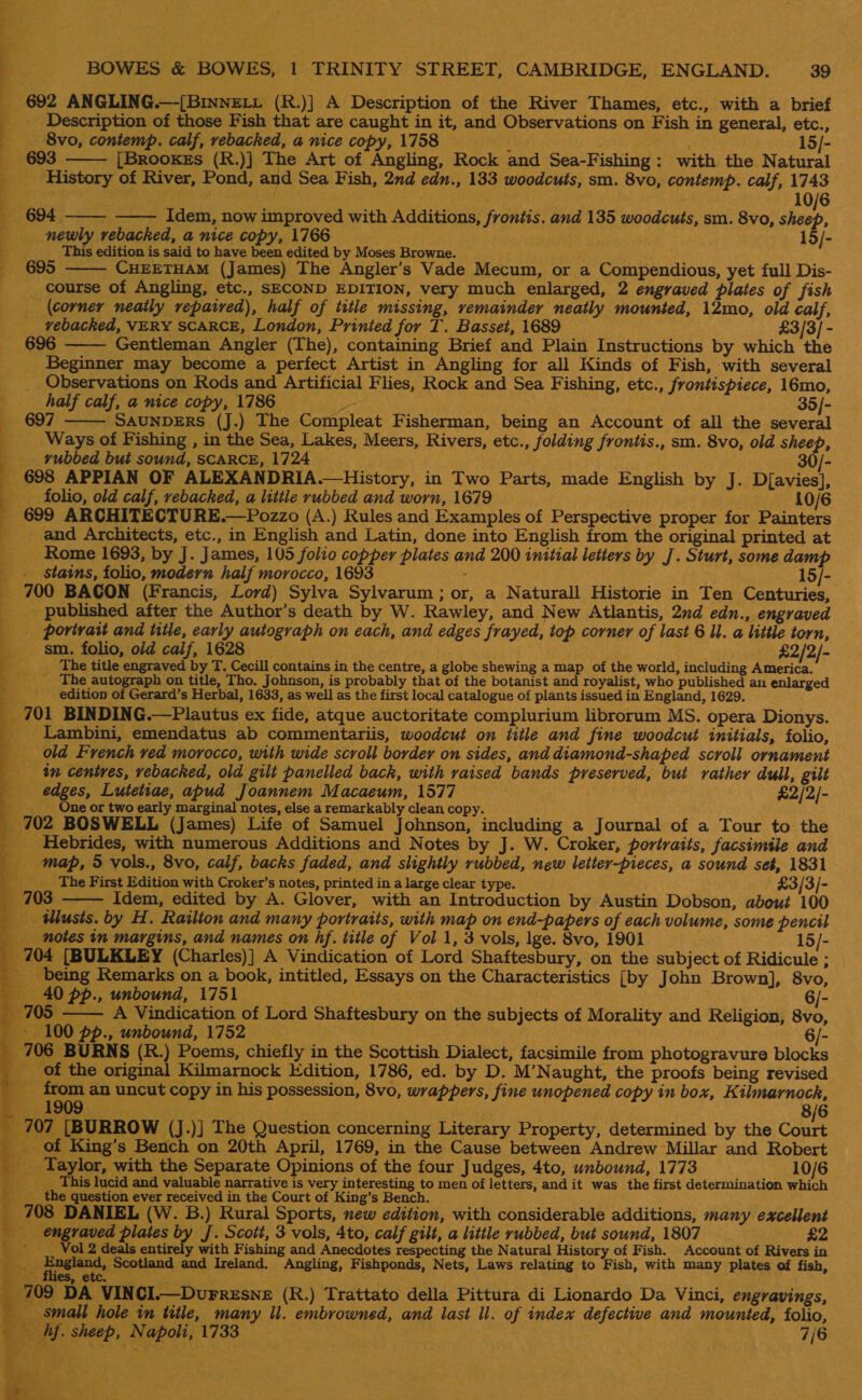 aa ; | _ 692 ANGLING.—[BinneELv (R.)] A Description of the River Thames, etc., with a brief 4 _ Description of those Fish that are caught in it, and Observations on Fish in general, etc., _ 8vo, contemp. calf, rebacked, a nice copy, 1758 — d nes 15/- 693 —— [Brookes (R.)] The Art of Angling, Rock and Sea-Fishing: with the Natural - History of River, Pond, and Sea Fish, 2nd edn., 133 woodcuts, sm. 8vo, contemp. calf, 1743 694 ——- —— Idem, now improved with Additions, frontis. and 135 woodcuts, sm. 8vo, eth   newly rebacked, a nice copy, 1766 as This edition is said to have been edited by Moses Browne. ¢ ; «695 CHEETHAM (James) The Angler’s Vade Mecum, or a Compendious, yet full Dis- course of Angling, etc., SECOND EDITION, very much enlarged, 2 engraved plates of fish (Corner neatly repaired), half of title missing, remainder neatly mounted, 12mo, old calf, _ vebacked, VERY SCARCE, London, Prinied for T. Basset, 1689 £3/3/ - 696 Gentleman Angler (The), containing Brief and Plain Instructions by which the Beginner may become a perfect Artist in Angling for all Kinds of Fish, with several Observations on Rods and Artificial Flies, Rock and Sea Fishing, etc., frontispiece, 16mo,   half calf, a nice copy, 1786 in . 35/- 697 SAUNDERS (J.) The Compleat Fisherman, being an Account of all the several _ Ways of Fishing , in the Sea, Lakes, Meers, Rivers, etc., folding frontis., sm. 8vo, old sheep, __ vubbed but sound, scaRCE, 1724 30/- 698 APPIAN OF ALEXANDRIA.—History, in Two Parts, made English by J. D[avies], folio, old calf, rebacked, a little rubbed and worn, 1679 10/6 699 ARCHITECTURE.—Pozzo (A.) Rules and Examples of Perspective proper for Painters _and Architects, etc., in English and Latin, done into English from the original printed at _ Rome 1693, by J. James, 105 folio copper plates and 200 initial letters by J. Sturt, some damp . stains, folio, modern half morocco, 1693 ; | — IS/- _ 700 BACON (Francis, Lord) Sylva Sylvarum ; or, a Naturall Historie in Ten Centuries, _ published after the Author’s death by W. Rawley, and New Atlantis, 2nd edn., engraved . ~porivait and title, early autograph on each, and edges frayed, top corner of last 6 ll. a little torn, sm. folio, old calf, 1628 __ } — £2/2/- 4 __ The title engraved by T. Cecill contains in the centre, a globe shewing a map of the world, including America. The autograph on title, Tho. Johnson, is probably that of the botanist and royalist, who published an enlarged “S _ edition of Gerard’s Herbal, 1633, as well as the first local catalogue of plants issued in England, 1629. _ 701 BINDING.—Plautus ex fide, atque auctoritate complurium librorum MS. opera Dionys. _ Lambini, emendatus ab commentariis, woodcut on title and fine woodcut initials, folio, _ old French ved morocco, with wide scroll border on sides, and diamond-shaped scroll ornament tn centres, vebacked, old gilt panelled back, with raised bands preserved, but rather dull, gilt edges, Lutetiae, apud Joannem Macaeum, 1577 £2/2/- ____ Qne or two early marginal notes, else a remarkably clean copy. _ 702 BOSWELL (James) Life of Samuel Johnson, including a Journal of a Tour to the _ Hebrides, with numerous Additions and Notes by J. W. Croker, portraits, facsimile and _ map, 5 vols., 8vo, calf, backs faded, and slightly rubbed, new letter-pieces, a sound set, 1831 ____ The First Edition with Croker’s notes, printed in a large clear type. : £3/3/- 703, Idem, edited by A. Glover, with an Introduction by Austin Dobson, about 100 ilusts. by H. Railton and many portraits, with map on end-papers of each volume, some pencil notes in margins, and names on hf. title of Vol 1, 3 vols, lge. 8vo, 1901 15/- 04 [BULKLEY (Charles)] A Vindication of Lord Shaftesbury, on the subject of Ridicule ; being Remarks on a book, intitled, Essays on the Characteristics [by John Brown], 8vo, 0 pp., unbound, 1751 ; : 6/- —— A Vindication of Lord Shaftesbury on the subjects of Morality and Religion, 8vo, 00 pp. unbound, 1752 6/ - | BURNS (R.) Poems, chiefly in the Scottish Dialect, facsimile from photogravure blocks f the original Kilmarnock Edition, 1786, ed. by D. M’Naught, the proofs being revised s : m an uncut copy in his possession, 8vo, wrappers, fine unopened copy in box, Kilmarnock, _ 19 | 8/6 7   Tee ee ee ee                    5 707 [BURROW (J.)] The Question concerning Literary Property, determined by the Court _ of King’s Bench on 20th April, 1769, in the Cause between Andrew Millar and Robert _ Taylor, with the Separate Opinions of the four Judges, 4to, unbound, 1773 10/6 ___ This lucid and valuable narrative is very interesting to men of letters, andit was the first determination which ___the question ever received in the Court of King’s Bench. _ 708 DANIEL (W. B.) Rural Sports, new edition, with considerable additions, many excellent engraved plates by J. Scott, 3 vols, 4to, calf gilt, a little rubbed, but sound, 1807 £2 Bat _ Vol 2 deals entirely with Fishing and Anecdotes respecting the Natural History of Fish. Account of Rivers in i. fer re euaed. and Ireland. Angling, Fishponds, Nets, Laws relating to Fish, with many plates of fish, _ 709 DA VINCI.—Durresne (R.) Trattato della Pittura di Lionardo Da Vinci, engravings, small hole in title, many ll. embrowned, and last Il. of index defective and mounted, folio, hf. sheep, Napoli, 1733 7/6 bY Pak a's. Re “Se     or 