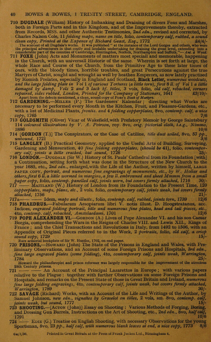 710 DUGDALE (William) History of Imbanking and Draining of divers Fens and Setakinny both in Foreign Parts and in this Kingdom, and of the Improvements thereby, extracted from Records, MSS. and other Authentic Testimonies, 2nd edn., revised and corrected, by | Charles Nalson Cole, 11 folding maps, name on title, folio, contemporary calf, rubbed, : @ sound clean copy, Printed at the Expence of Richard Geast, ‘Bsgy ATi is fA/Al-- The scarcest of all Dugdale’s works. It was published “‘ at the instance of the Lord Gorges and often ‘who were the principal adventurers in that costly and laudable undertaking for draining the great level, extending into a considerable part of the counties of Cambridge, Huntingdon, Norfolk, Northampton and Suffolk.’”. _. Ant. a Wood. 711 FOXE (John) Acts and Monuments of matters most ‘speciall and memorable, happening — in the Church, with an universall Historie of the same. Wherein is set forth at large, the © whole Race and Course of the Church, from the Primitive Age to these later times of - ours, with the bloody ‘times, horrible troubles, and great Persecutions against the true Martyrs of Christ, sought and wrought as well by heathen Emperors, as now lately practised by Romish Prelates, especially in England and Scotland, Black Letter, numerous woodcuts, and the large folding plate in Vol 1 of various Tortures (a little torn), first 8 U. of Vol 1 a little damaged by damp, Vols 2 and 3 lack hf. titles, 3 vols, folio, old calf, rebacked, ‘corners vepaived, sides rubbed, London, Printed for the ‘Company of Stationers, 1641 a Bacih\icm Apart from the defects mentioned, a clean, sound copy of Foxe’s Book of Martyrs. — 712 GARDENING.—MILLER (P. ) ‘The Gardeners’ -Kalendar ; dikebtiae shia ae are. necessary to be performed every Month in the Kitchen, F. ruit, and Pleasure-Gardens, etc., he a list of Medicinal Plants, frontis. and 4 folding copperplates, 8vo, rigeeteef calf, a nice y, 1765 7/6 713 GOLDSMITH (Oliver) Vicar of Wakefield, with Prefatory. Memoir by George bairedaty, ‘ 114 coloured illustrations By 27 AY Resend rie 8vo, Pyle pin cloth, $. é. 8: &lt;&gt; fiaterint 4 1886 10/6 714 [GORDON (T.)] The Conspirators, or the Casé of Catiline, title dust soiled, 8v0, 87 PP» Suh, unbound, UFZL I SARS) 1s RS 3/6 715 LANGLEY (B.) Practical Geometry,. applied to the Useful Arts oft Building, Surveying, : Gardening and Mensuration, 40 fine folding re (should be ed? folio, dap ner SE it ary calf, joints a little cracked, but sound, 1726 —-25/- 4 716 LONDON. (Sir W.) History of St. Pauls’ Cathedral from its. E oindatibir [with] f a Continuation, setting forth what was done in the Structure of the New Church to the — year 1685, etc., 2nd edn., enlarged,with the Life of the Author, written by himself, LARGE — PAPER COPY, portrait, and numerous fine, engravings of monuments, etc., by W. Hollar and — others, first 6 l.a little wormed in margins, a few ll. embrowned and sheet Mr mmm from asmall — : BF ak copy, folio, contemp. panelled calf, joints worn, but covers firmly attached,1716 —30/- MAITLAND (W.) History of London from its Foundation to the Present yey 120 Le MST maps, plans, eic., 2 vols, folio, contemporary calf, joints weak, but covers ‘Si my attached, 1756 giakfe 717A: —— Idem, maps and tilusts., folio, contemp. calf, rubbed, joints any 1739 — 718 PHAEDRUS.—Fabularum Aesopiarum libri V. notis illust. D. Hoogstratanus, acc Indices, engraved folding portrait, ttle and numerous eit ari a eal ised tat Estee etc., - Ato, contemp. calf, rebacked, Amstelaedami, 1701 peave aN 126 5: 719 POPE ALEXANDER VI. Sar Borgia, comprehending the Wars in the Reicha of Ghee VILL. bau ‘Lewis IL, Kings hi. France ; and the Chief Transactions and Revolutions in Italy, from 1492 to 1506, with an © Appendix of Original Pieces referred to in. the Nafegae) 2 arena folio, old. Alek te @ crisp hn sound copy, 1729 y toa ae any Rare armorial bookplate of Sir W. Hustler, 1702, « on end REO 720 PRISONS,—Howarp (John) The State of the ater, in mere | ae Wales, with Pr liminary Observations, and an Account of some Foreign Prisons and Hospitals, 3rd ed: fine large engraved plates (some folding), 4to, sai at Laat 4 calf, Jonni Pree W ‘aren he 1784 q ess Howard the philanthropist and prison teformer was largely responsible : for the improvement of the atrocious _ ‘¢- 18th Century prisons. i 721 An Account of the Principal Lazarettos in Europe ; with various ‘papers relative to the Plague: together with further Observations on some Foreign Prisons and Hospitals, and remarks on the Present State of those in Great Britain and Ireland, numerous — fine large folding engravings, 4to, ing tse scutsss’ calf, ee weak, but covers firmly attached, Warrington, 1789 30/- - 722 SAVAGE (Richard) Works, with an Account of the Life and ‘Writings of the Author, by ; Samuel Johnson, new edn., vignettes by Gravelot on titles, m vols, sm. 8vo, contemp calf, joints weak, but sound, 1777 723 SHOOTING.—[AcrTon (John)] Essay on Shooting : isan Methods of Forging, orin and Dressing Gun Barrels, Instructions on the Art of Shooting, etc., ey edn., 8vo, half calj ~        oe a rij         (1791 a lj 724 —— Epix (G.) Treatise on English Shooting, with necessary Observations forthe young. if ‘Sportsman, 8vo, 23 pp., half calf, with numerous blank leaves at end, a n Sie 197% 3 8/6  6m/1/36, Printed in Great Britain at the Press of Frank Juckes Ltd. Bimingham 4 4