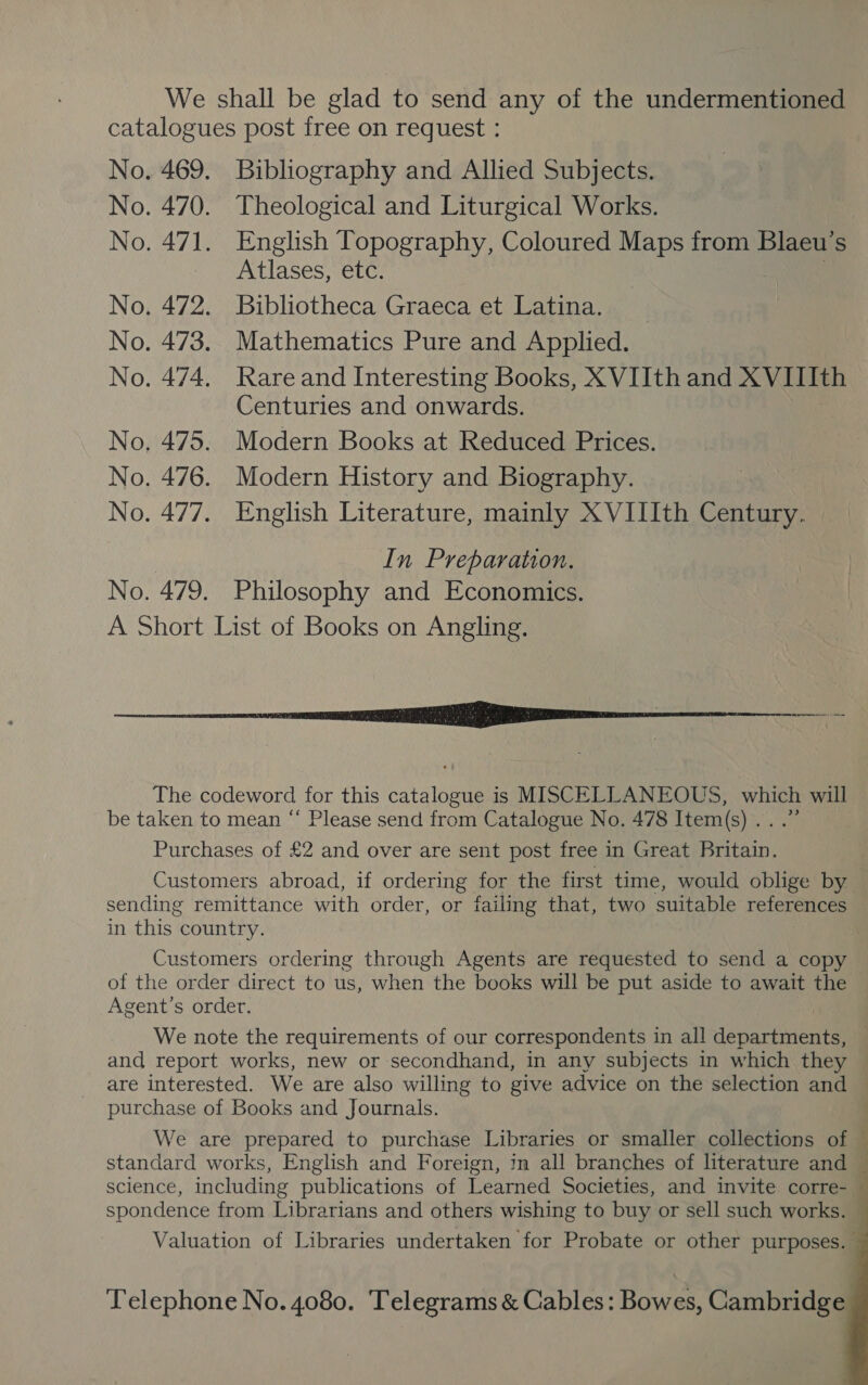 We shall be glad to send any of the undermentioned catalogues post free on request : No. 469. Bibliography and Allied Subjects. No. 470. Theological and Liturgical Works. No. 471. English Topography, Coloured Maps from Blaeu’s Atlases, etc. No. 472. Bibliotheca Graeca et Latina. No. 473. Mathematics Pure and Applied. No. 474. Rare and Interesting Books, XVIIth and XVIIIth Centuries and onwards. No. 475. Modern Books at Reduced Prices. No. 476. Modern History and Biography. No. 477. English Literature, mainly X VIIIth Century. In Preparation. No. 479. Philosophy and Economics. A Short List of Books on Angling. NN EE The codeword for this catalan is MISCELLANEOUS, which will be taken to mean “ Please send from Catalogue No. 478 Item(s vi Purchases of £2 and over are sent post free in Great Bee Customers abroad, if ordering for the first time, would oblige by sending remittance with order, or failing that, two suitable references in this country. Customers ordering through Agents are requested to send a copy of the order direct to us, when the books will be put aside to await the Agent’s order. We note the requirements of our correspondents in all deparevent™ and report works, new or secondhand, in any subjects in which they ~ are interested. We are also willing to give advice on the selection and — purchase of Books and Journals. ; We are prepared to purchase Libraries or smaller collections of standard works, English and Foreign, in all branches of literature and © science, including publications of Learned Societies, and invite corre- — spondence from Librarians and others wishing to buy or sell such works. Valuation of Libraries undertaken for Probate or other purposes.   Telephone No. 4080. Telegrams &amp; Cables: Bowes, Cambridge