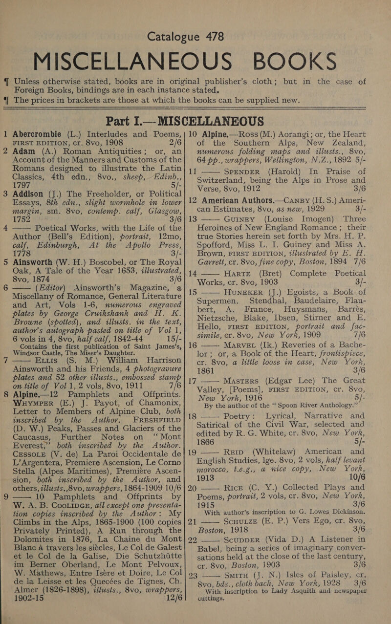 i Ne 4 WwW Abercrombie (L.) Interludes and Poems, FIRST EDITION, cr. 8vo, 1908 2/6 Adam (A.) Roman Antiquities; or, an Account of the Manners and Customs of the Romans designed to illustrate the Latin Classics, 4th edn., 8vo., sheep, Edinb., 1797 5/- Addison (J.) The Freeholder, or Political Essays, 8th edn., slight wormhole in lower margin, sm. 8vo, contemp. calf, Glasgow, 1752 #904 3/6 —— Poetical Works, with the Life of the Author (Bell’s Edition), portrait, 12mo, calf, Edinburgh, At the Apollo Press, 1778 - Ainsworth (W. H.) Boscobel, or The Royal Oak, A Tale of the Year 1653, illustrated, 8vo, 1874 3/6 (Editor) Ainsworth’s Magazine, a Miscellany of Romance, General Literature and Art, Vols 1-6, numerous engraved plates by George Cruikshank and H. Kk. Browne (spotted), and illusts. in the text, author's autograph pasted on title of Vol 1, 6 vols in 4, 8vo, half calf, 1842-44 15/- Contains the first publication of Saint James’s, Windsor Castle, The Miser’s Daughter. Ertis (S. M.) William MHarrison Ainsworth and his Friends, 4 photogravure plates and 52 other illusts., embossed stamp on title of Vol 1, 2 vols, 8vo, 1911 7/6 Alpine.—12 Pamphlets and Offprints. WHyMPER (E.) J. Payot, of Chamonix, Letter to Members of Alpine Club, both imscvibed by the Authov. FRESHFIELD (D. W.) Peaks, Passes and Glaciers of the Caucasus, Further Notes on ‘ Mont Everest,” both inscribed by the Author. CESSOLE (V. de) La Paroi Occidentale de L’Argentera, Premiere Ascension, Le Corno Stella (Alpes Maritimes), Premiere Ascen- sion, both inscribed by the Author, and others, illusts.,8vo, wrappers, 1864-1909 10/6 10 Pamphlets and Offprints by W. A. B. CooLinGE, all except one presenta- tion copies inscribed by the Author: My Climbs in the Alps, 1865-1900 (100 copies Privately Printed), A Run through the Dolomites in 1876, La Chaine du Mont Blanc a travers les siécles, Le Col de Galest et le Col de la Galise, Die Schutzhitte im Berner Oberland, Le Mont Pelvoux, W. Mathews, Entre Isére et Doire, Le Col de la Leisse et les Quecées de Tignes, Ch. Almer (1826-1898), iilusts., 8vo, wrappers, 1902-15 12/6    10 Alpine.—Ross (M.) Aorangi; or, the Heart of the Southern Alps, New Zealand, numerous folding maps and illusts., 8vo, 64 pp., wrappers, Wellington, N.Z., 1892 5/- SPENDER (Harold) In Praise of Switzerland, being the Alps in Prose and Verse, 8vo, 1912 3/6 12 American Authors.—Cansy (H.S.) Ameri- can Estimates, 8vo, as new, 1929 3/- GuINEY (Louise Imogen) Three Heroines of New England Romance ; their true Stories herein set forth by Mrs. H. P. Spofford, Miss L. I. Guiney and Miss A. Brown, FIRST EDITION, tllustvated by E. H. Garrett, cr. 8vo, fine copy, Boston, 1894 7/6 14 HartTE (Bret) Complete Poetical Works, cr. 8vo, 1903 3/- 1]  13    15 HUNEKER (J.) Egoists, a Book- of Supermen. Stendhal, Baudelaire, Flau- bert, &lt;A. France, Huysmans, Barrés, Nietzsche, Blake, Ibsen, Stirner and E. Hello, FIRST EDITION, portrait and fac- simile, cr. 8vo, New York, 1909 7/6 MarvEL (Ik.) Reveries of a Bache- lor; or, a Book of the Heart, frontispiece, cr. 8vo, a little loose in case, New York, 1861 3/6 Masters (Edgar Lee) The Great Valley, [Poems], FIRST EDITION, cr. 8vo, New York, 1916 5/- By the author of the ‘‘ Spoon River Anthology.” Poetry: Lyrical, Narrative and Satirical of the Civil War, selected and edited by R. G. White, cr. 8vo, New York, 1866 5/- Reip (Whitelaw) American and English Studies, lge. 8vo, 2 vols, half levant morocco, t.é.g., a nice copy, New York, 1913 10/6 Rice (C. Y.) Collected Plays and Poems, portrait, 2 vols, cr. 8vo, New York, 1915 3/6 With author’s inscription to G. Lowes Dickinson. ScHULZE (E. P.) Vers Ego, cr. 8vo, Boston, 1918 3/6 ScuDDER (Vida D.) A Listener in Babel, being a series of imaginary conver- sations held at the close of the last century, cr. 8vo, Boston, 1903 3/6 931 is SyrtH (J. N.)rdsles of, Paisleyy..cn, 8vo, bds., cloth back, New York, 1928 3/6 With inscription to Lady Asquith and newspaper cuttings. . 16  WA  18  19  20   21 22 