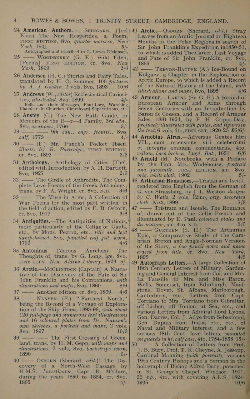 24 American Authors. — SPINGARN (Joel Elias) The New Hesperides, a Poem, FIRST EDITION, 8vo, quarter morocco, New York, 1901 5/- Autographed and inscribed to G. Lowes Dickinson,  25 WoopBERRY (G. E.) Wild Eden, [Poems], FIRST EDITION, cr. 8vo, New York, 1899 2/6 26 Andersen (H. C.) Stories and Fairy Tales, translated by H. O. Sommer, 100 pictures by A. J. Gaskin, 2 vols, 8vo, 1893 = 10/6 27 Andrews (W., editor) Ecclesiastical Curiosi- ties, illustrated, 8vo, 1899 4/- Bells and their Messages, Font-Lore, Watching Chambers in Churches, Churchyard Superstitions, etc. 28 Anstey (C.) The New Bath Guide, or Memoirs of the B—r—d Family, 3rd edn., 8vo, wrappers, 1766 5/- 29 —— —— Yth edn., engr. frontis., 8vo, calf, 1773 4/- 30 —— (F.) Mr. Funch’s Pocket Ibsen, tllusts. by B. Partridge, FIRST EDITION, cr. 8vo, 1893 3/6 31 Anthology.—Anthology of Cities (The), edited with Introduction, by A. H. Bartlett, 8vo, 1927 2/6 The Girdle of Aphrodite, The Com- plete Love-Poems of the Greek Anthology, trans. by F. A. Wright, cr. 8vo, N.p. 3/6 — The Muse in Arms, A Collection of War Poems for the most part written in the field of action, edited by E. B. Osborn, cr. 8vo, 1917 3/6  32 33  more particularly of the Celtae or Gauls, etc., by Mons. Pezron, etc., ttle and text dampstained, 8vo, panelled calf gilt, worn, 1706 4/6 35 Antoninus (Marcus Aurelius) The Thoughts of, trans. by G. Long, lge. 8vo, FINE copy, New Aldine Line. 1923 5/- 36 Aretie—McCiintock (Captain) A Naira- tive of the Discovery of the Fate of Sir John Franklin and his Companions, with illustrations and maps, 8vo, 1860 8/6 37 —— Another edition, cr. 8vo, 1869 4/6 38 NANSEN (F.) ‘“‘ Farthest North,”  being the Record of a Voyage of Explora- tion of the Ship Fram, 1893-96, with about 120 frll-page and numerous text illustrations and 16 ae plates from Dr. Nansen’s own sketches, a portrait and maps, 2 vols, 8vo, 1897 10/6 The First C rossing of Green- land, trans. by H. M. Gepp, with maps and illustrations, 2 vols, 8vo, backstrips worn, 1890 6/- OsBoRN (Sherard, edit.)] The Dis- covery of a North-West Passage by H.M.S. Investigatov, Capt. R. M’Clure, during the years 1850 to 1854, cr. 8vo, 1865 4 /-   39  40 41 Aretic.—OsBorn (Sherard, edit.) Stray Leaves from an Arctic Journal or Eighteen Months in the Polar Regions in search of Sir John Franklin’s Expedition in1850-51, to which is added The Career, Last Voyage and Fate of Sir John Franklin, cr. 8vo, 1865 4/- TREVOR-BATTYE (A.) Ice-Bound on Kolguev, a Chapter in the Exploration of Arctic Europe, to which is added a Record of the Natural History of the Island, with illustrations and maps, 8vo, 1895 4/6 43 Armour.—Lakina (Sir G. F.) A Record of European Armour and Arms through Seven Centuries,with an Introduction by Baron de Cosson, and a Record of Armour Sales, 1881-1924, by F. H. Cripps-Day, profusely illustrated with plates, and figuresin the text,6 vols, 4to, FINE SET, 1920-25 £6/6/- 44 Arnobius Afrus.—Adversus Gentes libri VIT., cum recensione viri celeberrimi et integris omnium commentariis, 4to, vellum, back broken, Lugd. Bat.,1651 6/6 45 Arnold (M.) Notebooks, with a Preface by the Hon. Mrs. Wodehouse, portrait and facsimile, FIRST EDITION, sm. 8vo, ovig. white cloth, 1902 5/- 46 Arthurian Romances.—Tristan and Iseult, rendered into English from the German of G. von Strassburg, by J. L. Weston, designs by C. Watts, 2 vols, 12mo, orig. decorated cloth, Nutt, 1899 7/6 Tristram and Isoude, The Romance of, drawn out of the Celtic-French and illuminated by E. Paul, colouved plates and decorations, sm. 4to, N.D. 3/6 GuRTEEN (S. H.) The Arthurian Epic, a Comparative Study of the Cam- brian, Breton and Anglo-Norman Versions of the Story, a few pencil notes and name evased from title, cr. 8vo, New York, 1895 4/6 49 Autograph Letters.—_-A large Collection of 18th Century Letters of Military, Garden- ing and General Interest from Col. and Mrs. La Fausille to Mrs. and Miss Baron, Wells, Somerset, from Edinburgh, Maid- stone,, Dover, St. Albans, Marlborough, Canterbury, etc., Letters from Capt. Torriano to Mrs. Torriano from Gibraltar, off Lisbon, off Toulon, at Sea, etc., and various Letters from Admiral Lord Lyons,  42  47 48  Naval and Military interest, and a few curious 18th Cent. love letters, mounted on guards in hf. calf case, 4to, 1754-1858 15/- 50 A Collection of Letters from Prof.  Cardinal Manning (with portrait), 19th Century Bishops and a Sermon in the holograph of Bishop Alfred Bury, preached in St. George’s Chapel, Windsor, 1901, 22 pp., 4to, with covering A.L.S., 1824- 1905 ~ 10/6 