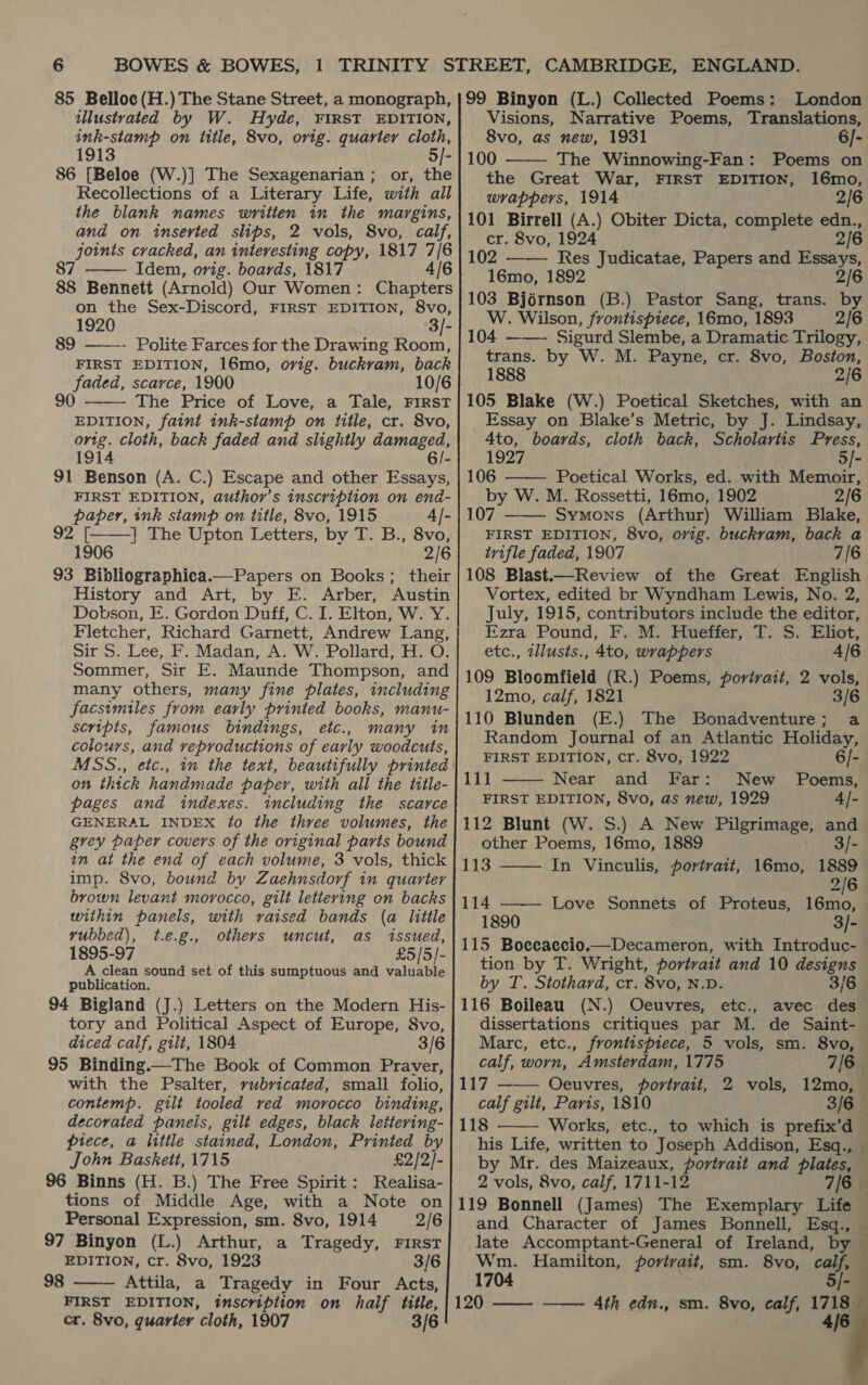 illustvated by W. Hyde, FIRST EDITION, ink-stamp on iittle, 8vo, orig. quarter cloth, 1913 5/- 86 [Beloe (W.)] The Sexagenarian ; or, the Recollections of a Literary Life, with all the blank names written im the margins, and on inserted slips, 2 vols, 8vo, calf, joints cracked, an interesting copy, 1817 7/6 87 Idem, ovig. boards, 1817 4/6  on the Sex-Discord, FIRST EDITION, 8vo, 1920 3/- 89 ——- Polite Farces for the Drawing Room, FIRST EDITION, 16mo, orig. buckram, back faded, scarce, 1900 10/6 90 The Price of Love, a Tale, FIRST EDITION, faint ink-stamp on title, cr. 8vo, orig. cloth, back faded and slightly damaged, 1914 6/- 91 Benson (A. C.) Escape and other Essays,  paper, ink stamp on title, 8vo, 1915 SZi 1 | The Upton Letters, by T. B., 8vo, 1906  Dobson, E. Gordon Duff, C. I. Elton, W. Y. Fletcher, Richard Garnett, Andrew Lang, scripts, famous bindings, colours, and veproductions of early woodcuts, pages and indexes. including the scarce am at the end of each volume, 3 vols, thick brown levant morocco, gilt lettering on backs within panels, with vaised bands (a little yvubbed), t.e.g., others uncut, as issued, 1895-97 £5/5/- A clean sound set of this sumptuous and valuable publication. tory and Political Aspect of Europe, 8vo, diced calf, gilt, 1804 3/6 95 Binding.—The Book of Common Praver, with the Psalter, vubricated, small folio, contemp. gilt tooled ved morocco binding, decorated paneis, gilt edges, black lettering- piece, a little stained, London, Printed by John Baskett, 1715 £2/2/- 96 Binns (H. B.) The Free Spirit: Realisa- tions of Middle Age, with a Note on Personal Expression, sm. 8vo, 1914 2/6 97 Binyon (L.) Arthur, a Tragedy, FIRST EDITION, cr. 8vo, 1923 3/6 Attila, a Tragedy in Four Acts, FIRST EDITION, inscription on half title, cr. 8vo, quarter cloth, 1907 3/6  98 Visions, Narrative Poems, Translations, 8vo, as new, 1931 6/- The Winnowing-Fan: Poems on the Great War, FIRST EDITION, 16mo, wrappers, 1914 2/6  cr. &amp;8vo, 1924 2/6 102 Res Judicatae, Papers and Essays, 16mo, 1892 2/6 103 Bjérnson (B.) Pastor Sang, trans. by W. Wilson, frontispiece, 16mo, 1893 2/6 104 ——- Sigurd Slembe, a Dramatic Trilogy, trans. by W. M. Payne, cr. 8vo, Boston, 1888 2/6 105 Blake (W.) Poetical Sketches, with an Essay on Blake’s Metric, by J. Lindsay, 4to, boards, cloth back, Scholartis Press, 1927 5/- 106 —— Poetical Works, ed. with Memoir, by W. M. Rossetti, 16mo, 1902 2/6 107 Symons (Arthur) William Blake, FIRST EDITION, 8vo, orig. buckram, back a trifle faded, 1907 7/6 108 Blast.—Review of the Great English Vortex, edited br Wyndham Lewis, No. 2, July, 1915, contributors include the editor, Ezra Pound, F. M. Hueffer, T. S. Eliot, etc., illusts., 4to, wrappers 4/6 109 Blocmfield (R.) Poems, portrait, 2 vols, 12mo, calf, 1821 3/6 110 Blunden (E.) The Bonadventure; a Random Journal of an Atlantic Holiday,     FIRST EDITION, cr. 8vo, 1922 6/- 111 Near and Far: New Poems, FIRST EDITION, 8vo, as new, 1929 4/- 112 Blunt (W. S.) A New Pilgrimage, and other Poems, 16mo, 1889 : 1 B]- 113 In Vinculis, portrait, 16mo, 1889  2/6 114 —— Love Sonnets of Proteus, 16mo, 1890 3/- 115 Boceaccio.— Decameron, with Introduc- tion by T. Wright, portrait and 10 designs by T. Stothard, cr. 8vo, N.D. 3/ 116 Boileau (N.) Ocuvres, etc., avec des dissertations critiques par M. de Saint- Marc, etc., frontispiece, 5 vols, sm. 8vo, calf, worn, Amsterdam, 1775 7/6 117 Oeuvres, portrait, 2 vols, 12mo, calf gilt, Paris, 1810 3/6 — 118 Works, etc., to which is prefix’d — his Life, written to Joseph Addison, Esq., — by Mr. des Maizeaux, portrait and plates, — 2 vols, 8vo, calf, 1711-12 7/6 119 Bonnell (James) The Exemplary Life — and Character of James Bonnell, Esq., late Accomptant-General of Ireland, by Wm. Hamilton, portrait, sm. 8vo, calf, 1704 5/-   =  