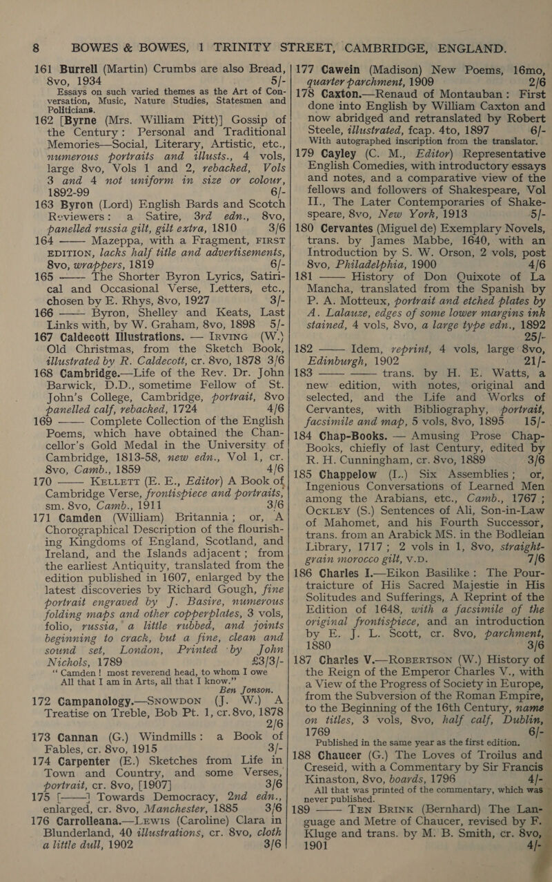 8vo, 1934 5]- Essays on such varied themes as the Art of Con- versation, Music, Nature Studies, Statesmen and Politicians. 162 [Byrne (Mrs. William Pitt)] Gossip of the Century: Personal and Traditional Memories—Social, Literary, Artistic, etc., numerous portraits and illusts., 4 vols, large 8vo, Vols 1 and 2, vebacked, Vols 3 and 4 not uniform in size or colour, 1892-99 163 Byron (Lord) English Bards and Scotch Reviewers: a Satire, 3rd edn., 8vo, panelled russia gilt, gilt extra, 1810 3/6 164 ——— Mazeppa, with a Fragment, FIRST EDITION, lacks half title and advertisements, 8vo, wrappers, 1819 6/- 165 The Shorter Byron Lyrics, Satiri- cal and Occasional Verse, Letters, etc., chosen by E. Rhys, 8vo, 1927 3/- 166 Byron, Shelley and Keats, Last Links with, by W. Graham, 8vo, 1898 5/- 167 Caldecott Illustrations. — Irvine (W.. Old Christmas, from the Sketch Book, illustrated by R. Caldecott, cr. 8vo, 1878 3/6   Barwick, D.D., sometime Fellow of St. John’s College, Cambridge, portrait, 8vo panelled calf, rebacked, 1724 4/6 169 ——— Complete Collection of the English Poems, which have obtained the Chan- cellor’s Gold Medal in the University of Cambridge, 1813-58, new edn., Vol 1, cr. 8vo, Camb., 1859 4/6 170 KE.LLeETT (E. E., Editor) A Book of Cambridge Verse, frontispiece and portraits, sm. 8vo, Camb., 1911 3/6 171 Camden (William) Britannia; or, A Chorographical Description of the flourish- ing Kingdoms of England, Scotland, and Ireland, and the Islands adjacent; from the earliest Antiquity, translated from the edition published in 1607, enlarged by the latest discoveries by Richard Gough, fine portrait engraved by J. Basive, numerous folding maps and other copperplates, 3 vols, folio, vussia, a little rubbed, and joints beginning to crack, but a fine, clean and sound set, London, Printed ‘by John Nichols, 1789 £3/3/- ‘‘Camden! most reverend head, to whom I owe All that I am in Arts, all that I know.” Ben Jonson.  172 Campanology.— SNOWDON ‘ Treatise on Treble, Bob Pt. 1, cr.8vo, ‘1878 2/6 173 Cannan (G.) Windmills: a Book of Fables, cr. 8vo, 1915 3/- 174 Carpenter (E.) Sketches from Life in Town and Country, and some Verses, portrait, cr. 8vo, [1907] 3/6 17S: |: 1 Towards Democracy, 2nd edn., enlarged, cr. 8vo, Manchester, 1885 3/6 176 Carrolleana.— Lewis (Caroline) Clara in Blunderland, 40 illustrations, cr. 8vo, cloth a little dull, 1902 3/6  quarter parchment, 1909 2/6 178 Caxton.—Renaud of Montauban: First done into English by William Caxton and now abridged and retranslated by Robert Steele, illustrated, fcap. 4to, 1897 6/- With autographed inscription from the translator. 179 Cayley (C. M., Editor) Representative English Comedies, with introductory essays and notes, and a comparative view of the fellows and followers of Shakespeare, Vol II., The Later Contemporaries of Shake- speare, 8vo, New York, 1913 5/]/- 180 Cervantes (Miguel de) Exemplary Novels, trans. by James Mabbe, 1640, with an Introduction by S. W. Orson, 2 vols, post 8vo, Philadelphia, 1900 4/6 181 History of Don Quixote of La Mancha, translated from the Spanish by P. A. Motteux, portrait and etched plates by A. Lalauze, edges of some lower margins ink stained, 4 vols, 8vo, a large type edn., 1892   25/- 182 Idem, veprint, 4 vols, large’ 8vo, Edinburgh, 1902 21/- trans. by H. E. Watts, a new edition, with notes, original and selected, and the Life and Works of Cervantes, with Bibliography, portrait, facsimile and map, 5 vols, 8vo, 1895.15 /- . 184 Chap-Books. — Amusing Prose Chap- Books, chiefly of last Century, edited by R. H. Cunningham, cr. 8vo, 1889 3/6 185 Chappelow (I..) Six Assemblies; or, Ingenious Conversations of Learned Men among the Arabians, etc., Camb., 1767,; OcKLEY (S.) Sentences of Ali, Son-in-Law | of Mahomet, and his Fourth Successor, trans. from an Arabick MS. in the Bodleian Library, 1717; 2 vols in 1, 8vo, straight- grain morocco gilt, V.D. 7/6 186 Charles I.—Eikon Basilike: The Pour- traicture of His Sacred Majestie in His Solitudes and Sufferings, A Reprint of the Edition of 1648, with a facsimile of the original frontispiece, and an introduction by E. J. L. Scott, cr. 8vo, parchment, 1880 — 3/6 187 Charles V.cRoBrErtson (W.) History of the Reign of the Emperor Charles V., with a View of the Progress of Society in Europe, ~ from the Subversion of the Roman Empire, to the Beginning of the 16th Century, name — on titles, 3 vols, 8vo, half calf, Dublin, — 1769 6/- Published in the same year as the first edition. 188 Chaucer (G.) The Loves of Troilus and — Creseid, with a Commentary by Sir Francis — Kinaston, 8vo, boards, 1796 4]- All that was printed of the commentary, which was — never published. 189 TEN Brink (Bernhard) The Lan- guage and Metre of Chaucer, revised by F. Kluge and trans. by M. B. Smith, cr. 8vo, 1901 4|       