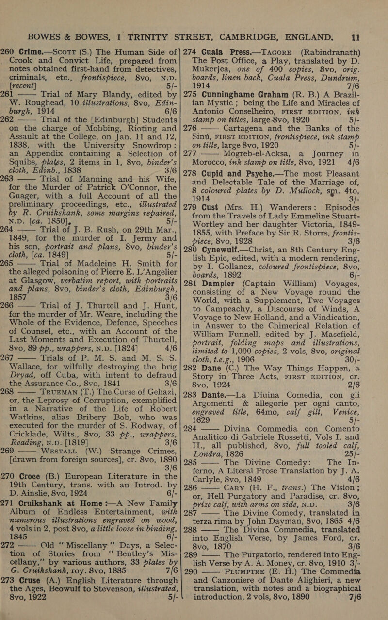 _ Crook and Convict Life, prepared from notes obtained first-hand from detectives, criminals, etc., frontispiece, 8vo, N.D. [recent] 5/- Trial of Mary Blandy, edited by W. Roughead, 10 illustrations, 8vo, Edin- burgh, 1914 6/6 262 Trial of the [Edinburgh] Students on the charge of Mobbing, Rioting and Assault at the College, on Jan. 11 and 12, 1838, with the University Snowdrop: an Appendix containing a Selection of Squibs, plates, 2 items in 1, 8vo, binder’s cloth, Edinb., 1838 3/6 263 Trial of Manning and his Wife, for the Murder of Patrick O’Connor, the Guager, with a full Account of all the preliminary proceedings, etc., illustrated by R. Cruikshank, some margins repaired, N.D. [ca. 1850], 5/- 264 Trial of J. B. Rush, on 29th Mar., 1849, for the murder of I. Jermy and his son, portrait and plans, 8vo, binder’s cloth, [ca. 1849] 5/- 265 Trial of Madeleine H. Smith for the alleged poisoning of Pierre E. L’ Angelier at Glasgow, verbatim report, with poriraits and plans, 8vo, binder’s cloth, Edinburgh, 1857 3/6 266 Trial of J. Thurtell and J. Hunt, for the murder of Mr. Weare, including the Whole of the Evidence, Defence, Speeches of Counsel, etc., with an Account of the Last Moments and Execution of Thurtell, 8vo, 89 pp., wrappers, N.D. [1824} 4/6 267 PreewoteP wi... Siand »M:; S.7/S. Wallace, for wilfully destroying the brig Dryad, off Cuba, with intent to defraud the Assurance Co., 8vo, 1841 3/6 268 TRUEMAN (T.) The Curse of Gehazi, or, the Leprosy of Corruption, exemplified in a Narrative of the Life of Robert Watkins, alias Bribery Bob, who was executed for the murder of S. Rodway, of Cricklade, Wilts., 8vo, 33 pp., wrappers, Reading, N.D. [1819] 3/6         269 WESTALL (W.) Strange Crimes, [drawn from foreign sources], cr. 8vo, 1890 3/6 270 Croce (B.) European Literature in the 19th Century, trans. with an Introd. by D. Ainslie, 8vo, 1924 6/- 271 Cruikshank at Home :—A New Family Album of Endless Entertainment, with numerous illustrations engraved on wood, 4 vols in 2, post 8vo, a little loose in binding, 1845 6/- 272 Old ‘‘ Miscellany ’’ Days, a Selec- tion of Stories from ‘“ Bentley’s Mis- cellany,” by various authors, 33 plates by G. Cruikshank, roy. 8vo, 1885 7/6 273 Cruse (A.) English Literature through the Ages, Beowulf to Stevenson, tllustrated, 8vo, 1922 5/-    11 (Rabindranath) The Post Office, a Play, translated by D. Mukerjea, one of 400 copies, 8vo, orig. boards, linen back, Cuala Press, Dundrum, 1914 7/6 275 Cunninghame Graham (R. B.) A Brazil- ian Mystic ; being the Life and Miracles of Antonio Conselheiro, FIRST EDITION, ink stamp on titles, large-8vo, 1920 5/- 276 Cartagena and the Banks of the Sint, FIRST EDITION, frontispiece, ink stamp   on title, large 8vo, 1920 5/- 277 Mogreb-el-Acksa, a Journey in Morocco, ink stamp on title, 8vo, 1921 4/6 278 Cupid and Psyche.—The most Pleasant and Delectable Tale of the Marriage of, 8 coloured plates by D. Mullock, smn. 4to, 1914 3/- 279 Cust (Mrs. H.) Wanderers: Episodes from the Travels of Lady Emmeline Stuart- Wortley and her daughter Victoria, 1849- 1855, with Preface by Sir R. Storrs, frontis- piece, 8vo, 1928 3/6 280 Cynewulf.—Christ, an 8th Century Eng- lish Epic, edited, with a modern rendering, by I. Gollancz, coloured frontispiece, 8vo, boards, 1892 6/- 281 Dampier (Captain William) Voyages, consisting of a New Voyage round the World, with a Supplement, Two Voyages to Campeachy, a Discourse of Winds, A Voyage to New Holland, and a Vindication, in Answer to the Chimerical Relation of William Funnell, edited by J. Masefield, portrait, folding maps and illustrations, lamited to 1,000 copies, 2 vols, 8vo, original cloth, t.e.g., 1906 30/- 282 Dane (C.) The Way Things Happen, a Story in Three Acts, FIRST EDITION, Cr. 8vo, 1924 2/6 283 Dante.—La Diuina Comedia, con gli Argomenti &amp; allegorie per ogni canto, engraved title, 64mo, calf gilt, Venice, 1629 5/- 284 Divina Commedia con Comento Analitico di Gabriele Rossetti, Vols I. and II., all published, 8vo, full tooled calf, Londra, 1826 25/- 285 The Divine Comedy: The In- ferno, A Literal Prose Translation by J. A. Carlyle, 8vo, 1849 4/6 286 Cary (H. F., trans.) The Vision ; or, Hell Purgatory and Paradise, cr. 8vo, prize calf, with arms on side, N.D. 3/6 287 The Divine Comedy, translated in terza rima by John Dayman, 8vo, 1865 4/6 288 The Divina Commedia, translated into English Verse, by James Ford, cr. 8vo, 1870 3/6 289 The Purgatorio, rendered into Eng- lish Verse by A. A. Money, cr. 8vo, 1910 3/- 290 PLuMPTRE (E. H.) The Commedia and Canzoniere of Dante Alighieri, a new translation, with notes and a biographical introduction, 2 vols, 8vo, 1890 7[6       