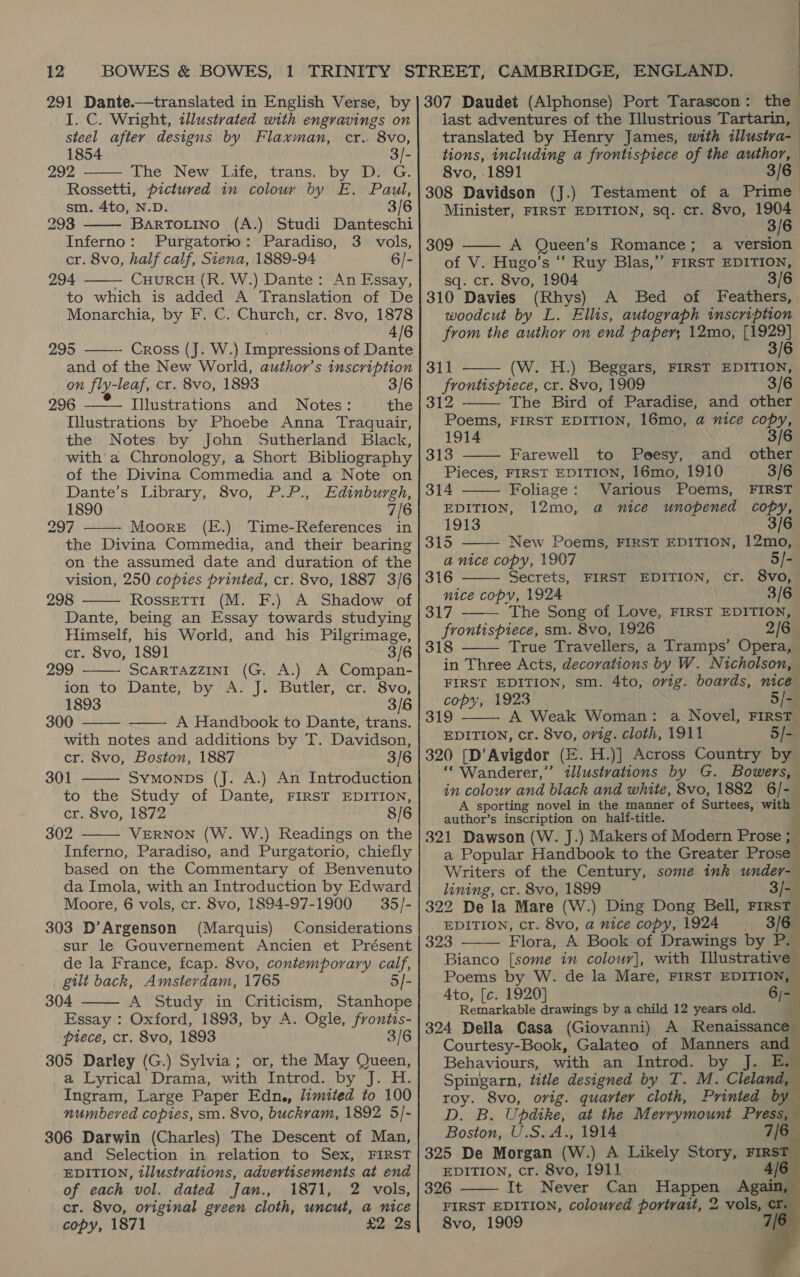 291 Dante.—translated in English Verse, by I. C. Wright, illustrated with engravings on  steel after designs by Flaxman, cr.. 8vo, 1854 3/- 292 The New’ Life; trans.” by MiG. Rossetti, pictured in colour by E. Paul, sm. 4to, N.D. 3/6 293 BarToLino (A.) Studi Danteschi Inferno: Purgatorio: Paradiso, 3 vols, cr. 8vo, half calf, Siena, 1889-94 6/- 294 — CHURCH (R. W.) Dante: An Essay, to which is added A Translation of De Monarchia, by F. C. Church, cr. 8vo, 1878 4/6 295 Cross (J. W.) Impressions of Dante and of the New World, author’s inscription       307 Daudet (Alphonse) Port Tarascon: the last adventures of the Illustrious Tartarin, translated by Henry James, with illustra-— tions, including a frontispiece of the author, 8vo, 1891 3/6 | 308 Davidson (J.) Testament of a Prime Minister, FIRST EDITION, sq. cr. 8vo, 1904  3/6 309 ——- A Queen’s Romance; a version of V. Hugo’s “ Ruy Blas,” FIRST EDITION, sq. cr. 8vo, 1904 3/6 310 Davies (Rhys) A Bed of Feathers, woodcut by L. Ellis, autograph inscription from the author on end paper; 12mo, [1929] 3/6  311 (W. H.) Beggars, FIRST EDITION,      on fly-leaf, cr. 8vo, 1893 3/6| frontispiece, cr. 8vo, 1909 3/6 296 Illustrations and Notes: the | 312 The Bird of Paradise, and other Illustrations by Phoebe Anna Traquair,| Poems, FIRST EDITION, 16mo, a nice copy, the Notes by John Sutherland Black,| 1914 3/6 with a Chronology, a Short Bibliography | 313 Farewell to Poesy, and éthied of the Divina Commedia and a Note on| Pieces, FIRST EDITION, 16mo, 1910 3/6 Dante’s Library, 8vo, P.P., Edinburgh, | 314 Foliage: Various Poems, FIRST 1890 7/6| EDITION, 12mo, a nice unopened copy, 297 - Moore (E.) Time-References in} 1913 3/6 the Divina Commedia, and their bearing | 315 New Poems, FIRST EDITION, 12mo, on the assumed date and duration of the| 4 nice copy, 1907 5/- vision, 250 copies printed, cr. 8vo, 1887 3/6} 316 Secrets, FIRST EDITION, cr. 8vo, 298 Rossett1 (M. F.) A Shadow of] ce copy, 1924 3/6 Dante, being an Essay towards studying Himself, his World, and his Pilgrimage, cr. 8vo, 1891 299 SCARTAZZINI (G. A.) A Compan- ion to Dante, by A. J. Butler, cr: 8vo, 1893 3/6 300 A Handbook to Dante, trans. with notes and additions by T. Davidson, cr. 8vo, Boston, 1887 3/6 301 Symonps (J. A.) An Introduction to the Study of Dante, FIRST EDITION, cr. 8vo, 1872 8/6 302 VERNON (W. W.) Readings on the Inferno, Paradiso, and Purgatorio, chiefly based on the Commentary of Benvenuto da Imola, with an Introduction by Edward Moore, 6 vols, cr. 8vo, 1894-97-1900 35/- 303 D’Argenson (Marquis) Considerations sur le Gouvernement Ancien et Présent de la France, fcap. 8vo, contemporary calf, gilt back, Amsterdam, 1765 5/- 304 A Study in Criticism, Stanhope Essay : Oxford, 1893, by A. Ogle, frontis- piece, cr. 8vo, 1893 3/6 305 Darley (G.) Sylvia; or, the May Queen, a Lyrical Drama, with Introd. by J. H. Ingram, Large Paper Edn., limited to 100 numbered copies, sm. 8vo, buckram, 1892 5/- 306 Darwin (Charles) The Descent of Man, and Selection in relation to Sex, FIRST EDITION, illustrations, advertisements at end of each vol. dated Jan., 1871, 2 vols, cr. 8vo, original green cloth, uncut, a nice copy, 1871 £2 2s       317 The Song of Love, FIRST EDITION, © [ee sm. 8vo, 1926 2/6. True Travellers, a Tramps’ Opera, in Three Acts, decorations by W. Nicholson, FIRST EDITION, sm. 4to, ovig. boards, nice copy, 1923 5/- - A Weak Woman: a Novel, FIRST EDITION, cr. 8vo, orig. cloth, 1911 5/- 320 [D’Avigdor (E. H.)] Across Country by ‘““ Wanderer,” illustvations by G. Bowers, in colour and black and white, 8vo, 1882 6/-— A sporting novel in the manner of Surtees, with © author’s inscription on half-title. 321 Dawson (W. J.) Makers of Modern Prose ; ! a Popular Handbook to the Greater Prose Writers of the Century, some ink under lining, cr. 8vo, 1899 3/- 322 De la Mare (W.) Ding Dong Bell, First EDITION, cr. 8vo, a nice copy, 1924 3/6 323 Flora, A Book of Drawings by P. Bianco [some in colour], with Illustrative Poems by W. de la Mare, FIRST EDITION, ; Ato, [c. 1920] cia Remarkable drawings by a child 12 years old. : 324 Della Casa (Giovanni) A Renaissance Courtesy-Book, Galateo of Manners and Behaviours, with an Introd. by J. E Spingarn, title designed by T. M. Cleland, roy. 8vo, orig. quarter cloth, Printed by D. B. Updike, at the Merrymount Press, Boston, U.S. A., 1914 7/6 325 De Morgan ore A Likely Story, FIRST EDITION, cr. 8vo, 1 4/ 326 It Nene Can Happen Again FIRST EDITION, coloured portrait, 2 vols, C1 8vo, 1909   319   2    