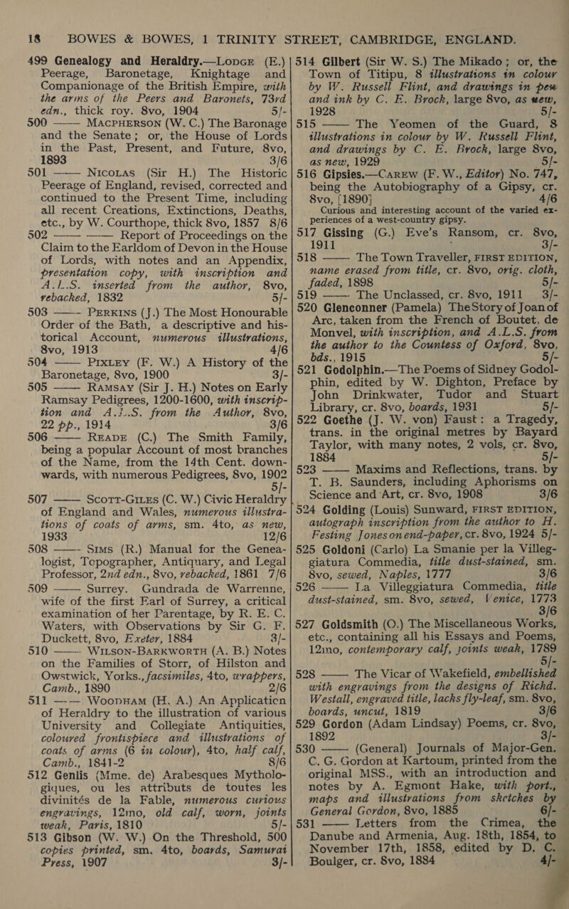 499 Genealogy and Heraldry.—LonceE (E.) Peerage, Baronetage, Knightage and Companionage of the British Empire, with the arms of the Peers and Baronets, 73rd edn., thick roy. 8vo, 1904 3/- 500 ——— MAcPHERSON (W. C.) The Baronage and the Senate; or, the House of Lords in the Past, Present, and I*uture, 8vo, 1893 3/6 501 — Nicotas (Sir H.) The Historic Peerage of England, revised, corrected and continued to the Present Time, including all recent Creations, Extinctions, Deaths, etc., by W. Courthope, thick 8vo, 1857 8/6 902 Report of Proceedings on the Claim to the Earldom of Devon in the House of Lords, with notes and an Appendix, presentation copy, with inscription and    A.1.S. inserted from the author, 8vo, vebacked, 1832 5/- 503 ——- PrErRkins (J.) The Most Honourable Order of the Bath, a descriptive and his- torical Account, xumerous illustrations, 8vo, 1913 4/6 504 PixLEY (F. W.) A History of the Baronetage, 8vo, 1900 3/- 505 Ramsay (Sir J. H.) Notes on Early Ramsay Pedigrees, 1200-1600, with inscrip- tion and A.:..S. from the Author, 8vo, 22 pp., 1914 3/6 506 READE (C.) The Smith Family, being a popular Account of most branches of the Name, from the 14th Cent. down- wards, with numerous Pedigrees, 8vo, a 5/- 507 —— Scort-GizEs (C. W.) Civic Heraldry of England and Wales, numerous tllustra- tions of coats of arms, sm. 4to, as new, 1933 12/6 508 ——~- Sims (R.) Manual for the Genea- logist, Tepographer, Antiquary, and Legal Professor, 2nd edn., 8vo, rebacked, 1861 7/6 509 - Surrey. Gundrada de Warrenne, wife of the first Earl of Surrey, a critical examination of her Parentage, by R. E. C. Waters, with Observations by Sir G. F. Duckett, 8vo, Exeter, 1884 3/- 510 - WiLson-BARKWORTH (A. B.) Notes on the Families of Storr, of Hilston and Owstwick, Yorks., facsimiles, 4to, wrappers, Camb., 1890 2 511 —-— Woonp#am (H. A.) An Applicaticn of Heraldry to the illustration of various University and Collegiate Antiquities, coloured frontispiece and illustrations of coats of arms (6 in colour), 4to, half calf, Camb., 1841-2 8/6 512 Genlis (Mme. de) Arabesques Mytholo- gigues, ou les attributs de toutes les divinités de la Fable, numerous curious engravings, 12mo, old calf, worn, joints weak, Paris, 1810 5/- 513 Gibson (W. W.) On the Threshold, 500 copies printed, sm. 4to, boards, Samurat Press, 1907 3/-      oa Town of Titipu, 8 illustrations tn colour by W. Russell Flint, and drawings in pew and ink by C. E. Brock, large 8vo, as sew, 1928 5/- The Yeomen of the Guard, 8 — illustrations in colour by W. Russell Flint, — and drawings by C. E. Brock, large 8vo, as new, 1929 5/- —  being the Autobiography of a Gipsy, cr. 8vo, 11890} 4/6 Curious and interesting account of the varied ex- periences of a west-country gipsy. cr. 8vo, 3/- The Town Traveller, FIRST EDITION, name erased from title, cr. 8vo, orig. cloth, faded, 1898 5/- The Unclassed, cr. 8vo, 1911 3/-   Arc, taken from the French of Boutet, de Monvel, with inscription, and A.L.S. from the author to the Countess of Oxford, 8vo, bds., 1915 5 phin, edited by W. Dighton, Preface by John Drinkwater, Tudor and Stuart Library, cr. 8vo, boards, 1931 5/- trans. in the original metres by Bayard Taylor, with many notes, 2 vols, cr. 8vo, 1884 5/- Maxims and Reflections, trans. by T. B. Saunders, including Aphorisms on Science and ‘Art, cr. 8vo, 1908 3/6  tate eo oe eee oe autograph inscription from the author to H. Festing Jones onend-paper, cr. 8vo, 1924 5/- giatura Commedia, title dust-stained, sm. — 8vo, sewed, Naples, 1777 3/6 | Mentce, 1773 3/6 dust-stained, sm. 8vo, sewed, etc., containing all his Essays and Poems, ~ 12imo, contemporary calf, joints weak, a ‘ The Vicar of Wakefield, embellished — with engravings from the designs of Richd. — Westall, engraved title, lacks fly-leaf, sm. 8vo, boards, uncut, 1819 3/6  1892 3/- (General) Journals of Major-Gen. Cc. G. Gordon at Kartoum, printed from the — original MSS., with an introduction and — notes by A. Egmont Hake, with port., maps and illustrations from sketches by General Gordon, 8vo, 1885 6/- Letters from the Crimea, the Danube and Armenia, Aug. 18th, 1854, to November 17th, 1858, edited by D. C. Boulger, cr. 8vo, 1884 4]-       