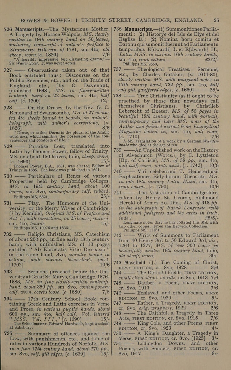 726 Manuscripts.—The Mysterious Mother, A Tragedy by Horace Walpole, MS. clearly written in 19th century hand on 50 leaves, including tvanscript of author’s preface to Strawberry Hill edn. of 1781, sm. 4to, old sheep, worn [c. 1820] 7/6 “A horribly impressive but disgusting drama,’’— Sir Walter Scott, It was never acted. 727 Observations taken out of that Book entituled thus: Discourses on the Public Revenues, etc., and on the Trade of England, etc., [by C. Davenant, published 1698], MS. in finely-writien contemp. hand on 22 leaves, sm. 4to, half calf, [c. 1700] 12/- 728 On the Druses, by the Rev. G. C. Renouard of Swanscombe, MS. of 27 moun- ted 4to sheets bound in boards, in author’s holograph, with author’s corrections, [c. 1826] 8/6 ‘* Druse, or rather Duruz is the plural of the Arabic word derz, which signifies the possession of the con- veniences and comforts of life.’ 729 Paradise Lost, translated into Latin by Thomas Power, fellow of Trinity, MS. on about 150 leaves, folio, sheep. worn, [c. 1690] 15/- Thomas Power, B.A., 1681, was elected Fellow of Trinity in 1685. The book was published in 1691. 730 —— Particulars of Rents of various Properties held by Cambridge Colleges, MS. in 19th century hand, about 100 leaves, sm. 8vo, contemporary calf, rubbed, Phillipps MS, 6821, 25/- 731 Play. The Humours of the Uni- versity, or the Merry Wives of Cambridge, [? by Kemble], Oviginal MS.of Preface and Act I., with corrections, on 25 leaves, stained, sm. 4to, boards 15/- Phillipps MS. 10976 and 18361. 732 Religio Christiane, MS. Catechism of about 200 pp., in fine early 18th century hand, with unfinished MS. of 10 pages entitled ‘“‘ Ab Ebrietatis Vitio Dissuasio ’’ in the same hand, 8vo, soundly bound in      vellum, with curtous bookseller’s label, [1702] 10/6 733 Sermons preached before the Uni-  versity at Great St. Marys, Cambridge, 1676- 1686, MS. in fine closely-written contemp. hand, about 350 pp., sm. 8vo, contemporary calf, worn, covers loose, [c. 1680] 7/6 734 17th Century School Book con- taining Greek and Latin exercises in Verse and Prose, in various pupils’ hands, about 600 pp., sm. 4to, half calf, Vol. lettered foo Yor. IT T.;” [c. 1690) 15/- The Schoolmaster, Edward Hardwick, kept a school at Salisbury. 735 Summary of offences against the Law, ‘with punishments, etc., and table of rates in various Hundreds of Norfolk, MS. in a fine 17th century hand, about 270 pp.,   25 736 Manuscripts.—(1) Summonitiones Parlia- menti: (2) Historye del Isle de Elye et del Esglise la; (2) Nomina horu comitu et Baronu qui sumonit fuerunt ad Parliamentu temporibus E[dwardi] I. et E[dwardi] II., Latin MSS. in various 16th century hands,  sm. 4to, limp vellum £2/2/- Phillipps MS. 9550. 737 Theological Treatises. Sermons, etc., by Charles Gataker, [c. 1614-80], closely written MS. with marginal notes in 17th century hand, 732 pp., sm. 4to, half calf gilt, gauffered edges, [c. 1660] 25 /= 738 ——— True Christianity (as it ought to be practised by those that nowadays call themselves Christians), by Christlieb Leberecht of Exeter, MS. of 56 pages in beautiful 18th century hand, with portrait, contemporary and later MS. notes of the Author and printed extract from Evangelical Magazine bound in, sm. 4to, half roan, [c. 1710] 7/6 A MS. translation of a work by a German Wunder- Rnabe who died at the age of ten. 739 An Unpublished work on the History of Alvechurch (Worcs.), by C. Lyttleton [Bp. of Carlisle], WS. of 58 pp., sm. Ato, half calf, worn, joints weak, [c. 1742] 10/6 740 Viri celeberrimi T. Hemsterhusii Explicationes Eidyllicorum Theocriti, MS. in late 18th century Latin Hand, sm. 4to, limp boards, {c. 1790] 10/6 741 The Visitation of Cambridgeshire, taken by Henry St. George, Richmond Herold of Armes Ao. Dni., MS. of 316 pp. in the autograph of Barak Longmate, with additional pedigrees and the arms in trick, index £5/5/- Longmate notes that he has collated this MS. with two other copies. From the Berwick Collection. Phillipps MS. 11161, 742 Writs of Summons to Parliament from 40 Henry 3rd to 50 Edward 3rd, v2z., 1264 to 1377, MS. of over 300 leaves in beautifully written 16th century hand, folio, old sheep, worn, 30/- 743 Masefield (J.) The Coming of Christ, FIRST EDITION, cr. 8vo, 1928 3/6 744 The Daffodil Fields, FIRST EDITION, small blind stanip on tile, cr. 8vo, 1913 7/6 745 Dauber, a Pcem, FIRST EDITION, cr. 8vo, 1913 7/6 746 Enslaved, and other Poems, FIRST EDITION, cr. 8vo, 1920 5/- 747 Esther, a Tragedy, FIRST EDITION, cr. 8vo, orig. wrappers, 1922 2/6 748 —— The Faithful, a Tragedy in Three Acts, FIRST EDITION, cr. 8vo, 1915 7/6 749 King Cole, and other Poems, FIRST EDITION, cr. Svo, 1923 4/-           750 A King’s Daughter, a Tragedy in Verse, FIRST EDITION, cr. 8vo, [1923] | 3/- 751 Lollingdon Downs, and_ other  Poems, with Sonnets, FIRST EDITION, cr.