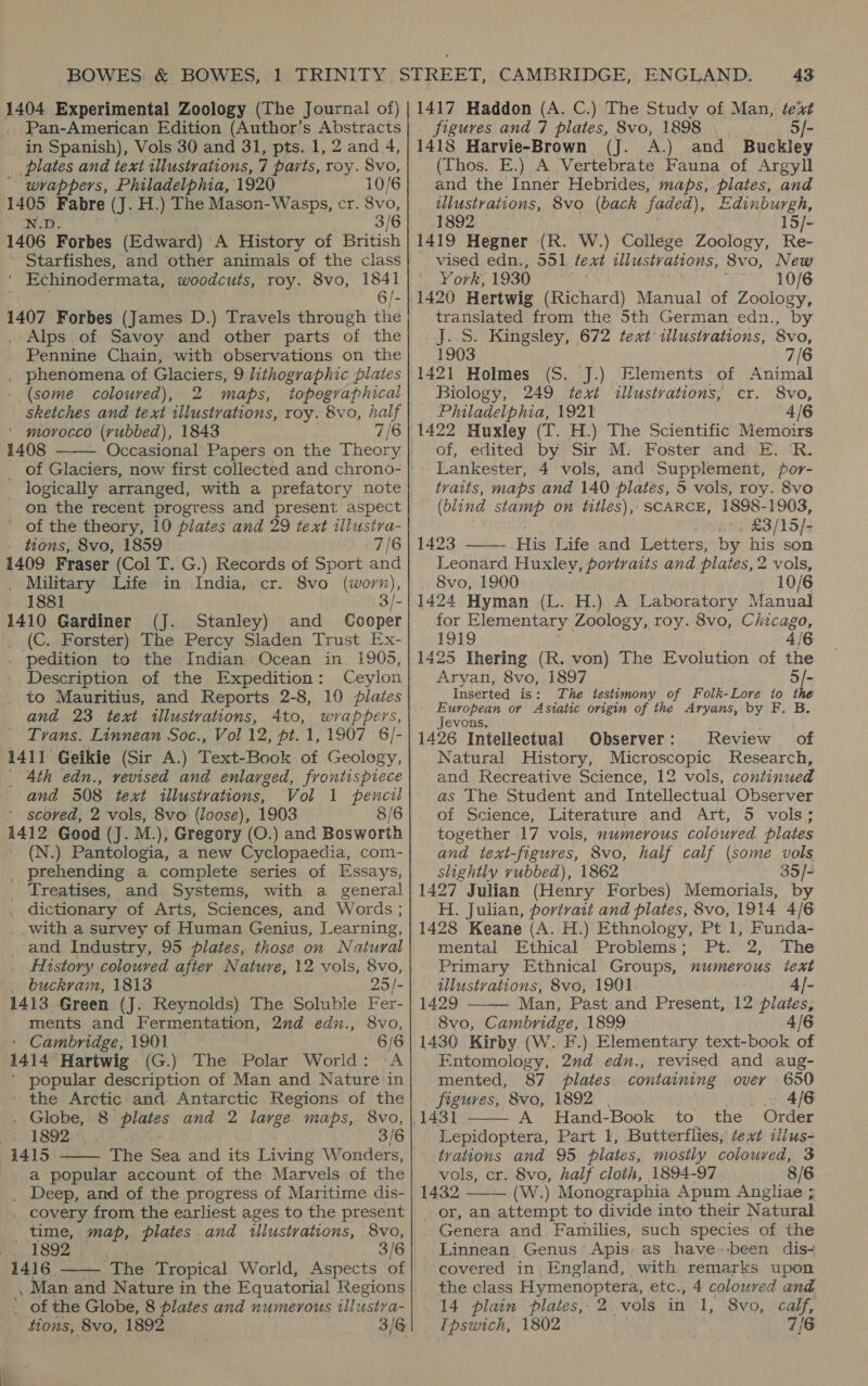 Pan-American Edition (Author’s Abstracts in Spanish), Vols 30 and 31, pts. 1, 2 and 4, plates and text illustrations, 7 parts, roy. 8vo, ' wrappers, Philadelphia, 1920 10/6 a ia Fabre (J. H.) The Mason-Wasps, cr. 8vo, 3/6 1406. Forbes (Edward) A History of British ' Starfishes, and other animals of the class ' Echinodermata, woodcuts, roy. 8vo, 1841 GIs 1407 Forbes (James D.) Travels through the . Alps of Savoy and other parts of the Pennine Chain, with observations on the . phenomena of Glaciers, 9 lithographic plates (some coloured), 2 maps, ‘topographical sketches and text illustrations, roy. 8vo, half ' morocco (rubbed), 1843 7/6 1408 _ of Glaciers, now first collected and chrono- _ logically arranged, with a prefatory note _ on the recent progress and present aspect ’ of the theory, 10 plates and 29 text illustra- - tions,. 8vo, 1859 7/6 1409 Fraser (Col T. G.) Records of Sport and . Military Life in India, cr. 8vo (worn), 1881 3/- 1410 Gardiner (J. Stanley) and Cooper (C. Forster) The Percy Sladen Trust Ex- . pedition to the Indian Ocean in 1905, - Description of the Expedition: Ceylon . to Mauritius, and Reports 2-8, 10 plates and 23 text illustrations, 4to, wrappers, Trans. Linnean Soc., Vol 12, pt. 1, 1907 6/- 1411 Geikie (Sir A.) Text-Book of Geology, | 4th edn., vevised and enlarged, frontispiece and 508. text illustrations, Vol 1 pencil - scoved, 2 vols, 8vo (Joose), 1903 8/6 1412 Good (J. M.), Gregory (O.) and Bosworth (N.) Pantologia, a new Cyclopaedia, com- _ prehending a complete series of Essays, _ Treatises, and Systems, with a general dictionary of Arts, Sciences, and Words ; .. with a survey of Human Genius, Learning, and Industry, 95 plates, those on Natural History coloured after Nature, 12 vols, 8vo, buckram, 1813 25/- 1413 Green (J. Reynolds) The Soluble Fer- ments and Fermentation, 2nd edn., 8vo, ' Cambridge, 1901 6/6 1414 Hartwig (G.) The Polar World: A ’ popular description of Man and Nature in ' the Arctic and Antarctic Regions of the . Globe, 8 plates and 2 large maps, 8vo, 1892 3/6 1415 The Sea and its Living Wonders, a popular account of the Marvels of the . Deep, and of the progress of Maritime dis- . covery from the earliest ages to the present time, map, plates and tllustrations, 8vo, 1892 a 3/6 1416 The Tropical World, Aspects of    ; of the Globe, 8 plates and numerous illustya- tions, 8vo, 1892 3/6 43 figures and 7 plates, 8vo, 1898 — 5/- 1418 Harvie-Brown (J. A.) and Buckley (Thos. E.) A Vertebrate Fauna of Argyll and the Inner Hebrides, maps, plates, and illustrations, 8vo (back faded), Edinburgh, 1892 15/- 1419 Hegner (R. W.) College Zoology, Re- vised edn., 551 text illistv ations 8vo, New York, Lage ty SOTO 1420 Hertwig (Richard) Manual of Zoology, translated from the 5th German edn., by J. S. Kingsley, 672 text illustrations, 8vo, 1903 7/6 1421 Holmes (S. J.) Elements of Animal Biology, 249 text illustrations, cr. 8Vvo, Philadelphia, 1921 4/6 1422 Huxley (T. H.) The Scientific Memoirs of, edited by Sir M: Foster and E. R. Lankester, 4 vols, and Supplement, por- traits, maps and 140 plates, 5 vols, roy. 8vo (blind stamp on titles), SCARCE, 1898-1903, rane 23/15); 1423 His Life and Letters, by his son Leonard. Huxley, portraits and plates, 2 vols, 8vo, 1900 10/6 1424 Hyman (L. H.) A Laboratory Manual for Elementary | Zoology, roy. 8vo, Chicago, rane 4/6 5 Ihering (R. von) The Evolution of the ee 8vo, 1897 Inserted is: The testimony of Folk-Lore to the European or Asiatic origin of the Aryans, by F. Jevons, 1426 Intellectual Observer: Review of Natural History, Microscopic Research, and Recreative Science, 12 vols, continued as The Student and Intellectual Observer of Science, Literature and Art, 5 vols; together 17 vols, numerous coloured plates and text-figuyes, 8vo, half calf (some vols slightly rubbed), 1862 35/- 1427 Julian (Henry Forbes) Memorials, by H. Julian, portrait and plates, 8vo, 1914 4/6 1428 Keane (A. H.) Ethnology, Pt 1, Funda- mental Ethical Problems; Pt. 2, The Primary Ethnical Groups, numerous text tllustvations, 8vo, 1901 1429 Man, Past and Present, 12 plates: 8vo, Cambridge, 1899 4/6 1430 Kirby (W. F.) Elementary text-book of Entomology, 2nd edu., revised and aug- mented, 87 plates containing over 650 figures, 8vo, 1892 . 4/6 A Hand-Book to the Order Lepidoptera, Part 1, Butterflies, text illus- _ trations and 95 plates, mostly coloured, 3 vols, cr. 8vo, half cloth, 1894-97 8/6 1432 (W.) Monographia Apum Angliae ; or, an attempt to divide into their Natural Genera and. Families, such species of the Linnean Genus’ Apis: as have--been dis- covered in. England, with remarks upon the class Hymenoptera, etc., 4 coloured and 14 plain plates, 2 vols in 1, 8vo, eve Ipswich, 1802 7/6    