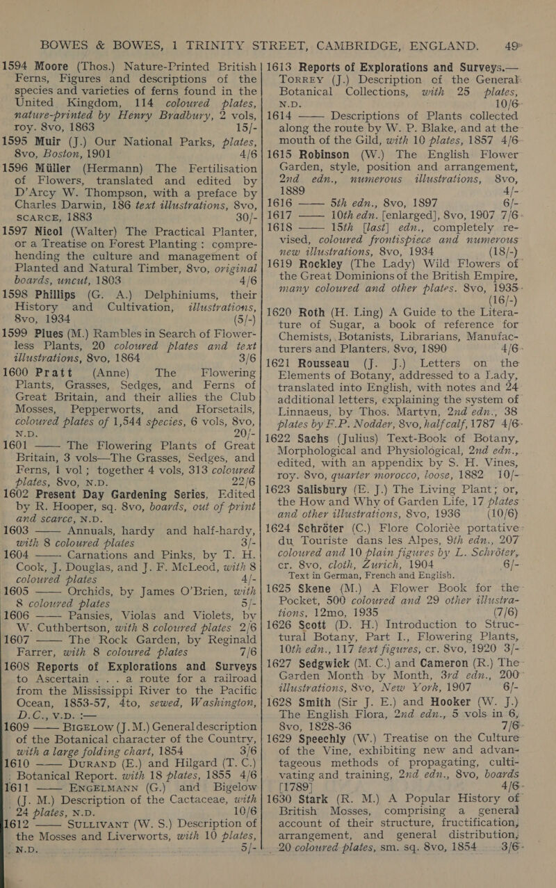 Ferns, Figures and descriptions of the species and varieties of ferns found in the United. Kingdom, 114 coloured plates, nature-printed by Henry Bradbury, 2 vols, roy. 8vo, 1863 15/- [595 Muir (J.) Our National Parks, plates, 8vo, Boston, 1901 4/6 (596 Miller (Hermann) The Fertilisation of Flowers, translated and edited by D’Arcy W. Thompson, with a preface by Charles Darwin, 186 text illustrations, 8vo, SCARCE, 1883 30/- [597 Nicol (Walter) The Practical Planter, or a Treatise on Forest Planting : compre- hending the culture and management of Planted and Natural Timber, 8vo, original boards, uncut, 1803 4/6 [598 Phillips (G. A.) Delphiniums, their History and Cultivation, illustrations, 8vo, 1934 (5/-) [599 Plues (M less Plants, .) Rambles in Search of Flower- 20 coloured plates and text illustrations, 8vo, 1864 3/6 i600 Pratt (Anne) pe Flowering Plants, Grasses, Sedges, and Ferns of Great Britain, and their allies the Club Mosses, Pepperworts, and Horsetails, coloured plates of 1,544 species, 6 vols, 8vo, N.D. 20/- L601 The Flowering Plants of Casa Britain, 3 vols—The Grasses, Sedges, and Ferns, 1 vol; together 4 vols, 313 coloured plates, 8vo, N.D. 22/6 1602 Present Day Gardening Series, Fdited by R. Hooper, sq. 8vo, boards, out of print and scarce, N.D. Nike Annuals, hardy and half-hardy, ith 8 coloured plates 3/- 1604 - Carnations and Pinks, by T. H. Cook, J. Douglas, and J. F. McLeod, with 8 coloured plates 4/-     1605 Orchids, by James O’Brien, with 8 colouved plates 3/- 1606 —— Pansies, Violas and. Violets, bv W. Cuthbertson, with 8 colowred plates 2/6 1607 The Rock Garden, by Reginald Farrer, with 8 coloured pilates 7/6 1608 Reports of Explorations and Surveys to Ascertain . . . a route for a railroad from the Mississippi River to the Pacific Ocean, 1853-57, 4to, sewed, Washington, BE oon ie bee 1609 BIGELOow (J.M.) General description of the Botanical character of the Country, with a large folding chart, 1854 3/6 1610 DURAND (E.) and Hilgard (T. C.) . Botanical Report. with 18 plates, 1855 4/6 1611 ENGELMANN (G.) and Bigelow (J. M.) Description of the Cactaceae, with | 24 plates, N.D. 10/6 1612 SULLIVANT (W. S.) Description of the Mosses and pe orts, with 10 plates, LN.D. 3/-       ToRREY (J.) Description cf the General:  Botanical Collections, with 25 plates, N.D. . 10/6 1614 Descriptions of Plants collected along the route by W. P. Blake, and at the mouth of the Gild, wth 10 plates, 1857 4/6  1615 Robinson (W.) The English Flower Garden, style, position and arrangement, 2nd edn., numerous aillustrations, 8vo, 1889 4/- 1616 —— 5th edu., 8vo, 1897 6/- 1617 —— 10th edn. [enlarged], 8vo, 1907 7/6 1618 15th [last] edn., completely re- vised, coloured frontispiece and numerous new iUlustvations, 8vo, 1934 (18/-) 1619 Rockley (The Lady) Wild Flowers of- the Great Dominions of the British Empire, many coloured and other plates. 8vo, 1935&gt; (16/-) 1620 Roth (H. Ling) A Guide to the Litera- ture of Sugar, a book of reference for Chemists,, Botanists, Librarians, Manufac- turers and Planters, 8vo, 1890 4/6&gt; 1621 Rousseau (J. J.) Letters on the Elements of Botany, addressed to a Lady, translated into English, with notes and 24 additional letters, explaining the system of Linnaeus, by Thos. Martvn, 2nd edn., 38 plates by F.P. Nodder, 8vo, half calf, 1787 4/6. 1622 Sachs (Julius) Text-Book of Botany, Morphological and Physiological, 2nd edn., edited, with an appendix by oe Ee. Vines, roy. 8vo, quarter morocco, loose, 1882 10/- 1623 Salisbury (E. J.) The Living Plant; or, the How and Why of Garden Life, 17 plates ; and other illustrations, 8vo, 1936 (10/6) 1624 Schroter (C.) Flore Coloriée portative: du Touriste dans les Alpes, 9th edn., 207 coloured and 10 plain figures by L. Schroter, cr. 8vo, cloth, Zurich, 1904 6/- Text in German, French and English. 1625 Skene (M.) A Flower Book for the- Pocket, 500 coloured and 29 other tllustva- tions, 12mo, 1935 (7/6) 1626 Scott (D. H.) Introduction to Struc- tural Botany, Part I., Flowering Plants, 10th edn., 117 text figuyes, cr. 8vo, 1920 3/- 1627 Sedgwick (M. C.) and Cameron (R.) The Garden Morth by Month, 3rd edn., 200° tllustrations, 8vc, New York, 1907 6/- 1628 Smith (Sir J. E.) and Hooker (W. J.) The English Flora, 2d edn., 5 vols in 6, 8vo, 1828-36 7/8 1629 Speechly (W.) Treatise on the Culture of the Vine, exhibiting new and advan- tageous methods of propagating, culti- vating and training, 2nd edn., 8vo, boards [1789] 4/6- 1630 Stark (R. M.) A Popular History of British Mosses, comprising a_ general account of their structure, fructification, arrangement, and general distribution, 3/6: