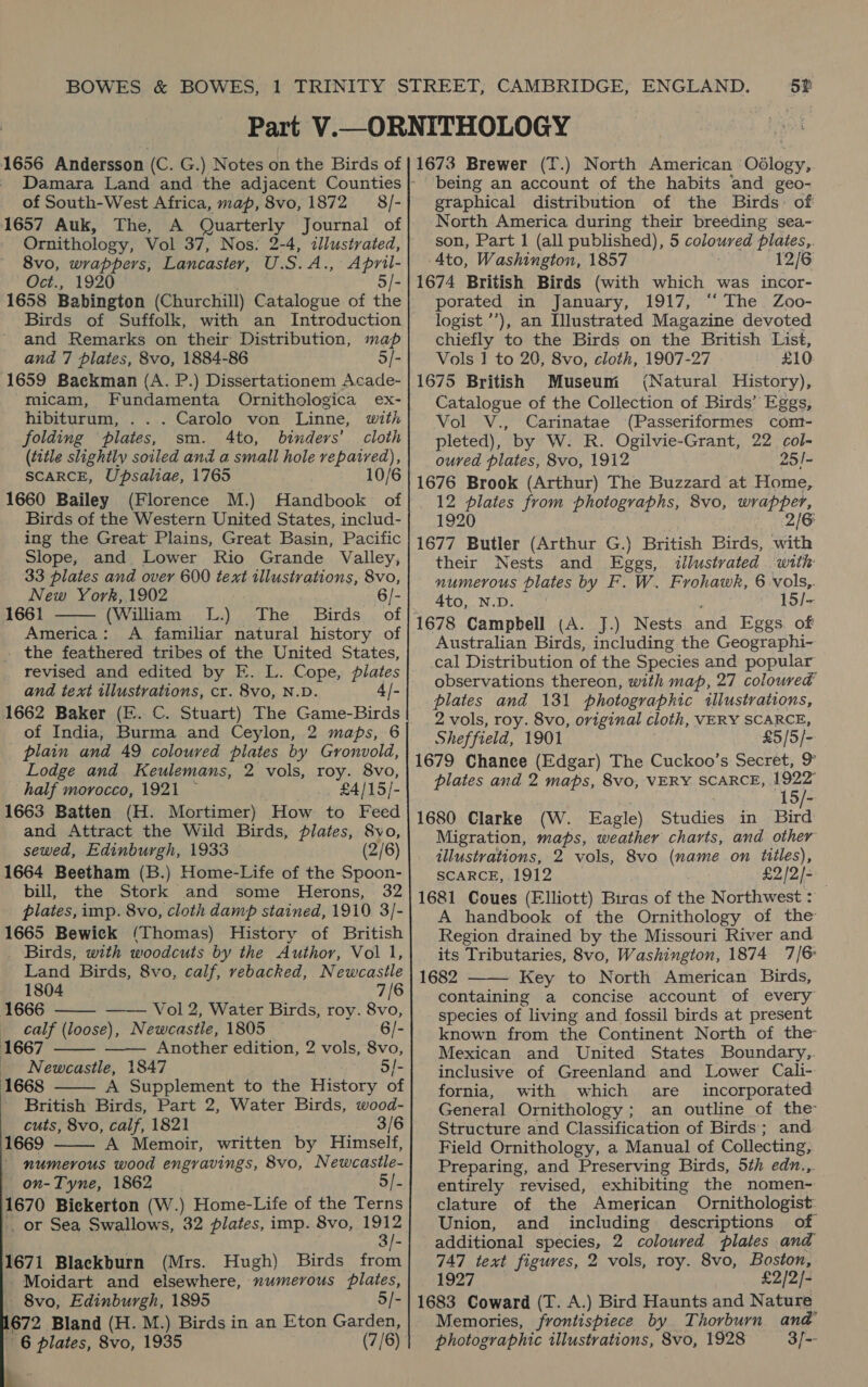 of South-West Africa, map, 8vo, 1872 8/- i657 Auk, The, A Quarterly Journal of Ornithology, Vol 37, Nos. 2-4, illustrated, 8vo, wrappers, Lancaster, U.S.A., April- Oct., 1920 5/- 1658 Babington (Churchill) Catalogue of the Birds of Suffolk, with an Introduction and Remarks on their Distribution, map and 7 plates, 8vo, 1884-86 5/- 1659 Backman (A. P.) Dissertationem Acade- micam, Fundamenta Ornithologica ex- hibiturum, . . . Carolo von Linne, with folding plates, sm. 4to, binders’ cloth (title slightly soiled and a small hole repaired), SCARCE, Upsaliae, 1765 10/6 1660 Bailey (Florence M.) Handbook of Birds of the Western United States, includ- ing the Great Plains, Great Basin, Pacific Slope, and Lower Rio Grande Valley, 33 plates and over 600 text illustrations, 8vo, New York,1902 - 1661 (William LL.) The Birds of America: A familiar natural history of . the feathered tribes of the United States, revised and edited by E. L. Cope, plates and text illustrations, cr. 8vo, N.D. 1662 Baker (EF. C. Stuart) The Game-Birds of India, Burma and Ceylon, 2 maps, 6 plain and 49 coloured plates by Gronvold, Lodge and Keulemans, 2 vols, roy. 8vo, half morocco, 1921 ~ £4/15/- i663 Batten (H. Mortimer) How to Feed and Attract the Wild Birds, plates, 8vo, sewed, Edinburgh, 1933 (2/6) 1664 Beetham (B.) Home-Life of the Spoon- bill, the Stork and some Herons, 32 plates, imp. 8vo, cloth damp stained, 1910 3/- 1665 Bewiek (Thomas) History of British Birds, with woodcuts by the Author, Vol 1,    Land Birds, 8vo, calf, rebacked, Newcastle 1804 7/6 1666 Vol 2, Water Birds, roy. 8vo, calf (loose), Newcastle, 1805 6/- 1667 — Another edition, 2 vols, 8vo, Newcastle, 1847 5/- [668 A Supplement to the History of British Birds, Part 2, Water Birds, wood- cuts, 8vo, calf, 1821 ; 3/6 1669 A Memoir, written by Himself, numerous wood engravings, 8vo, Newcasile- on-Tyne, 1862 Sf. 1670 Bickerton (W.) Home-Life of the Terns _ or Sea Swallows, 32 plates, imp. 8vo, aie 1671 Blackburn (Mrs. Hugh) Birds from Moidart and elsewhere, numerous plates, 8vo, Edinburgh, 1895 5/- 672 Bland (H. M.) Birds in an Eton Garden, 6 plates, 8vo, 1935 (7/6) 4     being an account of the habits and geo- graphical distribution of the Birds: of North America during their breeding sea- son, Part 1 (all published), 5 coloured plates, Ato, Washington, 1857 ; 12/6 1674 British Birds (with which was incor- porated in January, 1917, “‘ The. Zoo- logist ’’), an Illustrated Magazine devoted chiefly to the Birds on the British List, Vols 1 to 20, 8vo, cloth, 1907-27 £10 1675 British Museum (Natural History), Catalogue of the Collection of Birds’ Eggs, Vol V., Carinatae (Passeriformes com- pleted), by W. R. Ogilvie-Grant, 22 col- ouved plates, 8vo, 1912 25/- 1676 Brook (Arthur) The Buzzard at Home, 1920 2/6 1677 Butler (Arthur G.) British Birds, with their Nests and Eggs, illustrated with numerous plates by F. W. Frohawk, 6 vols,. 4to, N.D. 15/- Australian Birds, including the Geographi- cal Distribution of the Species and popular observations thereon, with map, 27 coloured plates and 131 photographic illustrations, 2 vols, roy. 8vo, original cloth, VERY SCARCE, Sheffield, 1901 £5/5/- 1679 Chance (Edgar) The Cuckoo’s Secret, 9° plates and 2 maps, 8vo, VERY SCARCE, tS). ; 15/- 1680 Clarke (W. Eagle) Studies in Bird Migration, maps, weather charts, and other illustrations, 2 vols, 8vo (name on titles), SCARCE, 1912 £2/2/- 1681 Coues (Elliott) Biras of the Northwest : A handbook of the Ornithology of the Region drained by the Missouri River and its Tributaries, 8vo, Washington, 1874 7/6 1682 Key to North American Birds, containing a concise account of every species of living and fossil birds at present known from the Continent North of the Mexican and United States Boundary,. inclusive of Greenland and Lower Cali- fornia, with which are incorporated General Ornithology ; an outline of the Structure and Classification of Birds; and Field Ornithology, a Manual of Collecting, Preparing, and Preserving Birds, 5th edn.,. entirely revised, exhibiting the nomen- clature of the American Ornithologist: Union, and including descriptions of additional species, 2 coloured plates and 747 text figures, 2 vols, roy. 8vo, Boston, 1927 £2/2]- 1683 Coward (T. A.) Bird Haunts and Nature Memories, frontispiece by Thorburn and photographic illustrations, 8vo, 1928 3/- 