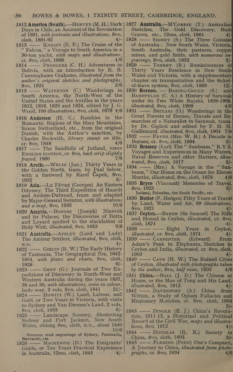 36 1812 America (South).—HeERvEy (M. H.) Dark Days in Chile, an Account of the Revolution of 1891, with portraits and illustrations, 8vo, cloth, 1891-92 4]- 1813 Knicut (E. F.) The Cruise of the ‘“‘ Falcon,’’ a Voyage to South America in a  cr. 8vo, cloth, 1886 4/6 1814 PropceErs (C. H.) Adventures in Bolivia, with an introduction by R. B. Cunninghame Grahame, illustrated from the author’s original sketches and photographs, 8vo, 1924 3/6 1815 WaTERTON (C.) Wanderings in South America, the North-West of the United States and the Antilles in the years 1812, 1816, 1820 and 1824, edited by J. G. Wood, 100 illustrations, 8vo, cloth, 1879 4/6 1816 Andersen (H. C.) Rambles in the   Saxon Switzerland, etc., from the original Charles Beckwith, library stamp on title, cr. 8vo, 1848 4/6 1817 The Sandhills of Jutland, First ENGLISH EDITION, cr. 8vo, back strip slightly frayed, 1860 7/6 1818 Arctic —WevwzE (Jan.) Thirty Years in the Golden North, trans. by Paul Selver, with a foreword by Karel Capek, 8vo, 1932 5/- 1819 Asia—Lr FEvrRE (Georges) An Eastern Odvssey, The Third Expedition of Haardt and Andoin-Dubreuil, trans. and adapted by Major-General Swinton, with illustrations and a map, 8vo, 1935 10/6 1820 Assyria.—Bonomi (Joseph) Nineveh and its Palaces, the Discoveries of Botta and Layard applied to the elucidation of Holy Writ, illustrated, 8vo, 1853 3/6 1821 Australia—ArstEy (Lord and Lady) The Amteur Settlers, 2llustrated, 8vo, aay N.D. 4 /- 4822 ~—— GrBLin (R. W.) The Early History of Tasmania, The Geographical Era, 1642- 1804, with plates and charts, 8vo, cloth, 1928 6/- 1823 Grey (G.) Journals of Two Ex- peditions of Discovery in North-West and Western Australia during the years 1837, 38 and 39, with illustrations, some in colour, lacks map, 2 vols, 8vo, cloih, 1841 21/- 1824 Howitt (W.) Land, Labour, and Gold, or Two Years in Victoria, with visits to Sydney and Van Diemen’s Land, 2 vols, 8vo, cloth, 1855 6/- 1825 Landscape Scenery, illustrating Sydney and Port Jackson, New South Wales, oblong 8vo, cloth, N.D., about ee 6 Nineteen steel engravings of Sydney, parttnne Newcastle, etc. 1826 MackEnzIE (D.) The Emigrants’ Guide, or Ten Years Practical Experience in Australia, 12mo, cloth, 1845 4]-      1827 Australia——M’CompBie (T.) Australian Sketches, The Gold Discovery, Bush Graves, etc., 12mo, cloth, 1861 4|- 1828 SIDNEY (S.) The Three Colonies of Australia: New South Wales, Victoria, South Australia, their pastures, copper mines, and gold fields, with numerous en- gravings, 8vo, cloth, 1852 hay 1829 THERRY (R.) Reminiscences of Thirty Years Residence in New South Wales and Victoria, with a supplementary chapter on transportation and the ticket- oi-leave system, 8vo, cloth, 1863 12/- 1830 Borneo. — Bartnc-Goutp (S.) and BAMPFYLDE (C. A.) A History of Sarawak under its Two White Rajahs, 1839-1908, tllustvated, 8vo, cloth, 1909 4/6 183] Beccari (O.) Wanderings in the Great Forests of Borneo, Travels and Re- searches of a Naturalist in Sarawak, trans. by Dr. Giglioli and edited by F. H. H. Guillemard, illustrated, 8vo, cloth, 1904 7/6 1832 FRYER (Mrs. W. B.) A Decade in Borneo, cr. 8vo, cloth, 1894 3/- 1833 Brassey (Earl) The ‘‘ Sunbeam,”’ R.Y.S. Voyages and Experiences in Many Waters, Naval Reserves and other Matters, ilus- trated, 8vo, cloth, 1917 5/- 1834 (Mrs.) A Voyage in the “ Sun- beam,’’ Our Home on the Ocean for Eleven Months, tlustrated, 8vo, cloth, 1878 4/6 1835 Bryee (Viscount) Memories of Travel, 8vo, 1923 5/- Iceland, Palestine, the South Pacific, etc. 1836 Butler (F. Hedges) Fifty Years of Travel by Land, Water and Air, 89 «llustrations, 8vo, 1921 /- 1837 Ceylon.— BAKER (Sir Samuel) The Rifle and Hound in Ceylon, illustrated, cr. 8vo,         cloth, 1874 4- 1838 Eight Years in Ceylon, illustrated, cr. 8vo, cloth, 1874 4- 1839 CARPENTER (Edward) From  Adam’s Peak to Elephanta, Sketches in Ceylon and India, illustrated, cr. 8vo, cloth, 1903 /- 1840 Cave (H. W.) The Ruined, Cities of Ceylon, tllustrated with photographs taken by the author, 8vo, half roan, 1900 4/E 1841 China.—Batt (J. D.) The Chinese at Home, or the Man of Tong and His Land, illustrated, 8vo, 1912 4]- 1842 DAVENPORT (A.) China from Within, a Study of Opium Fallacies and Missionary Mistakes, cr. 8vo, cloth, 1904 3/- 1843 DINGLE (E. J.) China’s goa tion, 1911-12, a Historical and Political Record of the Civil War, maps and illustra-      tions, 8vo, 1912 4|- 1844 Dovetas (R. K.) Society in China, 8vo, cloth, 1895 3/- 1845 FLEMING (Peter) One’s Company, A Journey to China, illustrated from photo- gvaphs, cr. 8vo, 1934 A/€