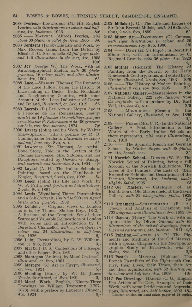 2084 Ivories.—Loncuurst (M. H.) English Ivories, with illustrations in colour and half- tone, 4to, buckram, 1926 8/6 2085 MASKELL (Alfred) Ivories, with about 88 plates in collotype, 8vo, 1905 8/6 2086 Jordaens (Jacob) His Life and Work, by Max Rooses, trans. from the Dutch by Elisabeth C. Broers, with 32 full-page plates and 140 illustrations in the text, 4to, 1908 10/6 2087 Joy (George W.) The Work, with an Autobiographical Sketch, with 30 photo- gravures, 16 colour plates and other illustra- tions, 4to, 1904 6/- 2088 Lace.—WriGut (Thomas) The Romance of the Lace Pillow, being the History of Lace-making in Bucks, Beds, Northants and Neighbouring Counties, with some Account of the Lace Industries of Devon and Ireland, illustrated, cr. 8vo, 1919 2089 Laeroix (P.) Les Arts au Moyen Age et a l’epoque de La Renaissance, ouvrage tllustvé de 19 planches chromolithographiques executées par F’, Kellerhoven et de 400 gravures sur bois, roy. 8vo, morocco, 1874 7/6 2090 Lavery (John) and his Work, by Walter Shaw-Sparrow, with a preface by R. B. Cunninghame Graham, tllustrated in colour and half-tone, roy. 8vo, N.D. 5/- 2091 Lawrence (Sir Thomas) An Artist’s Love Story, Told in the Letters of Sir Thomas Lawrence, Mrs. Siddons, and her Daughters, edited by Oswald G. Knapp, with portraits and facsimiles, 8vo, 1904 4/6 2092 Layard (A. H.) The Italian Schools of Painting, based on the Handbook of Kugler, zlustrated, 2 vols, 8vo, 1902 5/- 2093 Leech (John) His Life and Work, by W. P. Frith, with portrait and illustrations, 2 vols, 8vo, 1891 2094 Lewis (W yndham) Thirty Parconalitics and a Self-Portrait, limited to 200 sets signed by the artist, portfolio, 1932 10/6 2095 London.—‘ Original Views of London as it is, by Thomas Shotter Boys, 1842,”’ A Re-issue of the Complete Set of these Scarce and Valuable Delineations of London with Notes and an Introduction by E. Beresford Chancellor, with a frontispiece in colour and 24 illustrations in _ half-tone,  4to, 1926 9/- 2096 Luini (Bernardino), by G. W. William- son, cr. 8vo, 1900 3/- 2097 MacColl (D. S.) Confessions of a Seley and other Papers, 8vo, 1931 2098 Mantegna (Andrea), by Maud Gritiwell; illustrated, cr. 8vo, 1901 3/- 2099 Maspero (G.) Art in Egypt, ¢llustrated, cr. 8vo, 1921 5/- 2100 Memling (Hans), by W. H. James Weale, illustrated, cr. 8vo, 1901 3/- 2101 Metal Work, English, Ninety-Three Drawings by William Twopenny (1797- 1873), with a preface by Laurence .Binyon, 4to, 1924 6/- 2102 Millais (J. G.) The Life and Letters of Sir John Everett Millais, with 319 illustva- tions, 2 vols, 8vo, 1899 6/- 2103 Minor Art.—-DaveNporT (C.) Cameos, with eight illustvations in colour and 20 in monochrome, roy. 8vo, 1900 3/6 2104 Dent (H. C.) Piqué: A Beautiful Minor Art, with an Introduction by C. Reginald Grundy, with 36 plates, 4to, an 2105 Muther (Richard) The History of Painting from the Fourth to the Early Nineteenth Century, trans. and edited by G. Kriehn, illustrated, 2 vols, 8vo, 1907 10/6 2106 —-— The History of Modern Painting, illustrated, 3 vols, roy. 8vo, 1895 21/- 2107 National Gallery.—Masterpieces in the National Gallery, 222 reproductions from the originals, with a preface by Dr. Karl    Voll, 4to, boards, N.D. 3/6 2108 MoNKHOUSE (Cosmo) In _ the National Gallery, illustvated, cr. 8vo, 1895 3/- 2109 PEERS (Mrs. C. R.) In the National Gallery: A Tirst Introduction to the Works of the Early Italian Schools as there represented, with manv illustrations, 8vo, 1913 3/- 2110 The Spanish, French and German Schools, by Walter Bayes, with 48 plates, cr. 4to, boards, N.D. 3/- 2111 Norwich School._-Dicxrs (W. F.) The Norwich School of Painting, being a full Account of the Norwich Exhibitions, The Lives of the Painters, The Lists of their Respective Exhibits and Descriptions of the Pictures, illustrated, 4to, buckvam, backs slightly faded, 1905 £3 2112 Old Masters. — Catalogue of an Exhibition of Old Masters held at the Savile Gallery, with 32 photographic plates, 1929  7/6 2113 Ornament.—ScHAVERMANN (F._ A.) Theory and Analysis of Ornament, mith 733 diagrams and illustrations, 8vo, 1892 3/- 2114 Osporat (Henry) The Work of, with an appreciation by Oliver Onions, with 63 illustrations of the artists’ drawings, paint- ings and caricatures, 4to, buckvam, 1911 4/6 2115 Painting.—Lauriz (A. P.) The Pig- ments and Mediums of the Old Masters, with a special Chapter on the Microphoto- graphic Study of Brushwork, with 34 plates, 8vo, 1914 3/6 2116 Pastels. — Macrartz (Haldane) The French Pastellists of the Eighteenth Cen- tury, their Lives, their Times, their Art and their Significance, with 52 illustrations in colouv and half-tone, 4to, 1909 16/- 2117 Pen Drawing.—HAarpPER (C. G.) English Pen Artists of To-Day, Examples of their Work, with some Criticisms and Apprecia- tions, tllustrated, 4to, half leather, 1892 18/- Limited edition on hand-made paper of 25 copies. |